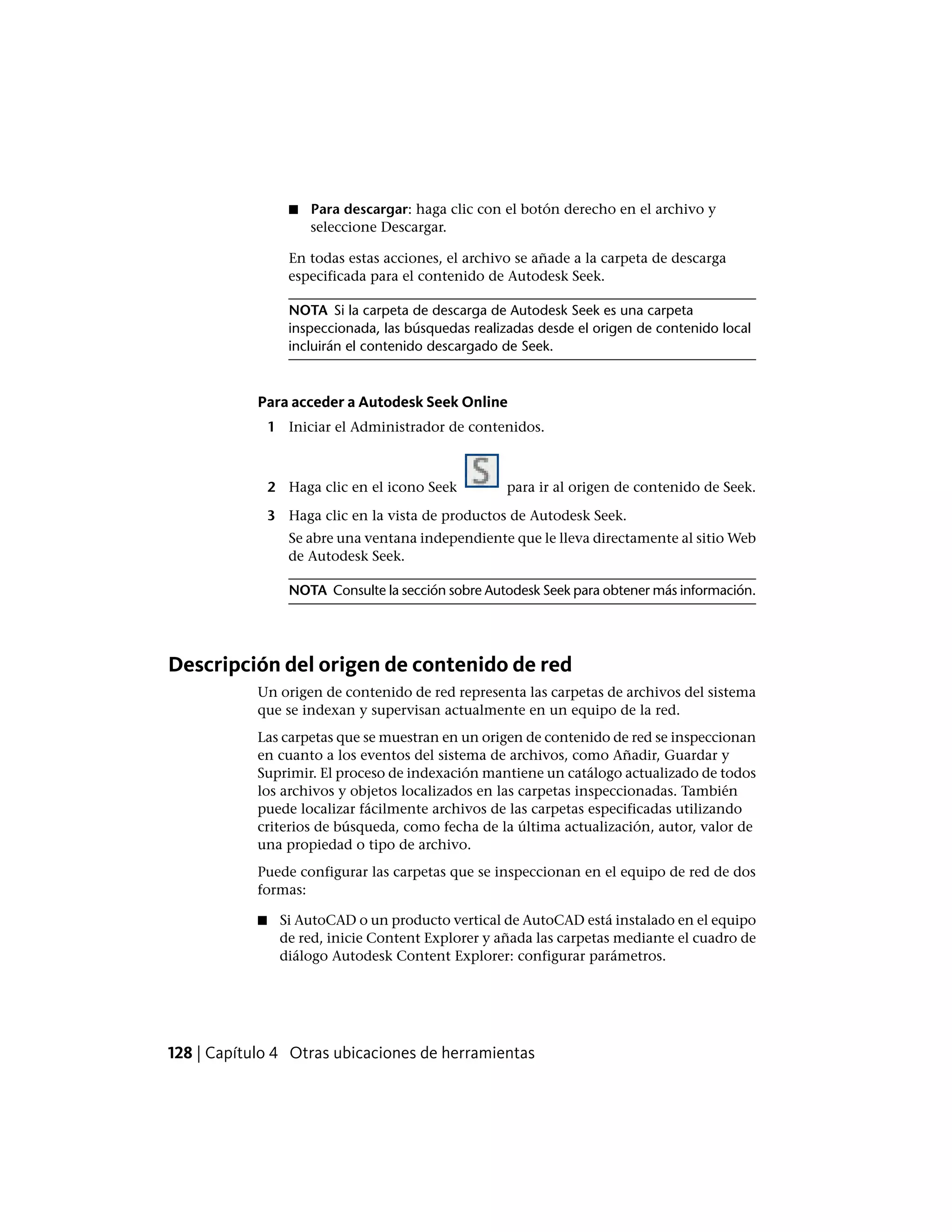 ■ Para descargar: haga clic con el botón derecho en el archivo y
seleccione Descargar.
En todas estas acciones, el archivo se añade a la carpeta de descarga
especificada para el contenido de Autodesk Seek.
NOTA Si la carpeta de descarga de Autodesk Seek es una carpeta
inspeccionada, las búsquedas realizadas desde el origen de contenido local
incluirán el contenido descargado de Seek.
Para acceder a Autodesk Seek Online
1 Iniciar el Administrador de contenidos.
2 Haga clic en el icono Seek para ir al origen de contenido de Seek.
3 Haga clic en la vista de productos de Autodesk Seek.
Se abre una ventana independiente que le lleva directamente al sitio Web
de Autodesk Seek.
NOTA Consulte la sección sobre Autodesk Seek para obtener más información.
Descripción del origen de contenido de red
Un origen de contenido de red representa las carpetas de archivos del sistema
que se indexan y supervisan actualmente en un equipo de la red.
Las carpetas que se muestran en un origen de contenido de red se inspeccionan
en cuanto a los eventos del sistema de archivos, como Añadir, Guardar y
Suprimir. El proceso de indexación mantiene un catálogo actualizado de todos
los archivos y objetos localizados en las carpetas inspeccionadas. También
puede localizar fácilmente archivos de las carpetas especificadas utilizando
criterios de búsqueda, como fecha de la última actualización, autor, valor de
una propiedad o tipo de archivo.
Puede configurar las carpetas que se inspeccionan en el equipo de red de dos
formas:
■ Si AutoCAD o un producto vertical de AutoCAD está instalado en el equipo
de red, inicie Content Explorer y añada las carpetas mediante el cuadro de
diálogo Autodesk Content Explorer: configurar parámetros.
128 | Capítulo 4 Otras ubicaciones de herramientas
 