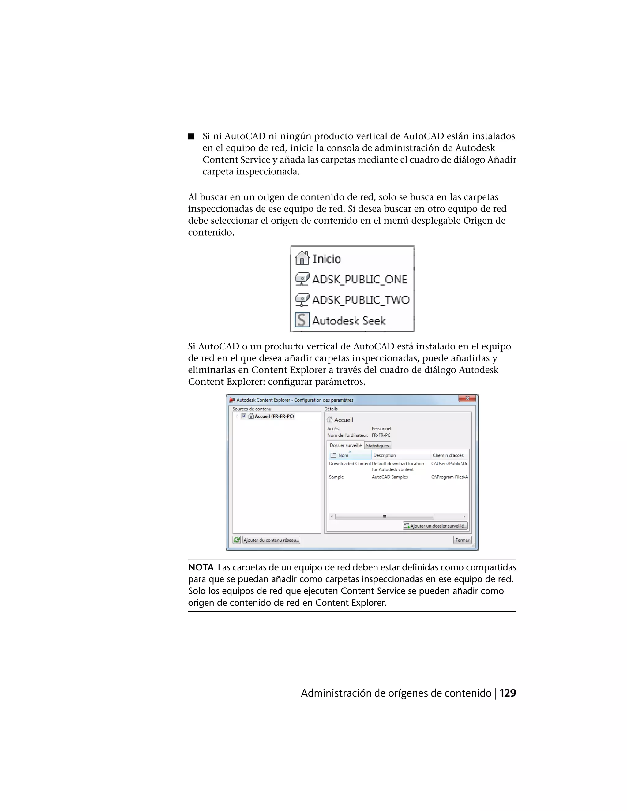 ■ Si ni AutoCAD ni ningún producto vertical de AutoCAD están instalados
en el equipo de red, inicie la consola de administración de Autodesk
Content Service y añada las carpetas mediante el cuadro de diálogo Añadir
carpeta inspeccionada.
Al buscar en un origen de contenido de red, solo se busca en las carpetas
inspeccionadas de ese equipo de red. Si desea buscar en otro equipo de red
debe seleccionar el origen de contenido en el menú desplegable Origen de
contenido.
Si AutoCAD o un producto vertical de AutoCAD está instalado en el equipo
de red en el que desea añadir carpetas inspeccionadas, puede añadirlas y
eliminarlas en Content Explorer a través del cuadro de diálogo Autodesk
Content Explorer: configurar parámetros.
NOTA Las carpetas de un equipo de red deben estar definidas como compartidas
para que se puedan añadir como carpetas inspeccionadas en ese equipo de red.
Solo los equipos de red que ejecuten Content Service se pueden añadir como
origen de contenido de red en Content Explorer.
Administración de orígenes de contenido | 129
 