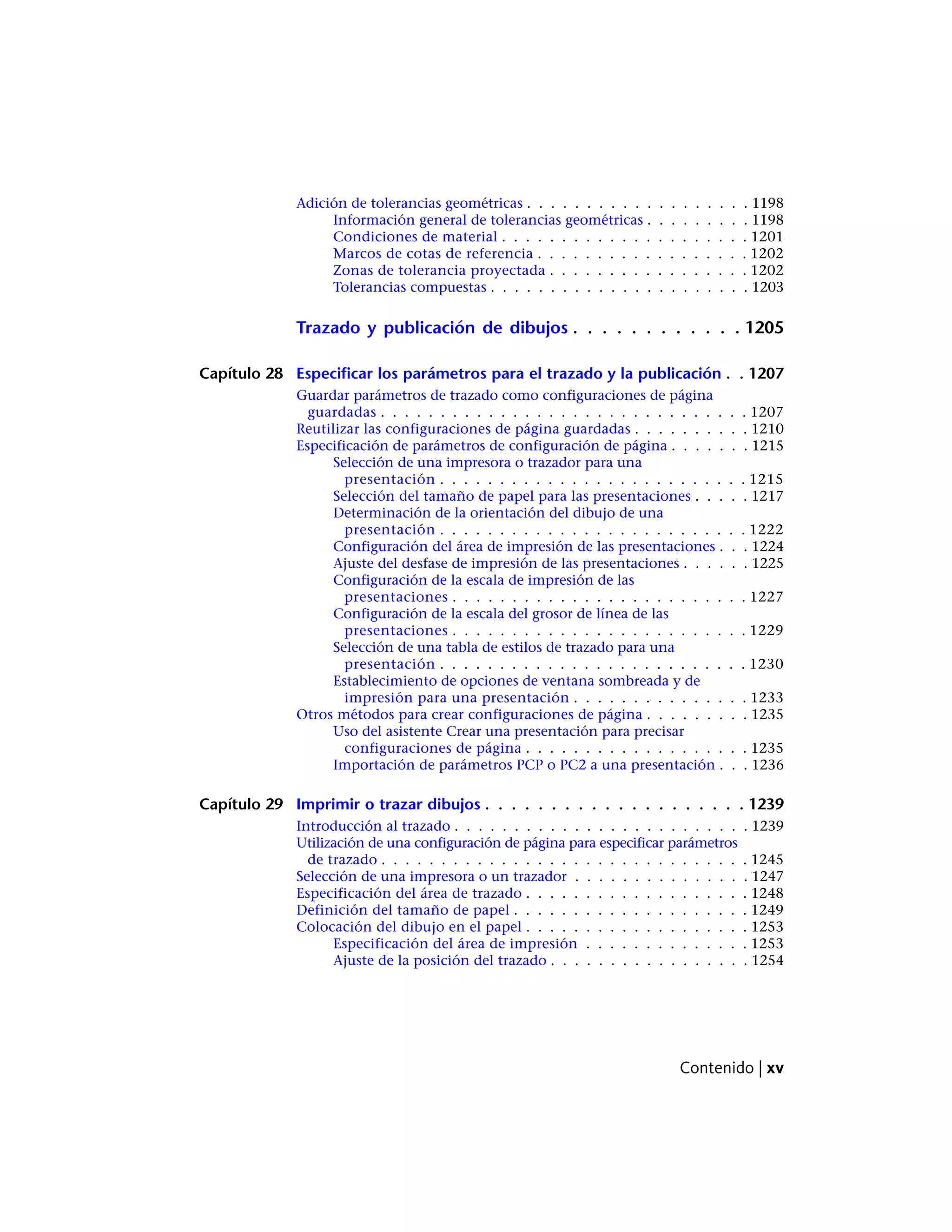 Adición de tolerancias geométricas . . . . . . . . . . . . . . . . . . . 1198
Información general de tolerancias geométricas . . . . . . . . . 1198
Condiciones de material . . . . . . . . . . . . . . . . . . . . . 1201
Marcos de cotas de referencia . . . . . . . . . . . . . . . . . . 1202
Zonas de tolerancia proyectada . . . . . . . . . . . . . . . . . 1202
Tolerancias compuestas . . . . . . . . . . . . . . . . . . . . . . 1203
Trazado y publicación de dibujos . . . . . . . . . . . . 1205
Capítulo 28 Especificar los parámetros para el trazado y la publicación . . 1207
Guardar parámetros de trazado como configuraciones de página
guardadas . . . . . . . . . . . . . . . . . . . . . . . . . . . . . . . 1207
Reutilizar las configuraciones de página guardadas . . . . . . . . . . 1210
Especificación de parámetros de configuración de página . . . . . . . 1215
Selección de una impresora o trazador para una
presentación . . . . . . . . . . . . . . . . . . . . . . . . . . 1215
Selección del tamaño de papel para las presentaciones . . . . . 1217
Determinación de la orientación del dibujo de una
presentación . . . . . . . . . . . . . . . . . . . . . . . . . . 1222
Configuración del área de impresión de las presentaciones . . . 1224
Ajuste del desfase de impresión de las presentaciones . . . . . . 1225
Configuración de la escala de impresión de las
presentaciones . . . . . . . . . . . . . . . . . . . . . . . . . 1227
Configuración de la escala del grosor de línea de las
presentaciones . . . . . . . . . . . . . . . . . . . . . . . . . 1229
Selección de una tabla de estilos de trazado para una
presentación . . . . . . . . . . . . . . . . . . . . . . . . . . 1230
Establecimiento de opciones de ventana sombreada y de
impresión para una presentación . . . . . . . . . . . . . . . 1233
Otros métodos para crear configuraciones de página . . . . . . . . . 1235
Uso del asistente Crear una presentación para precisar
configuraciones de página . . . . . . . . . . . . . . . . . . . 1235
Importación de parámetros PCP o PC2 a una presentación . . . 1236
Capítulo 29 Imprimir o trazar dibujos . . . . . . . . . . . . . . . . . . . . 1239
Introducción al trazado . . . . . . . . . . . . . . . . . . . . . . . . . 1239
Utilización de una configuración de página para especificar parámetros
de trazado . . . . . . . . . . . . . . . . . . . . . . . . . . . . . . . 1245
Selección de una impresora o un trazador . . . . . . . . . . . . . . . 1247
Especificación del área de trazado . . . . . . . . . . . . . . . . . . . 1248
Definición del tamaño de papel . . . . . . . . . . . . . . . . . . . . 1249
Colocación del dibujo en el papel . . . . . . . . . . . . . . . . . . . 1253
Especificación del área de impresión . . . . . . . . . . . . . . 1253
Ajuste de la posición del trazado . . . . . . . . . . . . . . . . . 1254
Contenido | xv
 