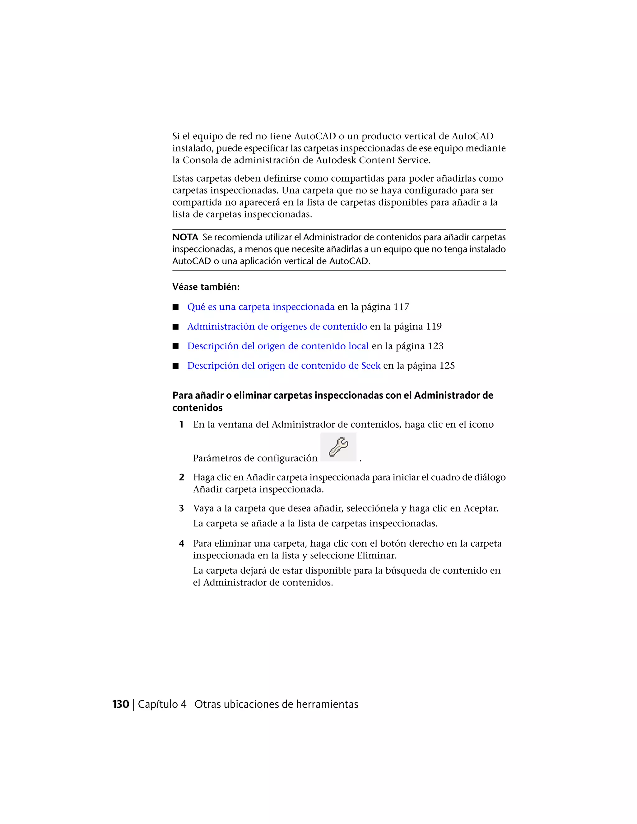 Si el equipo de red no tiene AutoCAD o un producto vertical de AutoCAD
instalado, puede especificar las carpetas inspeccionadas de ese equipo mediante
la Consola de administración de Autodesk Content Service.
Estas carpetas deben definirse como compartidas para poder añadirlas como
carpetas inspeccionadas. Una carpeta que no se haya configurado para ser
compartida no aparecerá en la lista de carpetas disponibles para añadir a la
lista de carpetas inspeccionadas.
NOTA Se recomienda utilizar el Administrador de contenidos para añadir carpetas
inspeccionadas, a menos que necesite añadirlas a un equipo que no tenga instalado
AutoCAD o una aplicación vertical de AutoCAD.
Véase también:
■ Qué es una carpeta inspeccionada en la página 117
■ Administración de orígenes de contenido en la página 119
■ Descripción del origen de contenido local en la página 123
■ Descripción del origen de contenido de Seek en la página 125
Para añadir o eliminar carpetas inspeccionadas con el Administrador de
contenidos
1 En la ventana del Administrador de contenidos, haga clic en el icono
Parámetros de configuración .
2 Haga clic en Añadir carpeta inspeccionada para iniciar el cuadro de diálogo
Añadir carpeta inspeccionada.
3 Vaya a la carpeta que desea añadir, selecciónela y haga clic en Aceptar.
La carpeta se añade a la lista de carpetas inspeccionadas.
4 Para eliminar una carpeta, haga clic con el botón derecho en la carpeta
inspeccionada en la lista y seleccione Eliminar.
La carpeta dejará de estar disponible para la búsqueda de contenido en
el Administrador de contenidos.
130 | Capítulo 4 Otras ubicaciones de herramientas
 