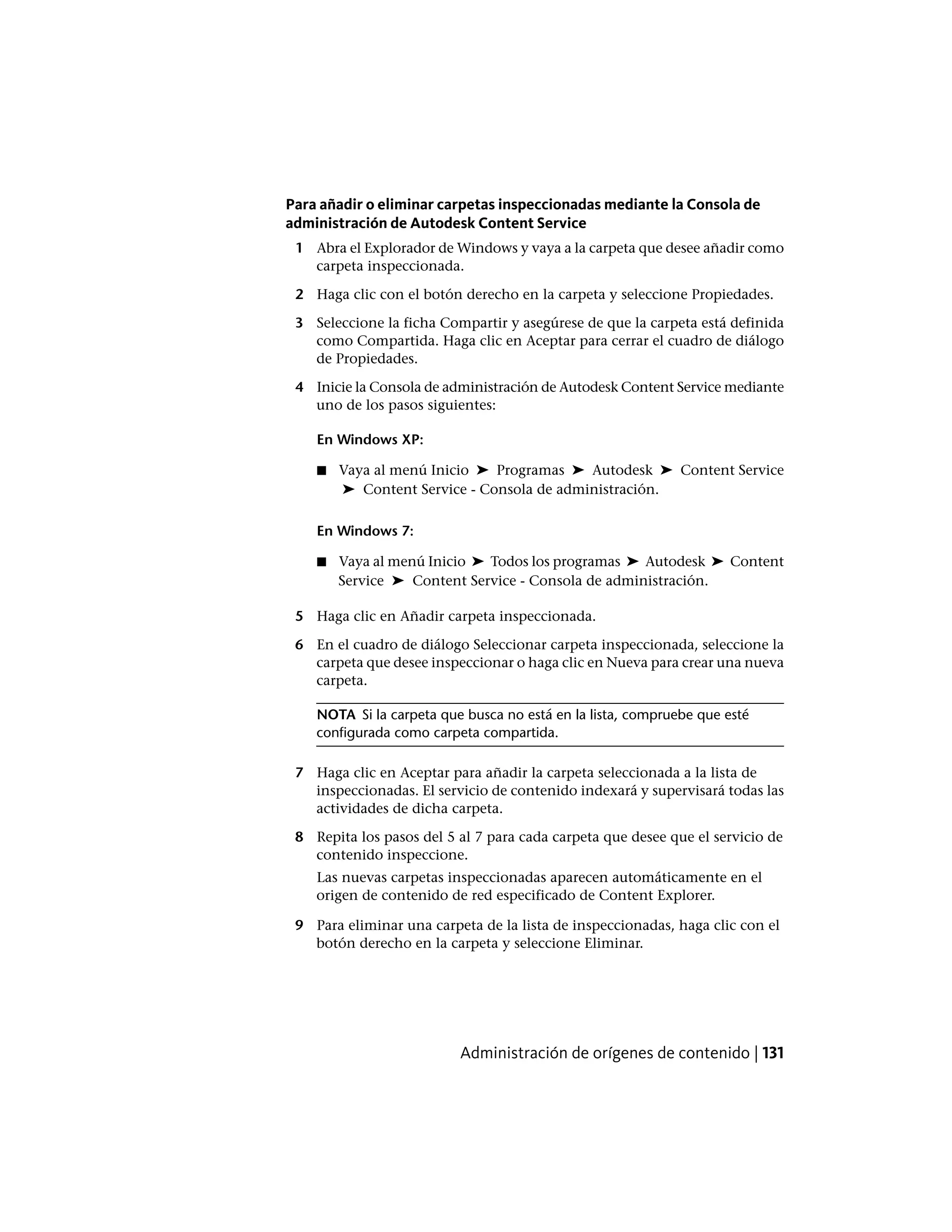 Para añadir o eliminar carpetas inspeccionadas mediante la Consola de
administración de Autodesk Content Service
1 Abra el Explorador de Windows y vaya a la carpeta que desee añadir como
carpeta inspeccionada.
2 Haga clic con el botón derecho en la carpeta y seleccione Propiedades.
3 Seleccione la ficha Compartir y asegúrese de que la carpeta está definida
como Compartida. Haga clic en Aceptar para cerrar el cuadro de diálogo
de Propiedades.
4 Inicie la Consola de administración de Autodesk Content Service mediante
uno de los pasos siguientes:
En Windows XP:
■ Vaya al menú Inicio ➤ Programas ➤ Autodesk ➤ Content Service
➤ Content Service - Consola de administración.
En Windows 7:
■ Vaya al menú Inicio ➤ Todos los programas ➤ Autodesk ➤ Content
Service ➤ Content Service - Consola de administración.
5 Haga clic en Añadir carpeta inspeccionada.
6 En el cuadro de diálogo Seleccionar carpeta inspeccionada, seleccione la
carpeta que desee inspeccionar o haga clic en Nueva para crear una nueva
carpeta.
NOTA Si la carpeta que busca no está en la lista, compruebe que esté
configurada como carpeta compartida.
7 Haga clic en Aceptar para añadir la carpeta seleccionada a la lista de
inspeccionadas. El servicio de contenido indexará y supervisará todas las
actividades de dicha carpeta.
8 Repita los pasos del 5 al 7 para cada carpeta que desee que el servicio de
contenido inspeccione.
Las nuevas carpetas inspeccionadas aparecen automáticamente en el
origen de contenido de red especificado de Content Explorer.
9 Para eliminar una carpeta de la lista de inspeccionadas, haga clic con el
botón derecho en la carpeta y seleccione Eliminar.
Administración de orígenes de contenido | 131
 
