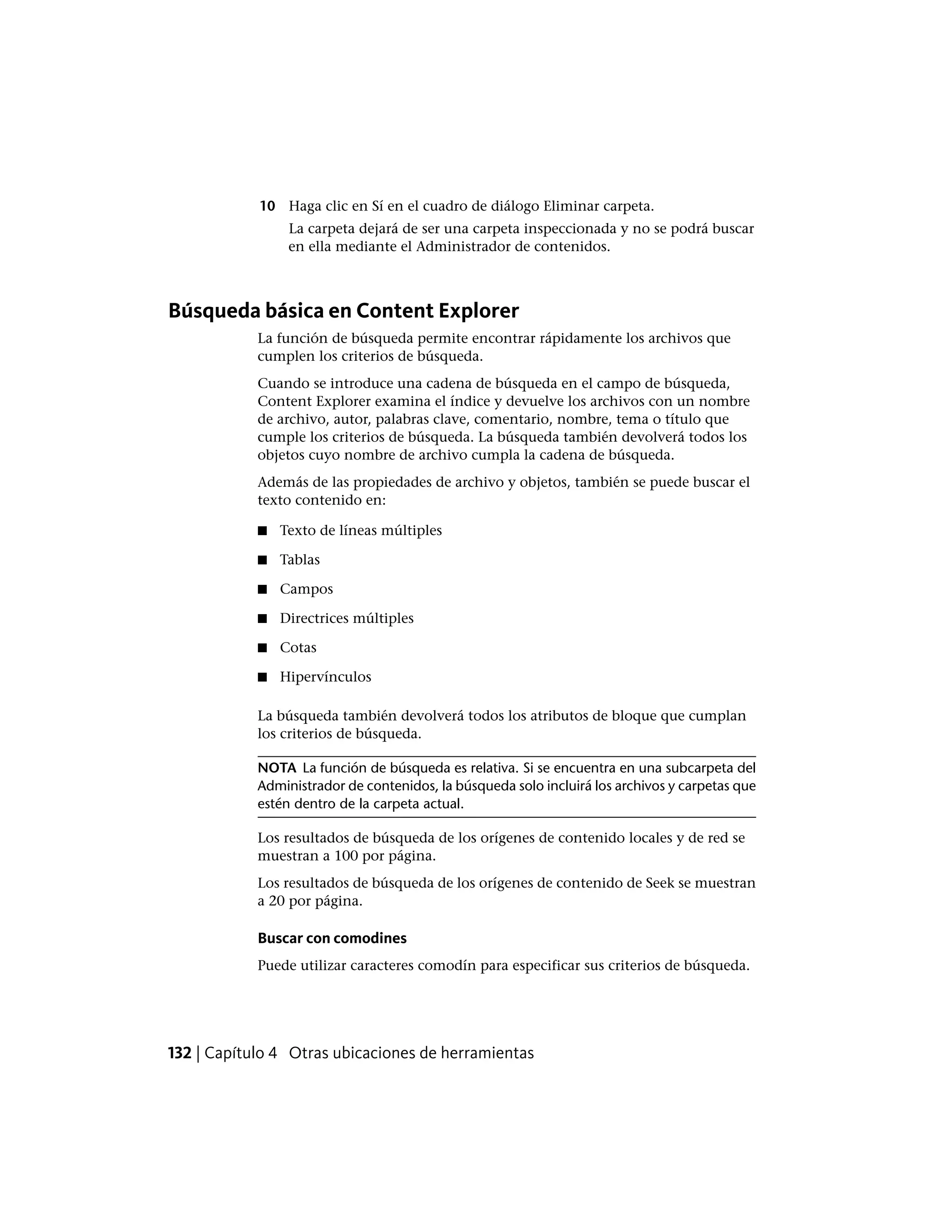 10 Haga clic en Sí en el cuadro de diálogo Eliminar carpeta.
La carpeta dejará de ser una carpeta inspeccionada y no se podrá buscar
en ella mediante el Administrador de contenidos.
Búsqueda básica en Content Explorer
La función de búsqueda permite encontrar rápidamente los archivos que
cumplen los criterios de búsqueda.
Cuando se introduce una cadena de búsqueda en el campo de búsqueda,
Content Explorer examina el índice y devuelve los archivos con un nombre
de archivo, autor, palabras clave, comentario, nombre, tema o título que
cumple los criterios de búsqueda. La búsqueda también devolverá todos los
objetos cuyo nombre de archivo cumpla la cadena de búsqueda.
Además de las propiedades de archivo y objetos, también se puede buscar el
texto contenido en:
■ Texto de líneas múltiples
■ Tablas
■ Campos
■ Directrices múltiples
■ Cotas
■ Hipervínculos
La búsqueda también devolverá todos los atributos de bloque que cumplan
los criterios de búsqueda.
NOTA La función de búsqueda es relativa. Si se encuentra en una subcarpeta del
Administrador de contenidos, la búsqueda solo incluirá los archivos y carpetas que
estén dentro de la carpeta actual.
Los resultados de búsqueda de los orígenes de contenido locales y de red se
muestran a 100 por página.
Los resultados de búsqueda de los orígenes de contenido de Seek se muestran
a 20 por página.
Buscar con comodines
Puede utilizar caracteres comodín para especificar sus criterios de búsqueda.
132 | Capítulo 4 Otras ubicaciones de herramientas
 