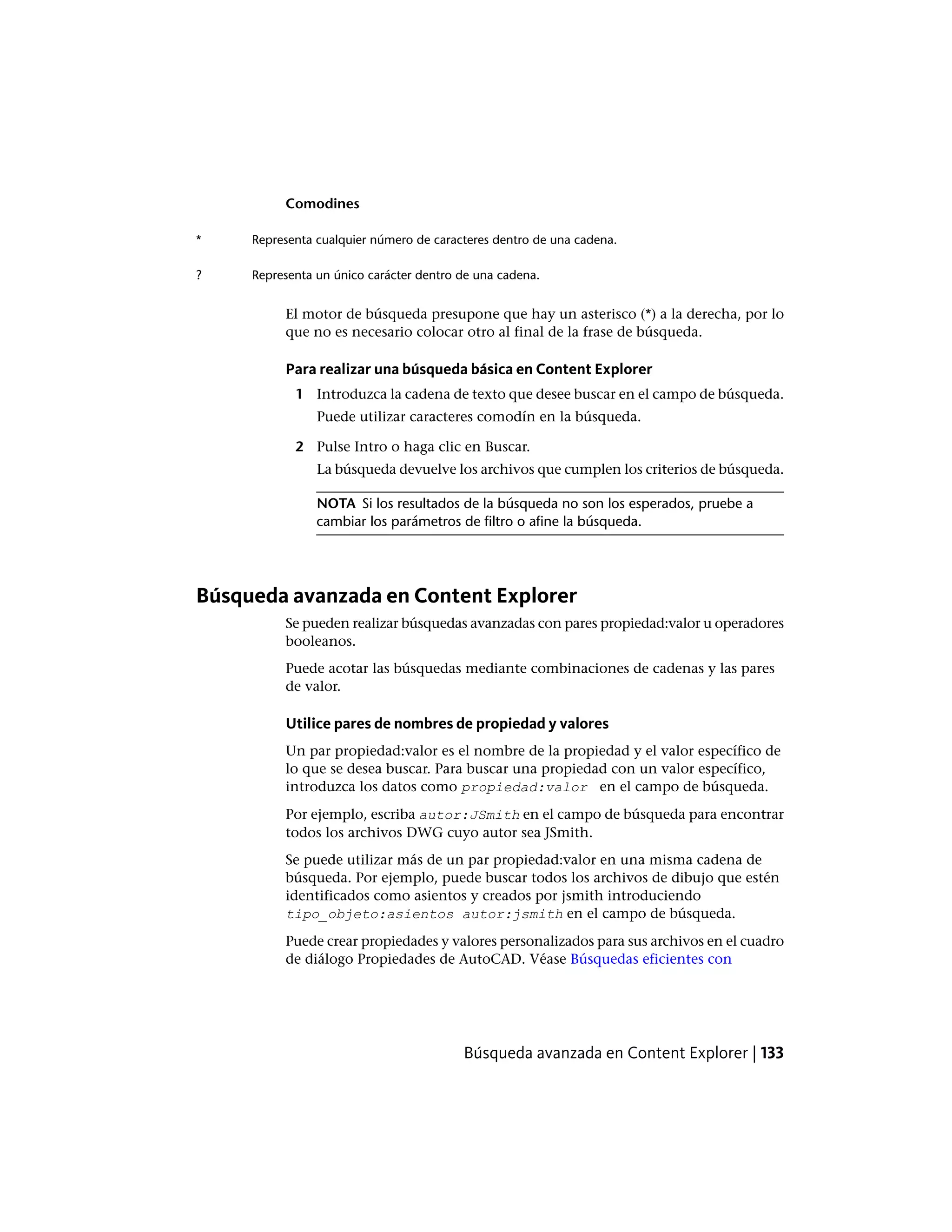 Comodines
Representa cualquier número de caracteres dentro de una cadena.*
Representa un único carácter dentro de una cadena.?
El motor de búsqueda presupone que hay un asterisco (*) a la derecha, por lo
que no es necesario colocar otro al final de la frase de búsqueda.
Para realizar una búsqueda básica en Content Explorer
1 Introduzca la cadena de texto que desee buscar en el campo de búsqueda.
Puede utilizar caracteres comodín en la búsqueda.
2 Pulse Intro o haga clic en Buscar.
La búsqueda devuelve los archivos que cumplen los criterios de búsqueda.
NOTA Si los resultados de la búsqueda no son los esperados, pruebe a
cambiar los parámetros de filtro o afine la búsqueda.
Búsqueda avanzada en Content Explorer
Se pueden realizar búsquedas avanzadas con pares propiedad:valor u operadores
booleanos.
Puede acotar las búsquedas mediante combinaciones de cadenas y las pares
de valor.
Utilice pares de nombres de propiedad y valores
Un par propiedad:valor es el nombre de la propiedad y el valor específico de
lo que se desea buscar. Para buscar una propiedad con un valor específico,
introduzca los datos como propiedad:valor en el campo de búsqueda.
Por ejemplo, escriba autor:JSmith en el campo de búsqueda para encontrar
todos los archivos DWG cuyo autor sea JSmith.
Se puede utilizar más de un par propiedad:valor en una misma cadena de
búsqueda. Por ejemplo, puede buscar todos los archivos de dibujo que estén
identificados como asientos y creados por jsmith introduciendo
tipo_objeto:asientos autor:jsmith en el campo de búsqueda.
Puede crear propiedades y valores personalizados para sus archivos en el cuadro
de diálogo Propiedades de AutoCAD. Véase Búsquedas eficientes con
Búsqueda avanzada en Content Explorer | 133
 