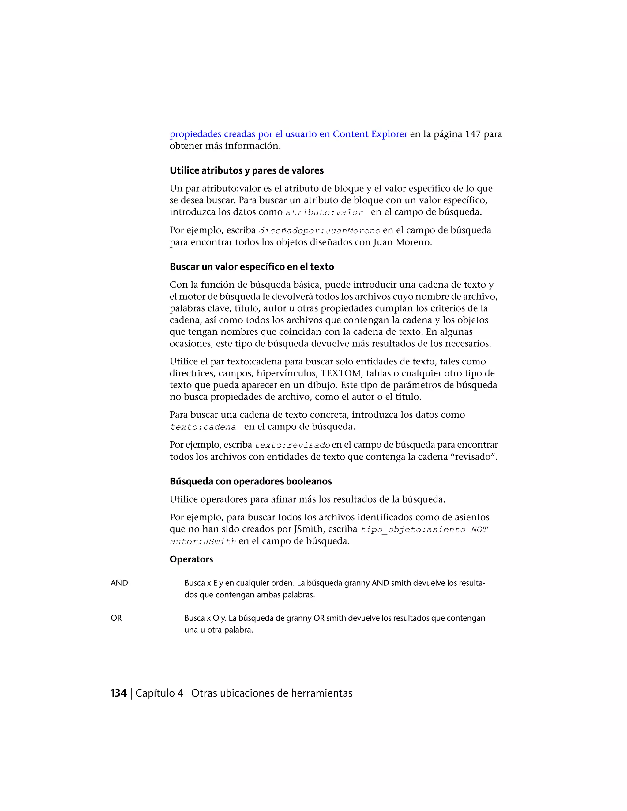 propiedades creadas por el usuario en Content Explorer en la página 147 para
obtener más información.
Utilice atributos y pares de valores
Un par atributo:valor es el atributo de bloque y el valor específico de lo que
se desea buscar. Para buscar un atributo de bloque con un valor específico,
introduzca los datos como atributo:valor en el campo de búsqueda.
Por ejemplo, escriba diseñadopor:JuanMoreno en el campo de búsqueda
para encontrar todos los objetos diseñados con Juan Moreno.
Buscar un valor específico en el texto
Con la función de búsqueda básica, puede introducir una cadena de texto y
el motor de búsqueda le devolverá todos los archivos cuyo nombre de archivo,
palabras clave, título, autor u otras propiedades cumplan los criterios de la
cadena, así como todos los archivos que contengan la cadena y los objetos
que tengan nombres que coincidan con la cadena de texto. En algunas
ocasiones, este tipo de búsqueda devuelve más resultados de los necesarios.
Utilice el par texto:cadena para buscar solo entidades de texto, tales como
directrices, campos, hipervínculos, TEXTOM, tablas o cualquier otro tipo de
texto que pueda aparecer en un dibujo. Este tipo de parámetros de búsqueda
no busca propiedades de archivo, como el autor o el título.
Para buscar una cadena de texto concreta, introduzca los datos como
texto:cadena en el campo de búsqueda.
Por ejemplo, escriba texto:revisado en el campo de búsqueda para encontrar
todos los archivos con entidades de texto que contenga la cadena “revisado”.
Búsqueda con operadores booleanos
Utilice operadores para afinar más los resultados de la búsqueda.
Por ejemplo, para buscar todos los archivos identificados como de asientos
que no han sido creados por JSmith, escriba tipo_objeto:asiento NOT
autor:JSmith en el campo de búsqueda.
Operators
Busca x E y en cualquier orden. La búsqueda granny AND smith devuelve los resulta-
dos que contengan ambas palabras.
AND
Busca x O y. La búsqueda de granny OR smith devuelve los resultados que contengan
una u otra palabra.
OR
134 | Capítulo 4 Otras ubicaciones de herramientas
 