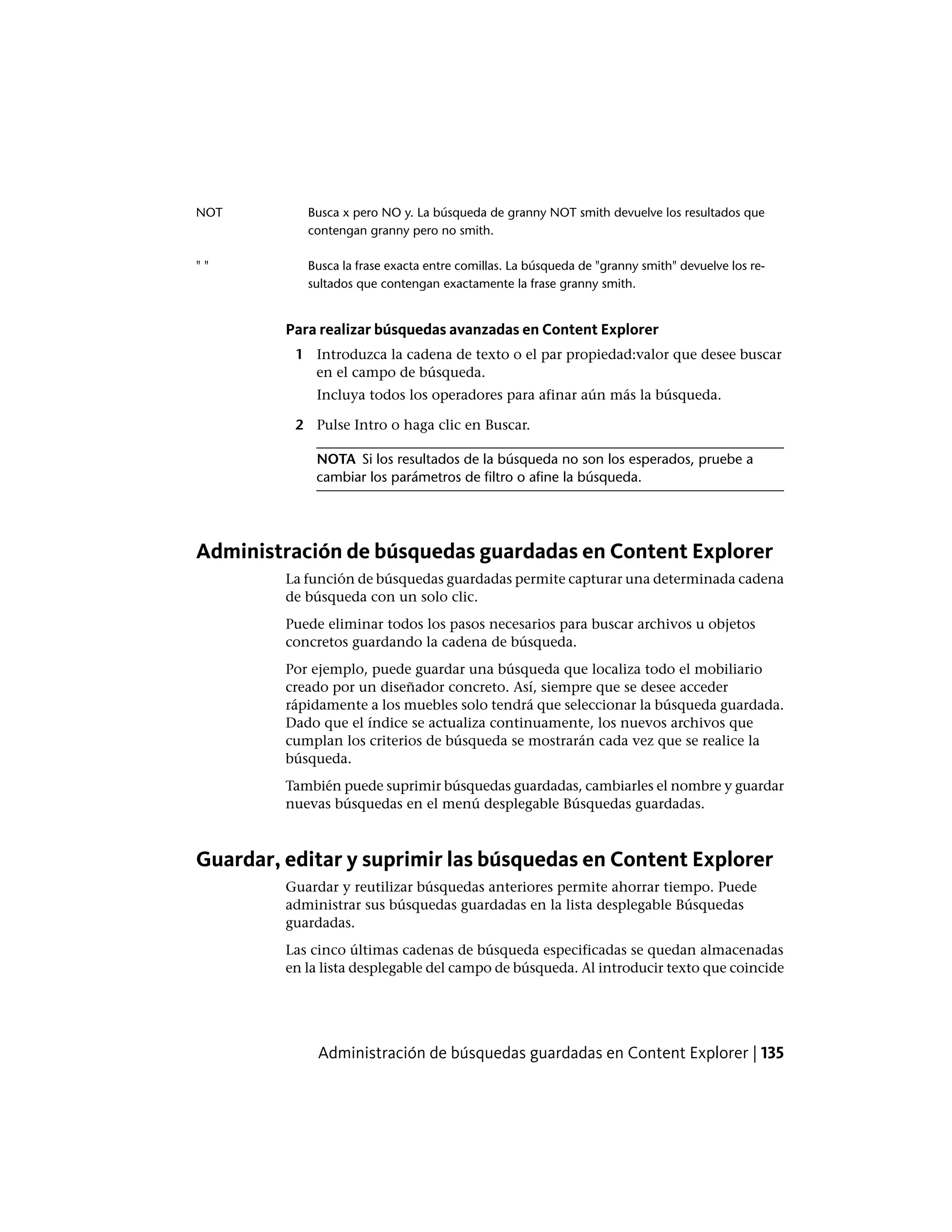 Busca x pero NO y. La búsqueda de granny NOT smith devuelve los resultados que
contengan granny pero no smith.
NOT
Busca la frase exacta entre comillas. La búsqueda de "granny smith" devuelve los re-
sultados que contengan exactamente la frase granny smith.
" "
Para realizar búsquedas avanzadas en Content Explorer
1 Introduzca la cadena de texto o el par propiedad:valor que desee buscar
en el campo de búsqueda.
Incluya todos los operadores para afinar aún más la búsqueda.
2 Pulse Intro o haga clic en Buscar.
NOTA Si los resultados de la búsqueda no son los esperados, pruebe a
cambiar los parámetros de filtro o afine la búsqueda.
Administración de búsquedas guardadas en Content Explorer
La función de búsquedas guardadas permite capturar una determinada cadena
de búsqueda con un solo clic.
Puede eliminar todos los pasos necesarios para buscar archivos u objetos
concretos guardando la cadena de búsqueda.
Por ejemplo, puede guardar una búsqueda que localiza todo el mobiliario
creado por un diseñador concreto. Así, siempre que se desee acceder
rápidamente a los muebles solo tendrá que seleccionar la búsqueda guardada.
Dado que el índice se actualiza continuamente, los nuevos archivos que
cumplan los criterios de búsqueda se mostrarán cada vez que se realice la
búsqueda.
También puede suprimir búsquedas guardadas, cambiarles el nombre y guardar
nuevas búsquedas en el menú desplegable Búsquedas guardadas.
Guardar, editar y suprimir las búsquedas en Content Explorer
Guardar y reutilizar búsquedas anteriores permite ahorrar tiempo. Puede
administrar sus búsquedas guardadas en la lista desplegable Búsquedas
guardadas.
Las cinco últimas cadenas de búsqueda especificadas se quedan almacenadas
en la lista desplegable del campo de búsqueda. Al introducir texto que coincide
Administración de búsquedas guardadas en Content Explorer | 135
 