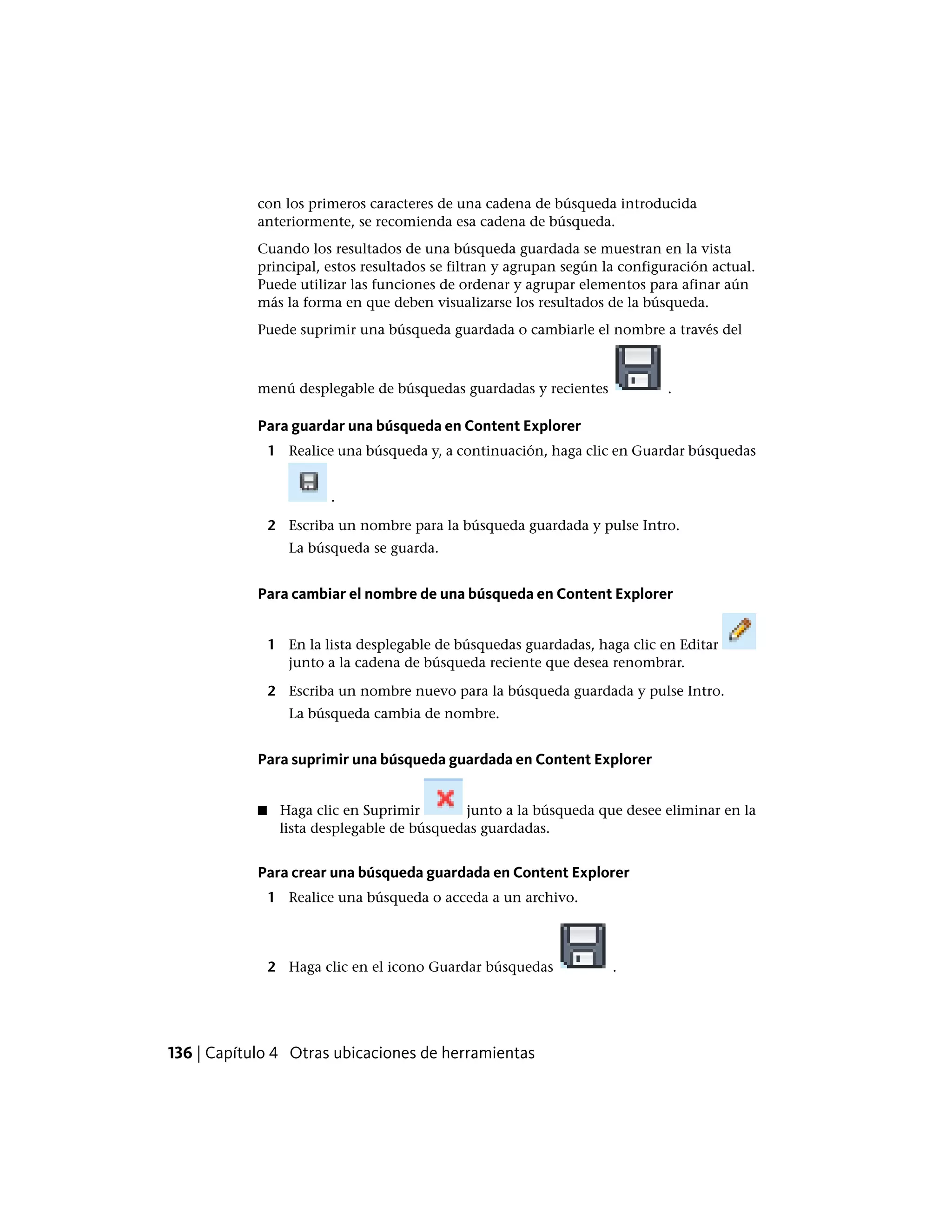 con los primeros caracteres de una cadena de búsqueda introducida
anteriormente, se recomienda esa cadena de búsqueda.
Cuando los resultados de una búsqueda guardada se muestran en la vista
principal, estos resultados se filtran y agrupan según la configuración actual.
Puede utilizar las funciones de ordenar y agrupar elementos para afinar aún
más la forma en que deben visualizarse los resultados de la búsqueda.
Puede suprimir una búsqueda guardada o cambiarle el nombre a través del
menú desplegable de búsquedas guardadas y recientes .
Para guardar una búsqueda en Content Explorer
1 Realice una búsqueda y, a continuación, haga clic en Guardar búsquedas
.
2 Escriba un nombre para la búsqueda guardada y pulse Intro.
La búsqueda se guarda.
Para cambiar el nombre de una búsqueda en Content Explorer
1 En la lista desplegable de búsquedas guardadas, haga clic en Editar
junto a la cadena de búsqueda reciente que desea renombrar.
2 Escriba un nombre nuevo para la búsqueda guardada y pulse Intro.
La búsqueda cambia de nombre.
Para suprimir una búsqueda guardada en Content Explorer
■ Haga clic en Suprimir junto a la búsqueda que desee eliminar en la
lista desplegable de búsquedas guardadas.
Para crear una búsqueda guardada en Content Explorer
1 Realice una búsqueda o acceda a un archivo.
2 Haga clic en el icono Guardar búsquedas .
136 | Capítulo 4 Otras ubicaciones de herramientas
 