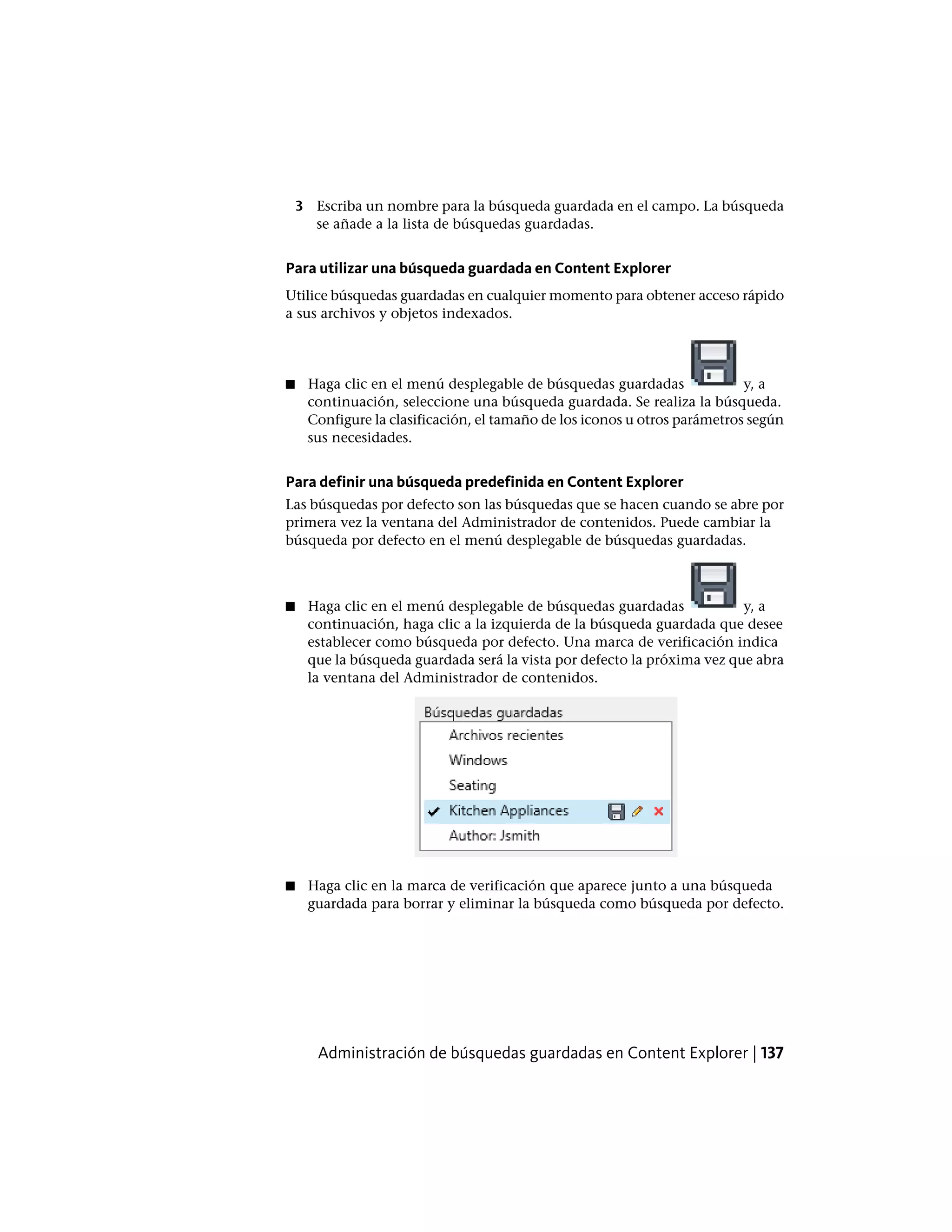 3 Escriba un nombre para la búsqueda guardada en el campo. La búsqueda
se añade a la lista de búsquedas guardadas.
Para utilizar una búsqueda guardada en Content Explorer
Utilice búsquedas guardadas en cualquier momento para obtener acceso rápido
a sus archivos y objetos indexados.
■ Haga clic en el menú desplegable de búsquedas guardadas y, a
continuación, seleccione una búsqueda guardada. Se realiza la búsqueda.
Configure la clasificación, el tamaño de los iconos u otros parámetros según
sus necesidades.
Para definir una búsqueda predefinida en Content Explorer
Las búsquedas por defecto son las búsquedas que se hacen cuando se abre por
primera vez la ventana del Administrador de contenidos. Puede cambiar la
búsqueda por defecto en el menú desplegable de búsquedas guardadas.
■ Haga clic en el menú desplegable de búsquedas guardadas y, a
continuación, haga clic a la izquierda de la búsqueda guardada que desee
establecer como búsqueda por defecto. Una marca de verificación indica
que la búsqueda guardada será la vista por defecto la próxima vez que abra
la ventana del Administrador de contenidos.
■ Haga clic en la marca de verificación que aparece junto a una búsqueda
guardada para borrar y eliminar la búsqueda como búsqueda por defecto.
Administración de búsquedas guardadas en Content Explorer | 137
 