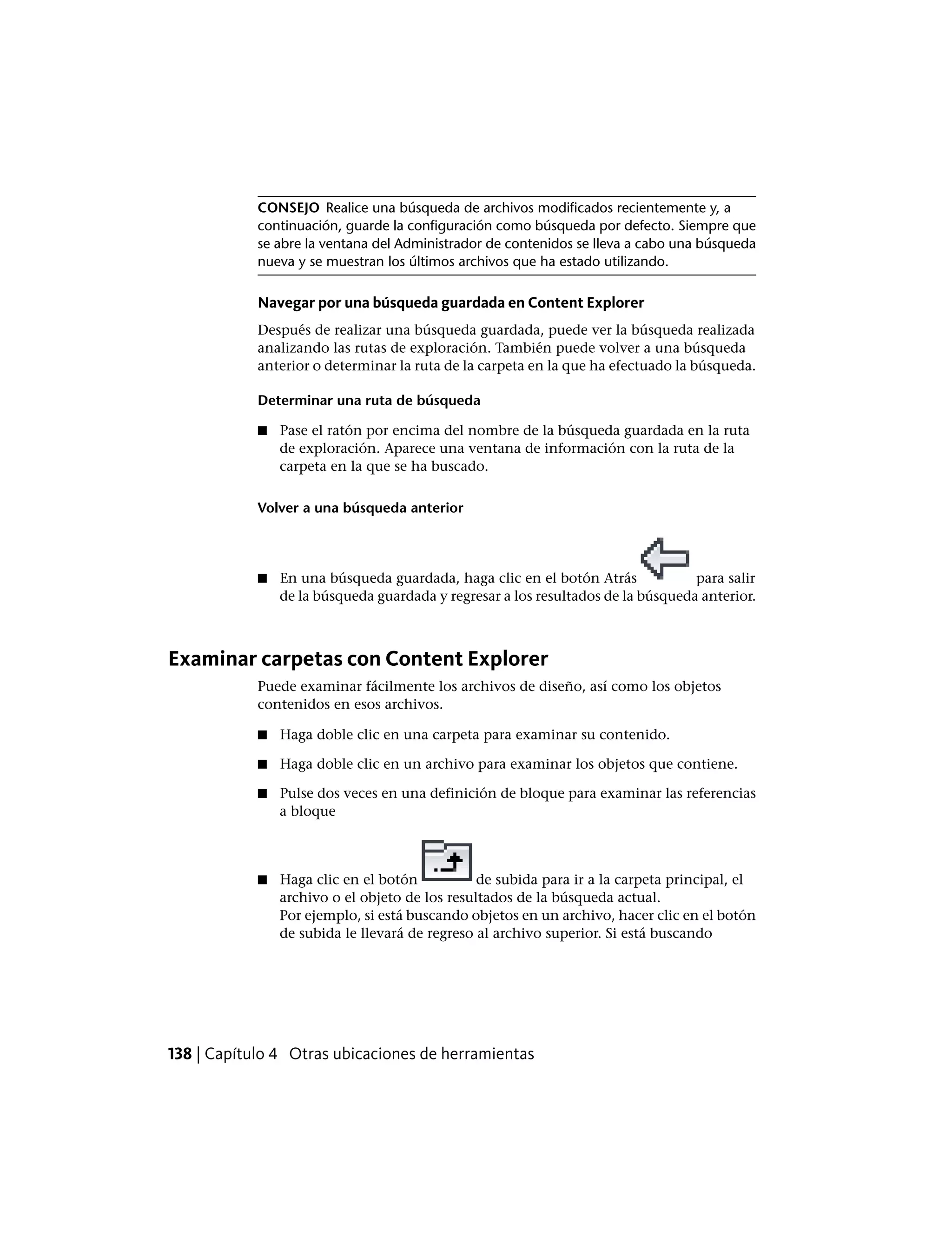 CONSEJO Realice una búsqueda de archivos modificados recientemente y, a
continuación, guarde la configuración como búsqueda por defecto. Siempre que
se abre la ventana del Administrador de contenidos se lleva a cabo una búsqueda
nueva y se muestran los últimos archivos que ha estado utilizando.
Navegar por una búsqueda guardada en Content Explorer
Después de realizar una búsqueda guardada, puede ver la búsqueda realizada
analizando las rutas de exploración. También puede volver a una búsqueda
anterior o determinar la ruta de la carpeta en la que ha efectuado la búsqueda.
Determinar una ruta de búsqueda
■ Pase el ratón por encima del nombre de la búsqueda guardada en la ruta
de exploración. Aparece una ventana de información con la ruta de la
carpeta en la que se ha buscado.
Volver a una búsqueda anterior
■ En una búsqueda guardada, haga clic en el botón Atrás para salir
de la búsqueda guardada y regresar a los resultados de la búsqueda anterior.
Examinar carpetas con Content Explorer
Puede examinar fácilmente los archivos de diseño, así como los objetos
contenidos en esos archivos.
■ Haga doble clic en una carpeta para examinar su contenido.
■ Haga doble clic en un archivo para examinar los objetos que contiene.
■ Pulse dos veces en una definición de bloque para examinar las referencias
a bloque
■ Haga clic en el botón de subida para ir a la carpeta principal, el
archivo o el objeto de los resultados de la búsqueda actual.
Por ejemplo, si está buscando objetos en un archivo, hacer clic en el botón
de subida le llevará de regreso al archivo superior. Si está buscando
138 | Capítulo 4 Otras ubicaciones de herramientas
 