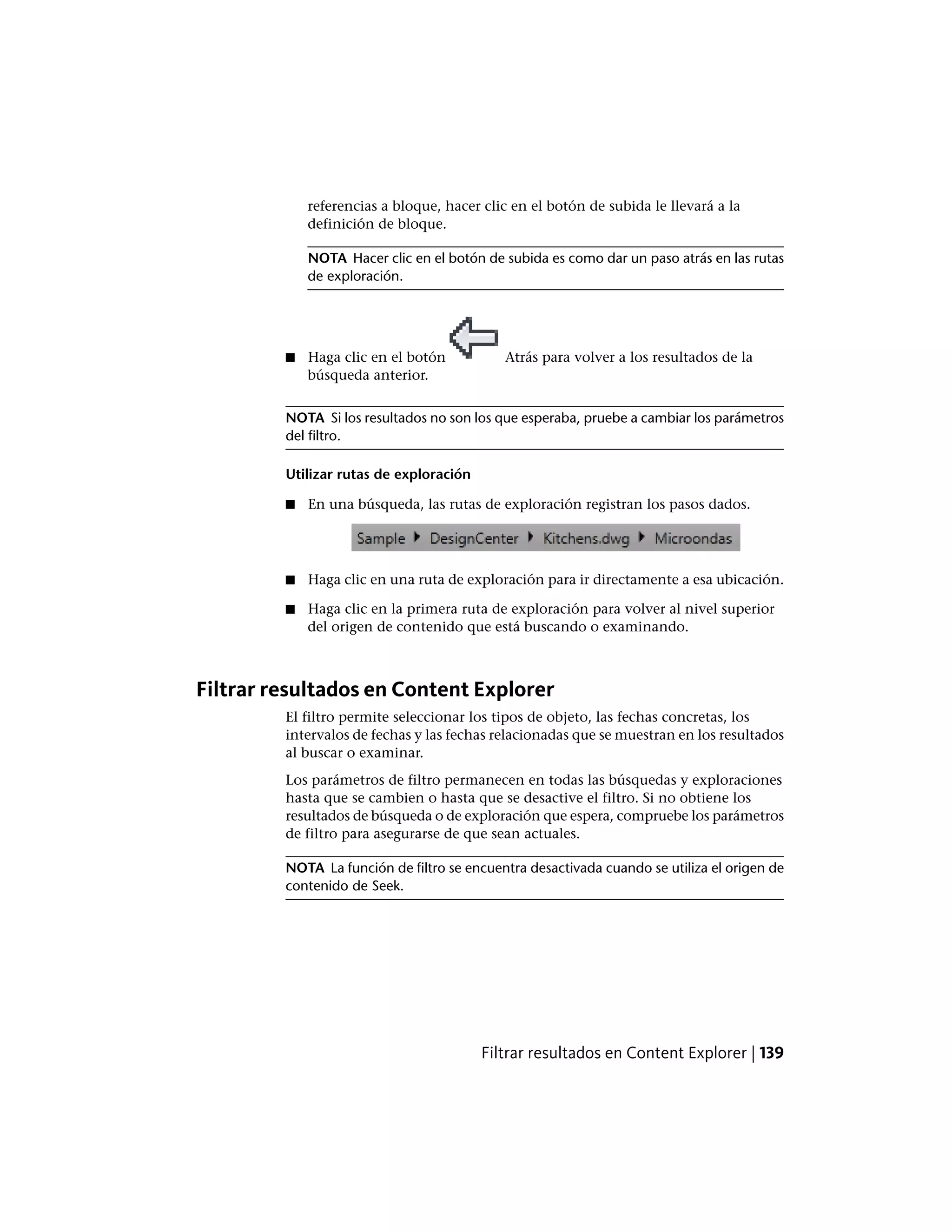 referencias a bloque, hacer clic en el botón de subida le llevará a la
definición de bloque.
NOTA Hacer clic en el botón de subida es como dar un paso atrás en las rutas
de exploración.
■ Haga clic en el botón Atrás para volver a los resultados de la
búsqueda anterior.
NOTA Si los resultados no son los que esperaba, pruebe a cambiar los parámetros
del filtro.
Utilizar rutas de exploración
■ En una búsqueda, las rutas de exploración registran los pasos dados.
■ Haga clic en una ruta de exploración para ir directamente a esa ubicación.
■ Haga clic en la primera ruta de exploración para volver al nivel superior
del origen de contenido que está buscando o examinando.
Filtrar resultados en Content Explorer
El filtro permite seleccionar los tipos de objeto, las fechas concretas, los
intervalos de fechas y las fechas relacionadas que se muestran en los resultados
al buscar o examinar.
Los parámetros de filtro permanecen en todas las búsquedas y exploraciones
hasta que se cambien o hasta que se desactive el filtro. Si no obtiene los
resultados de búsqueda o de exploración que espera, compruebe los parámetros
de filtro para asegurarse de que sean actuales.
NOTA La función de filtro se encuentra desactivada cuando se utiliza el origen de
contenido de Seek.
Filtrar resultados en Content Explorer | 139
 