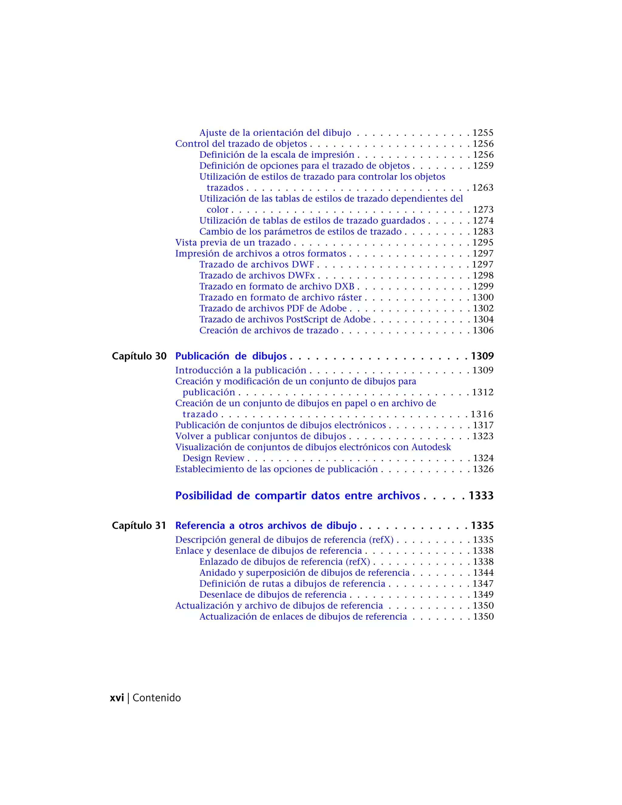 Ajuste de la orientación del dibujo . . . . . . . . . . . . . . . 1255
Control del trazado de objetos . . . . . . . . . . . . . . . . . . . . . 1256
Definición de la escala de impresión . . . . . . . . . . . . . . . 1256
Definición de opciones para el trazado de objetos . . . . . . . . 1259
Utilización de estilos de trazado para controlar los objetos
trazados . . . . . . . . . . . . . . . . . . . . . . . . . . . . . 1263
Utilización de las tablas de estilos de trazado dependientes del
color . . . . . . . . . . . . . . . . . . . . . . . . . . . . . . . 1273
Utilización de tablas de estilos de trazado guardados . . . . . . 1274
Cambio de los parámetros de estilos de trazado . . . . . . . . . 1283
Vista previa de un trazado . . . . . . . . . . . . . . . . . . . . . . . 1295
Impresión de archivos a otros formatos . . . . . . . . . . . . . . . . 1297
Trazado de archivos DWF . . . . . . . . . . . . . . . . . . . . 1297
Trazado de archivos DWFx . . . . . . . . . . . . . . . . . . . . 1298
Trazado en formato de archivo DXB . . . . . . . . . . . . . . . 1299
Trazado en formato de archivo ráster . . . . . . . . . . . . . . 1300
Trazado de archivos PDF de Adobe . . . . . . . . . . . . . . . . 1302
Trazado de archivos PostScript de Adobe . . . . . . . . . . . . . 1304
Creación de archivos de trazado . . . . . . . . . . . . . . . . . 1306
Capítulo 30 Publicación de dibujos . . . . . . . . . . . . . . . . . . . . . 1309
Introducción a la publicación . . . . . . . . . . . . . . . . . . . . . 1309
Creación y modificación de un conjunto de dibujos para
publicación . . . . . . . . . . . . . . . . . . . . . . . . . . . . . . 1312
Creación de un conjunto de dibujos en papel o en archivo de
trazado . . . . . . . . . . . . . . . . . . . . . . . . . . . . . . . . 1316
Publicación de conjuntos de dibujos electrónicos . . . . . . . . . . . 1317
Volver a publicar conjuntos de dibujos . . . . . . . . . . . . . . . . 1323
Visualización de conjuntos de dibujos electrónicos con Autodesk
Design Review . . . . . . . . . . . . . . . . . . . . . . . . . . . . . 1324
Establecimiento de las opciones de publicación . . . . . . . . . . . . 1326
Posibilidad de compartir datos entre archivos . . . . . 1333
Capítulo 31 Referencia a otros archivos de dibujo . . . . . . . . . . . . . 1335
Descripción general de dibujos de referencia (refX) . . . . . . . . . . 1335
Enlace y desenlace de dibujos de referencia . . . . . . . . . . . . . . 1338
Enlazado de dibujos de referencia (refX) . . . . . . . . . . . . . 1338
Anidado y superposición de dibujos de referencia . . . . . . . . 1344
Definición de rutas a dibujos de referencia . . . . . . . . . . . 1347
Desenlace de dibujos de referencia . . . . . . . . . . . . . . . . 1349
Actualización y archivo de dibujos de referencia . . . . . . . . . . . 1350
Actualización de enlaces de dibujos de referencia . . . . . . . . 1350
xvi | Contenido
 