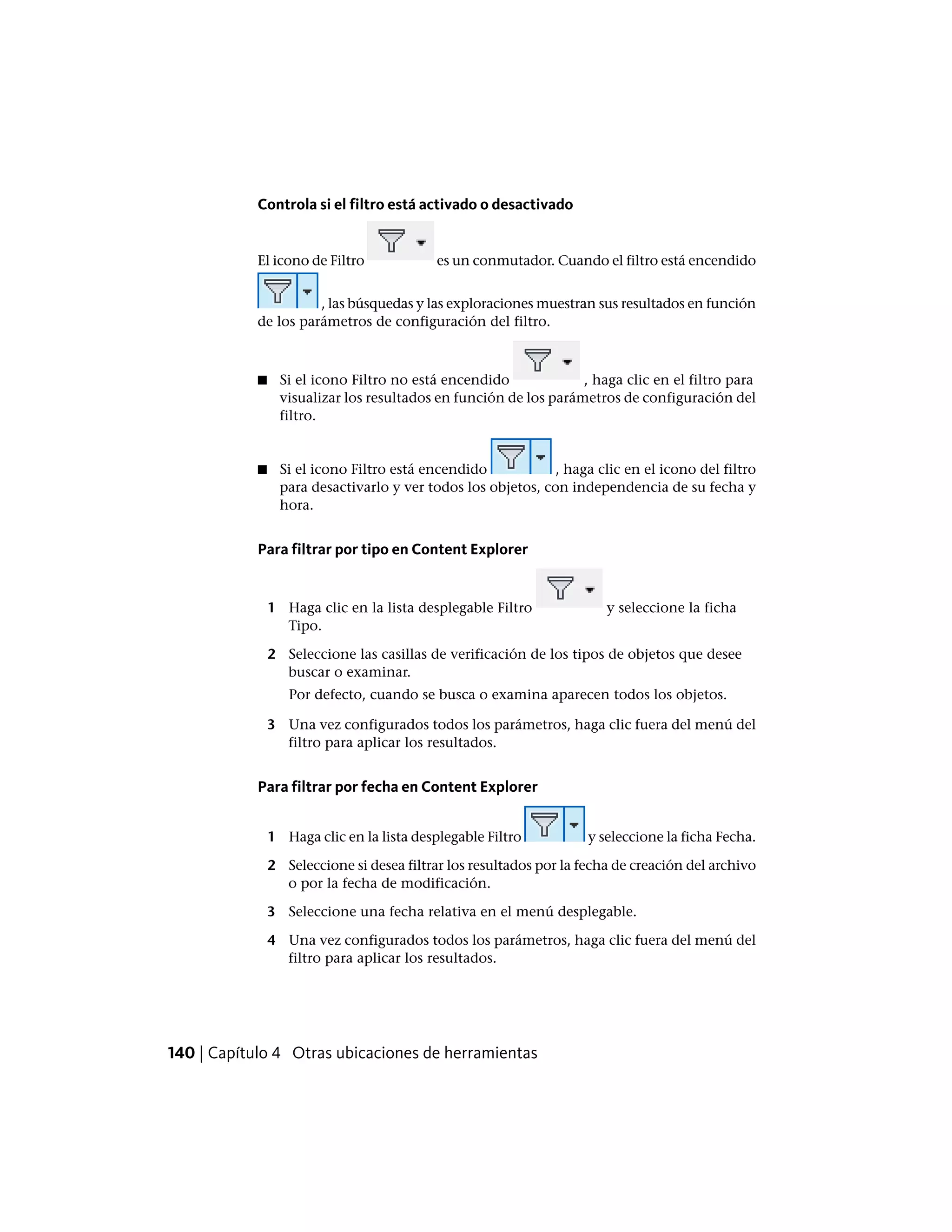 Controla si el filtro está activado o desactivado
El icono de Filtro es un conmutador. Cuando el filtro está encendido
, las búsquedas y las exploraciones muestran sus resultados en función
de los parámetros de configuración del filtro.
■ Si el icono Filtro no está encendido , haga clic en el filtro para
visualizar los resultados en función de los parámetros de configuración del
filtro.
■ Si el icono Filtro está encendido , haga clic en el icono del filtro
para desactivarlo y ver todos los objetos, con independencia de su fecha y
hora.
Para filtrar por tipo en Content Explorer
1 Haga clic en la lista desplegable Filtro y seleccione la ficha
Tipo.
2 Seleccione las casillas de verificación de los tipos de objetos que desee
buscar o examinar.
Por defecto, cuando se busca o examina aparecen todos los objetos.
3 Una vez configurados todos los parámetros, haga clic fuera del menú del
filtro para aplicar los resultados.
Para filtrar por fecha en Content Explorer
1 Haga clic en la lista desplegable Filtro y seleccione la ficha Fecha.
2 Seleccione si desea filtrar los resultados por la fecha de creación del archivo
o por la fecha de modificación.
3 Seleccione una fecha relativa en el menú desplegable.
4 Una vez configurados todos los parámetros, haga clic fuera del menú del
filtro para aplicar los resultados.
140 | Capítulo 4 Otras ubicaciones de herramientas
 