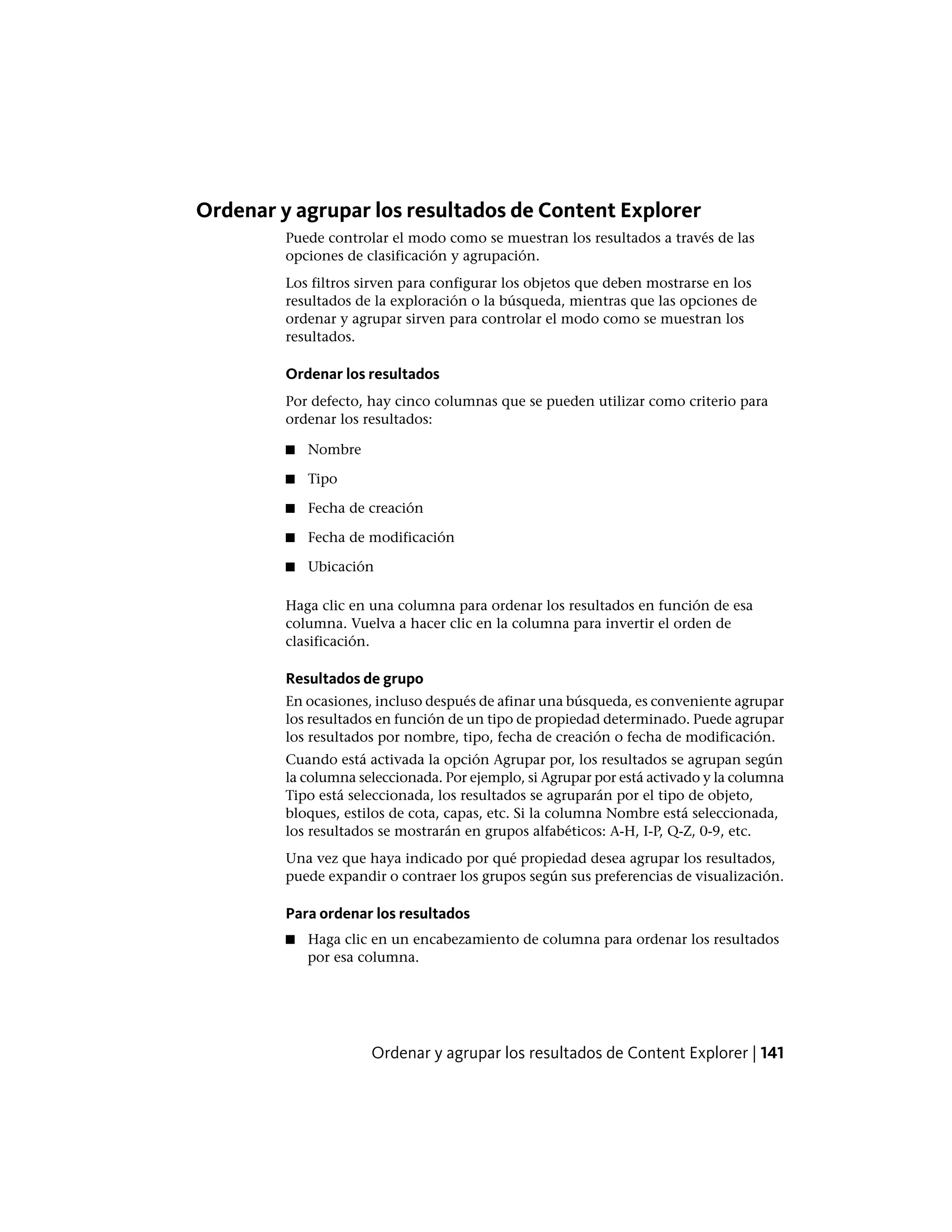 Ordenar y agrupar los resultados de Content Explorer
Puede controlar el modo como se muestran los resultados a través de las
opciones de clasificación y agrupación.
Los filtros sirven para configurar los objetos que deben mostrarse en los
resultados de la exploración o la búsqueda, mientras que las opciones de
ordenar y agrupar sirven para controlar el modo como se muestran los
resultados.
Ordenar los resultados
Por defecto, hay cinco columnas que se pueden utilizar como criterio para
ordenar los resultados:
■ Nombre
■ Tipo
■ Fecha de creación
■ Fecha de modificación
■ Ubicación
Haga clic en una columna para ordenar los resultados en función de esa
columna. Vuelva a hacer clic en la columna para invertir el orden de
clasificación.
Resultados de grupo
En ocasiones, incluso después de afinar una búsqueda, es conveniente agrupar
los resultados en función de un tipo de propiedad determinado. Puede agrupar
los resultados por nombre, tipo, fecha de creación o fecha de modificación.
Cuando está activada la opción Agrupar por, los resultados se agrupan según
la columna seleccionada. Por ejemplo, si Agrupar por está activado y la columna
Tipo está seleccionada, los resultados se agruparán por el tipo de objeto,
bloques, estilos de cota, capas, etc. Si la columna Nombre está seleccionada,
los resultados se mostrarán en grupos alfabéticos: A-H, I-P, Q-Z, 0-9, etc.
Una vez que haya indicado por qué propiedad desea agrupar los resultados,
puede expandir o contraer los grupos según sus preferencias de visualización.
Para ordenar los resultados
■ Haga clic en un encabezamiento de columna para ordenar los resultados
por esa columna.
Ordenar y agrupar los resultados de Content Explorer | 141
 