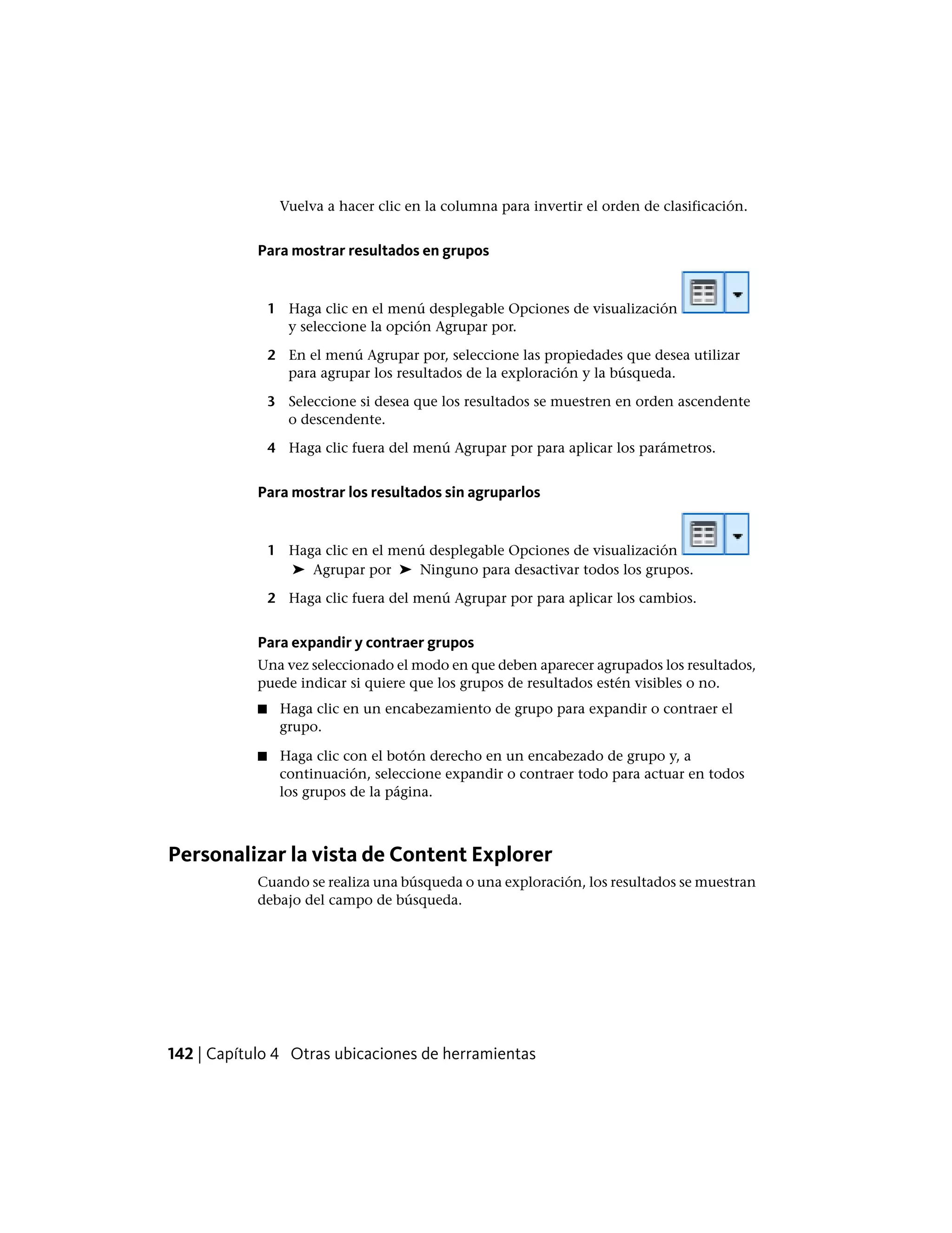 Vuelva a hacer clic en la columna para invertir el orden de clasificación.
Para mostrar resultados en grupos
1 Haga clic en el menú desplegable Opciones de visualización
y seleccione la opción Agrupar por.
2 En el menú Agrupar por, seleccione las propiedades que desea utilizar
para agrupar los resultados de la exploración y la búsqueda.
3 Seleccione si desea que los resultados se muestren en orden ascendente
o descendente.
4 Haga clic fuera del menú Agrupar por para aplicar los parámetros.
Para mostrar los resultados sin agruparlos
1 Haga clic en el menú desplegable Opciones de visualización
➤ Agrupar por ➤ Ninguno para desactivar todos los grupos.
2 Haga clic fuera del menú Agrupar por para aplicar los cambios.
Para expandir y contraer grupos
Una vez seleccionado el modo en que deben aparecer agrupados los resultados,
puede indicar si quiere que los grupos de resultados estén visibles o no.
■ Haga clic en un encabezamiento de grupo para expandir o contraer el
grupo.
■ Haga clic con el botón derecho en un encabezado de grupo y, a
continuación, seleccione expandir o contraer todo para actuar en todos
los grupos de la página.
Personalizar la vista de Content Explorer
Cuando se realiza una búsqueda o una exploración, los resultados se muestran
debajo del campo de búsqueda.
142 | Capítulo 4 Otras ubicaciones de herramientas
 