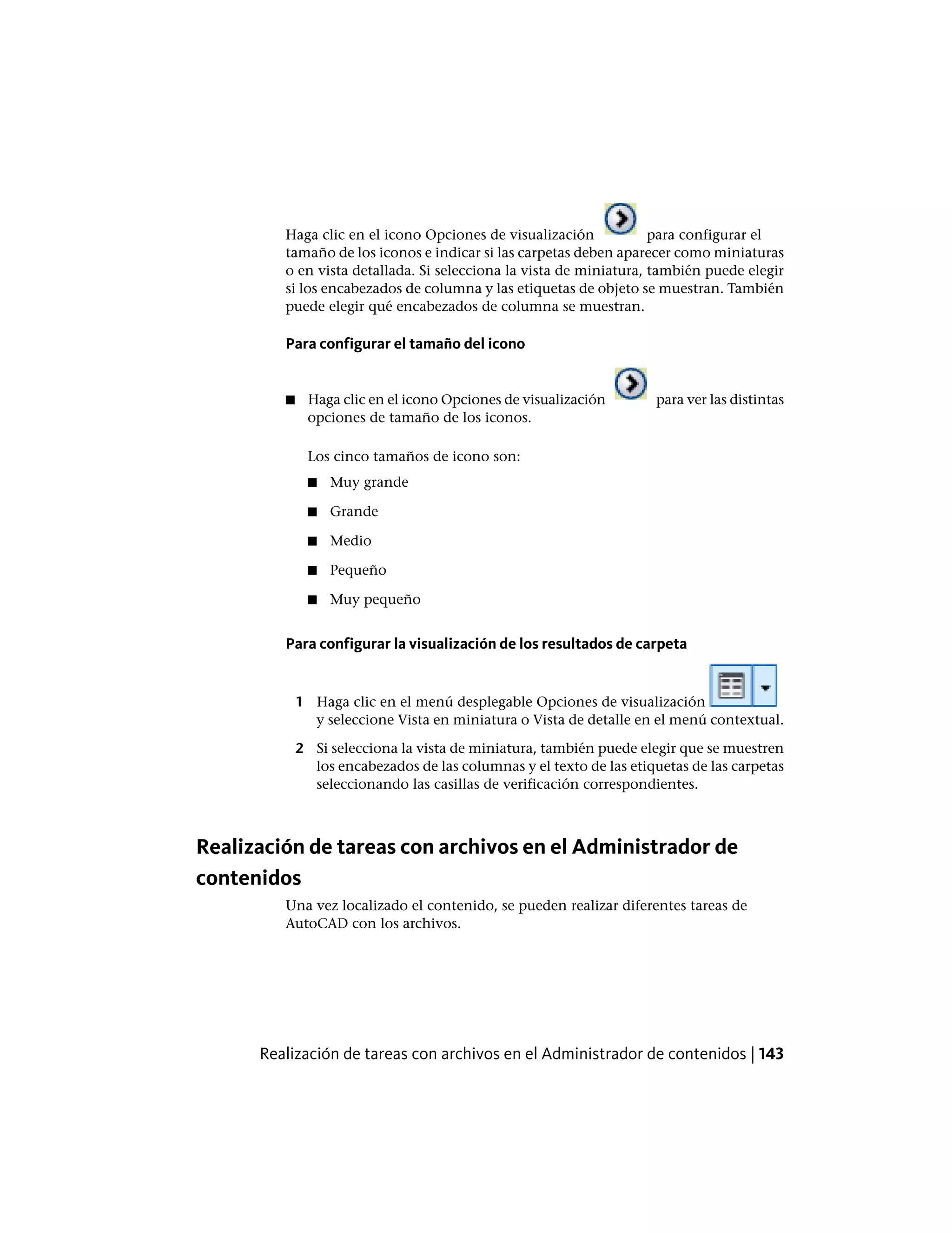 Haga clic en el icono Opciones de visualización para configurar el
tamaño de los iconos e indicar si las carpetas deben aparecer como miniaturas
o en vista detallada. Si selecciona la vista de miniatura, también puede elegir
si los encabezados de columna y las etiquetas de objeto se muestran. También
puede elegir qué encabezados de columna se muestran.
Para configurar el tamaño del icono
■ Haga clic en el icono Opciones de visualización para ver las distintas
opciones de tamaño de los iconos.
Los cinco tamaños de icono son:
■ Muy grande
■ Grande
■ Medio
■ Pequeño
■ Muy pequeño
Para configurar la visualización de los resultados de carpeta
1 Haga clic en el menú desplegable Opciones de visualización
y seleccione Vista en miniatura o Vista de detalle en el menú contextual.
2 Si selecciona la vista de miniatura, también puede elegir que se muestren
los encabezados de las columnas y el texto de las etiquetas de las carpetas
seleccionando las casillas de verificación correspondientes.
Realización de tareas con archivos en el Administrador de
contenidos
Una vez localizado el contenido, se pueden realizar diferentes tareas de
AutoCAD con los archivos.
Realización de tareas con archivos en el Administrador de contenidos | 143
 