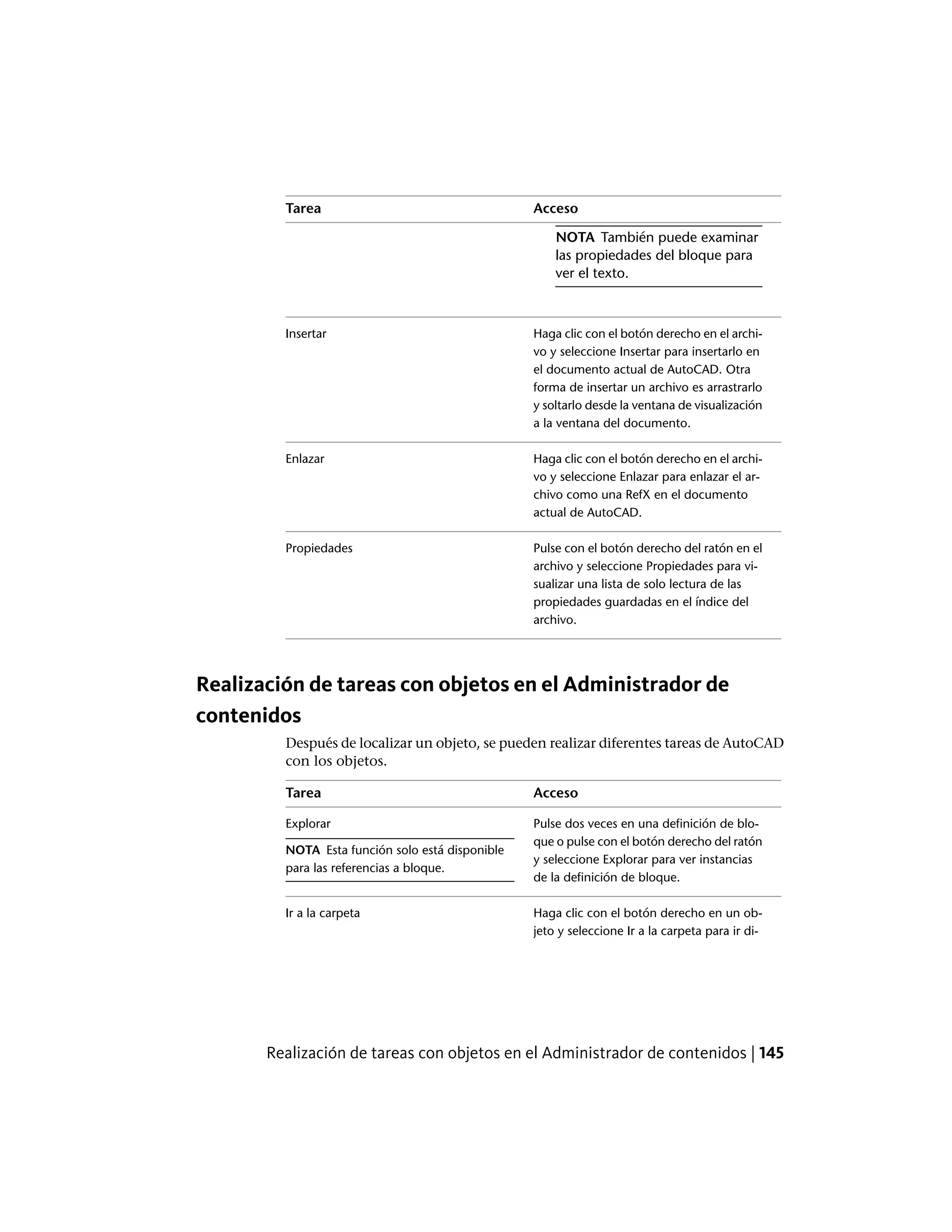 AccesoTarea
NOTA También puede examinar
las propiedades del bloque para
ver el texto.
Haga clic con el botón derecho en el archi-
vo y seleccione Insertar para insertarlo en
Insertar
el documento actual de AutoCAD. Otra
forma de insertar un archivo es arrastrarlo
y soltarlo desde la ventana de visualización
a la ventana del documento.
Haga clic con el botón derecho en el archi-
vo y seleccione Enlazar para enlazar el ar-
Enlazar
chivo como una RefX en el documento
actual de AutoCAD.
Pulse con el botón derecho del ratón en el
archivo y seleccione Propiedades para vi-
Propiedades
sualizar una lista de solo lectura de las
propiedades guardadas en el índice del
archivo.
Realización de tareas con objetos en el Administrador de
contenidos
Después de localizar un objeto, se pueden realizar diferentes tareas de AutoCAD
con los objetos.
AccesoTarea
Pulse dos veces en una definición de blo-
que o pulse con el botón derecho del ratón
Explorar
NOTA Esta función solo está disponible
para las referencias a bloque.
y seleccione Explorar para ver instancias
de la definición de bloque.
Haga clic con el botón derecho en un ob-
jeto y seleccione Ir a la carpeta para ir di-
Ir a la carpeta
Realización de tareas con objetos en el Administrador de contenidos | 145
 