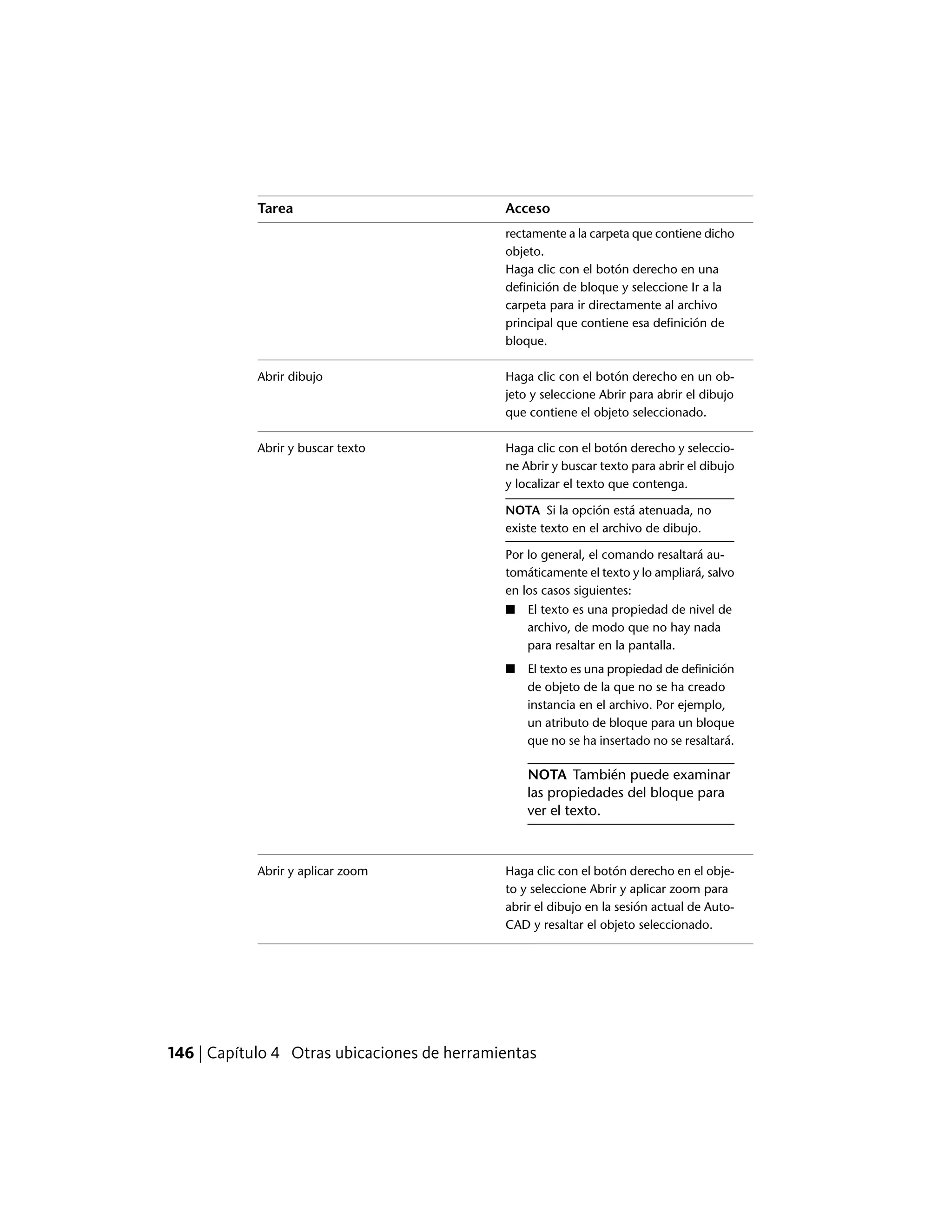 AccesoTarea
rectamente a la carpeta que contiene dicho
objeto.
Haga clic con el botón derecho en una
definición de bloque y seleccione Ir a la
carpeta para ir directamente al archivo
principal que contiene esa definición de
bloque.
Haga clic con el botón derecho en un ob-
jeto y seleccione Abrir para abrir el dibujo
que contiene el objeto seleccionado.
Abrir dibujo
Haga clic con el botón derecho y seleccio-
ne Abrir y buscar texto para abrir el dibujo
y localizar el texto que contenga.
Abrir y buscar texto
NOTA Si la opción está atenuada, no
existe texto en el archivo de dibujo.
Por lo general, el comando resaltará au-
tomáticamente el texto y lo ampliará, salvo
en los casos siguientes:
■ El texto es una propiedad de nivel de
archivo, de modo que no hay nada
para resaltar en la pantalla.
■ El texto es una propiedad de definición
de objeto de la que no se ha creado
instancia en el archivo. Por ejemplo,
un atributo de bloque para un bloque
que no se ha insertado no se resaltará.
NOTA También puede examinar
las propiedades del bloque para
ver el texto.
Haga clic con el botón derecho en el obje-
to y seleccione Abrir y aplicar zoom para
Abrir y aplicar zoom
abrir el dibujo en la sesión actual de Auto-
CAD y resaltar el objeto seleccionado.
146 | Capítulo 4 Otras ubicaciones de herramientas
 