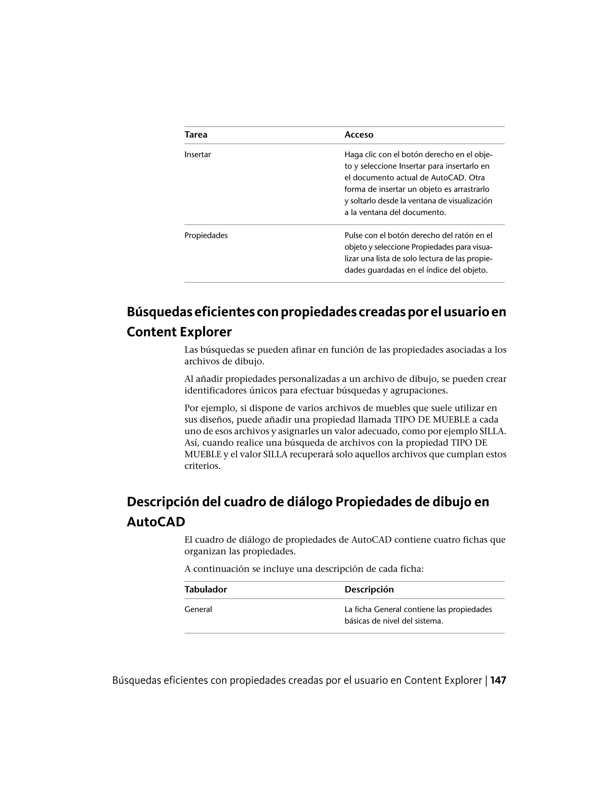 AccesoTarea
Haga clic con el botón derecho en el obje-
to y seleccione Insertar para insertarlo en
Insertar
el documento actual de AutoCAD. Otra
forma de insertar un objeto es arrastrarlo
y soltarlo desde la ventana de visualización
a la ventana del documento.
Pulse con el botón derecho del ratón en el
objeto y seleccione Propiedades para visua-
Propiedades
lizar una lista de solo lectura de las propie-
dades guardadas en el índice del objeto.
Búsquedaseficientesconpropiedadescreadasporelusuarioen
Content Explorer
Las búsquedas se pueden afinar en función de las propiedades asociadas a los
archivos de dibujo.
Al añadir propiedades personalizadas a un archivo de dibujo, se pueden crear
identificadores únicos para efectuar búsquedas y agrupaciones.
Por ejemplo, si dispone de varios archivos de muebles que suele utilizar en
sus diseños, puede añadir una propiedad llamada TIPO DE MUEBLE a cada
uno de esos archivos y asignarles un valor adecuado, como por ejemplo SILLA.
Así, cuando realice una búsqueda de archivos con la propiedad TIPO DE
MUEBLE y el valor SILLA recuperará solo aquellos archivos que cumplan estos
criterios.
Descripción del cuadro de diálogo Propiedades de dibujo en
AutoCAD
El cuadro de diálogo de propiedades de AutoCAD contiene cuatro fichas que
organizan las propiedades.
A continuación se incluye una descripción de cada ficha:
DescripciónTabulador
La ficha General contiene las propiedades
básicas de nivel del sistema.
General
Búsquedas eficientes con propiedades creadas por el usuario en Content Explorer | 147
 