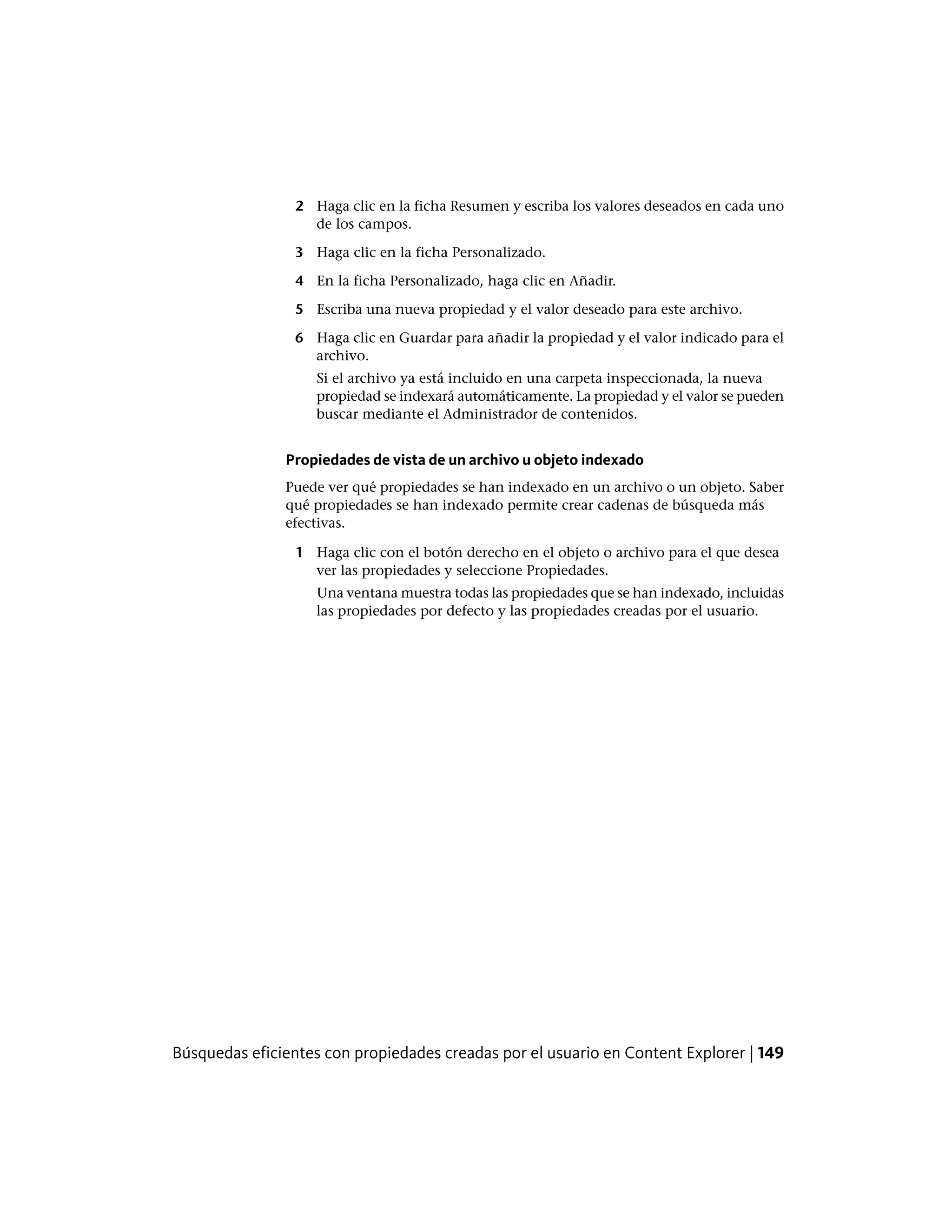 2 Haga clic en la ficha Resumen y escriba los valores deseados en cada uno
de los campos.
3 Haga clic en la ficha Personalizado.
4 En la ficha Personalizado, haga clic en Añadir.
5 Escriba una nueva propiedad y el valor deseado para este archivo.
6 Haga clic en Guardar para añadir la propiedad y el valor indicado para el
archivo.
Si el archivo ya está incluido en una carpeta inspeccionada, la nueva
propiedad se indexará automáticamente. La propiedad y el valor se pueden
buscar mediante el Administrador de contenidos.
Propiedades de vista de un archivo u objeto indexado
Puede ver qué propiedades se han indexado en un archivo o un objeto. Saber
qué propiedades se han indexado permite crear cadenas de búsqueda más
efectivas.
1 Haga clic con el botón derecho en el objeto o archivo para el que desea
ver las propiedades y seleccione Propiedades.
Una ventana muestra todas las propiedades que se han indexado, incluidas
las propiedades por defecto y las propiedades creadas por el usuario.
Búsquedas eficientes con propiedades creadas por el usuario en Content Explorer | 149
 