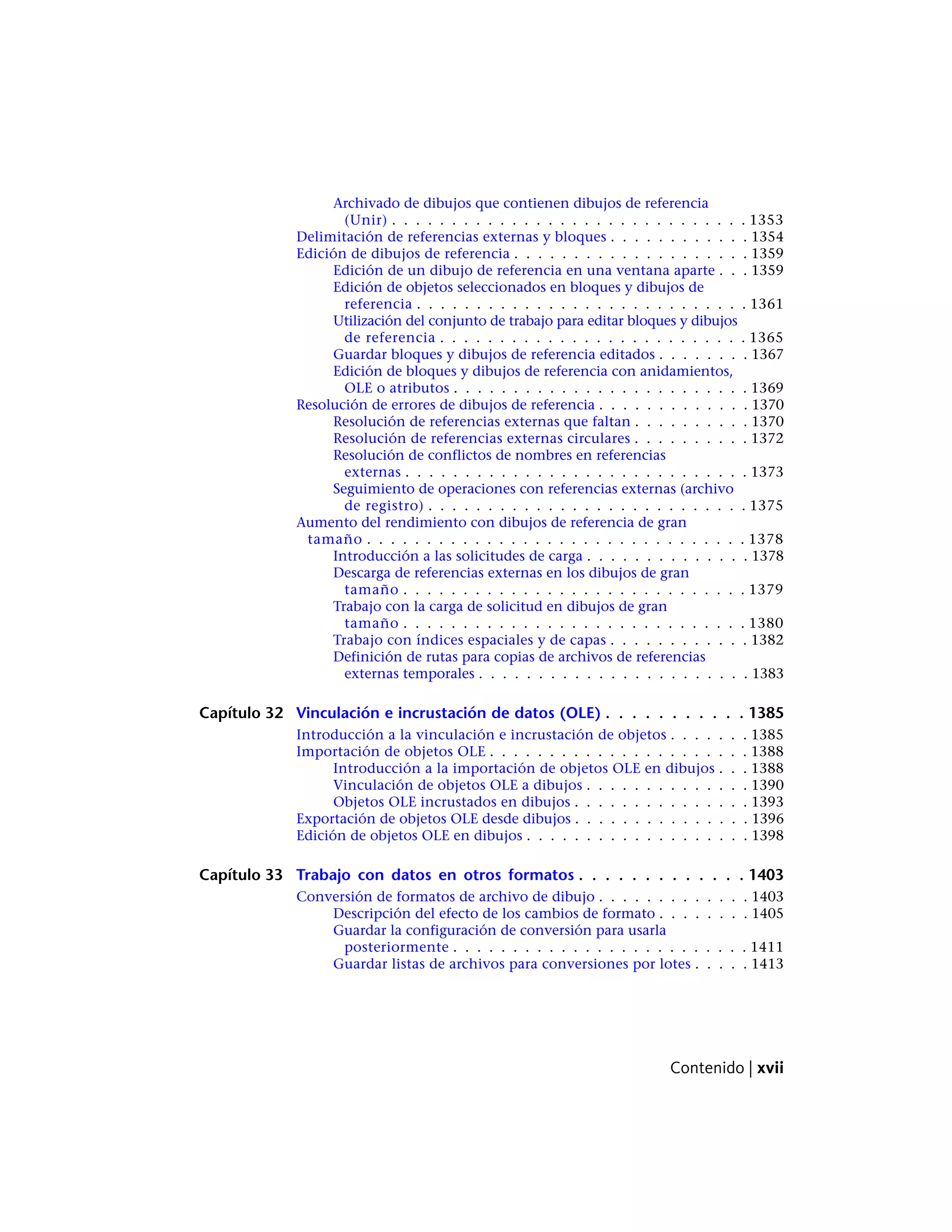 Archivado de dibujos que contienen dibujos de referencia
(Unir) . . . . . . . . . . . . . . . . . . . . . . . . . . . . . . 1353
Delimitación de referencias externas y bloques . . . . . . . . . . . . 1354
Edición de dibujos de referencia . . . . . . . . . . . . . . . . . . . . 1359
Edición de un dibujo de referencia en una ventana aparte . . . 1359
Edición de objetos seleccionados en bloques y dibujos de
referencia . . . . . . . . . . . . . . . . . . . . . . . . . . . . 1361
Utilización del conjunto de trabajo para editar bloques y dibujos
de referencia . . . . . . . . . . . . . . . . . . . . . . . . . . 1365
Guardar bloques y dibujos de referencia editados . . . . . . . . 1367
Edición de bloques y dibujos de referencia con anidamientos,
OLE o atributos . . . . . . . . . . . . . . . . . . . . . . . . . 1369
Resolución de errores de dibujos de referencia . . . . . . . . . . . . . 1370
Resolución de referencias externas que faltan . . . . . . . . . . 1370
Resolución de referencias externas circulares . . . . . . . . . . 1372
Resolución de conflictos de nombres en referencias
externas . . . . . . . . . . . . . . . . . . . . . . . . . . . . . 1373
Seguimiento de operaciones con referencias externas (archivo
de registro) . . . . . . . . . . . . . . . . . . . . . . . . . . . 1375
Aumento del rendimiento con dibujos de referencia de gran
tamaño . . . . . . . . . . . . . . . . . . . . . . . . . . . . . . . . 1378
Introducción a las solicitudes de carga . . . . . . . . . . . . . . 1378
Descarga de referencias externas en los dibujos de gran
tamaño . . . . . . . . . . . . . . . . . . . . . . . . . . . . . 1379
Trabajo con la carga de solicitud en dibujos de gran
tamaño . . . . . . . . . . . . . . . . . . . . . . . . . . . . . 1380
Trabajo con índices espaciales y de capas . . . . . . . . . . . . 1382
Definición de rutas para copias de archivos de referencias
externas temporales . . . . . . . . . . . . . . . . . . . . . . . 1383
Capítulo 32 Vinculación e incrustación de datos (OLE) . . . . . . . . . . . 1385
Introducción a la vinculación e incrustación de objetos . . . . . . . 1385
Importación de objetos OLE . . . . . . . . . . . . . . . . . . . . . . 1388
Introducción a la importación de objetos OLE en dibujos . . . 1388
Vinculación de objetos OLE a dibujos . . . . . . . . . . . . . . 1390
Objetos OLE incrustados en dibujos . . . . . . . . . . . . . . . 1393
Exportación de objetos OLE desde dibujos . . . . . . . . . . . . . . . 1396
Edición de objetos OLE en dibujos . . . . . . . . . . . . . . . . . . . 1398
Capítulo 33 Trabajo con datos en otros formatos . . . . . . . . . . . . . 1403
Conversión de formatos de archivo de dibujo . . . . . . . . . . . . . 1403
Descripción del efecto de los cambios de formato . . . . . . . . 1405
Guardar la configuración de conversión para usarla
posteriormente . . . . . . . . . . . . . . . . . . . . . . . . . 1411
Guardar listas de archivos para conversiones por lotes . . . . . 1413
Contenido | xvii
 