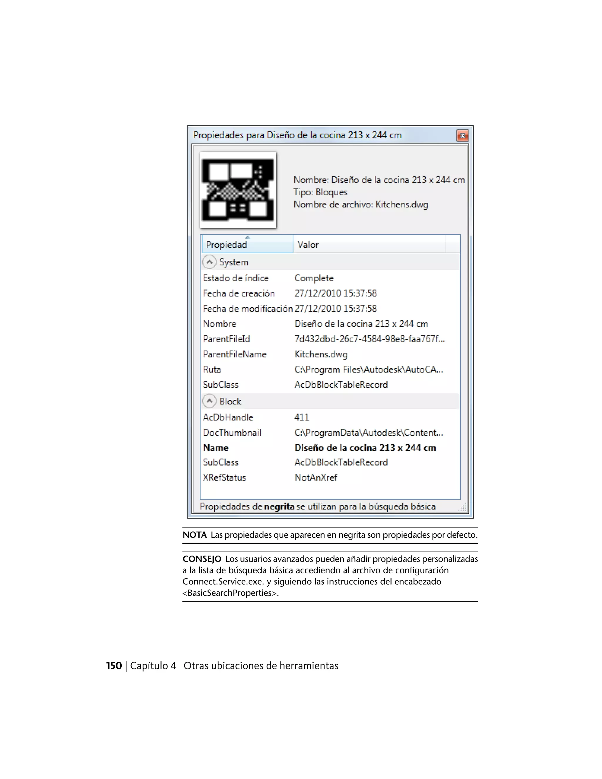 NOTA Las propiedades que aparecen en negrita son propiedades por defecto.
CONSEJO Los usuarios avanzados pueden añadir propiedades personalizadas
a la lista de búsqueda básica accediendo al archivo de configuración
Connect.Service.exe. y siguiendo las instrucciones del encabezado
<BasicSearchProperties>.
150 | Capítulo 4 Otras ubicaciones de herramientas
 