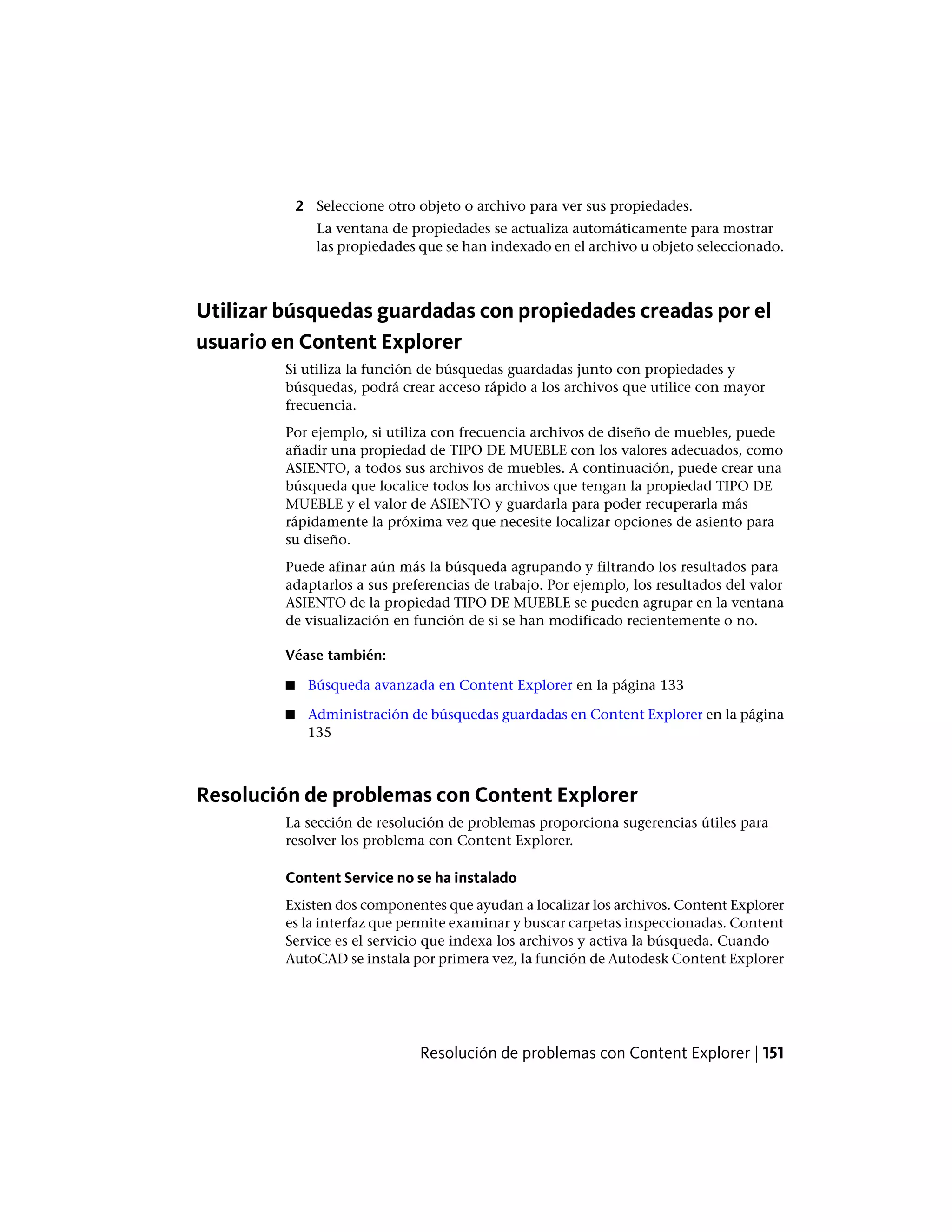 2 Seleccione otro objeto o archivo para ver sus propiedades.
La ventana de propiedades se actualiza automáticamente para mostrar
las propiedades que se han indexado en el archivo u objeto seleccionado.
Utilizar búsquedas guardadas con propiedades creadas por el
usuario en Content Explorer
Si utiliza la función de búsquedas guardadas junto con propiedades y
búsquedas, podrá crear acceso rápido a los archivos que utilice con mayor
frecuencia.
Por ejemplo, si utiliza con frecuencia archivos de diseño de muebles, puede
añadir una propiedad de TIPO DE MUEBLE con los valores adecuados, como
ASIENTO, a todos sus archivos de muebles. A continuación, puede crear una
búsqueda que localice todos los archivos que tengan la propiedad TIPO DE
MUEBLE y el valor de ASIENTO y guardarla para poder recuperarla más
rápidamente la próxima vez que necesite localizar opciones de asiento para
su diseño.
Puede afinar aún más la búsqueda agrupando y filtrando los resultados para
adaptarlos a sus preferencias de trabajo. Por ejemplo, los resultados del valor
ASIENTO de la propiedad TIPO DE MUEBLE se pueden agrupar en la ventana
de visualización en función de si se han modificado recientemente o no.
Véase también:
■ Búsqueda avanzada en Content Explorer en la página 133
■ Administración de búsquedas guardadas en Content Explorer en la página
135
Resolución de problemas con Content Explorer
La sección de resolución de problemas proporciona sugerencias útiles para
resolver los problema con Content Explorer.
Content Service no se ha instalado
Existen dos componentes que ayudan a localizar los archivos. Content Explorer
es la interfaz que permite examinar y buscar carpetas inspeccionadas. Content
Service es el servicio que indexa los archivos y activa la búsqueda. Cuando
AutoCAD se instala por primera vez, la función de Autodesk Content Explorer
Resolución de problemas con Content Explorer | 151
 