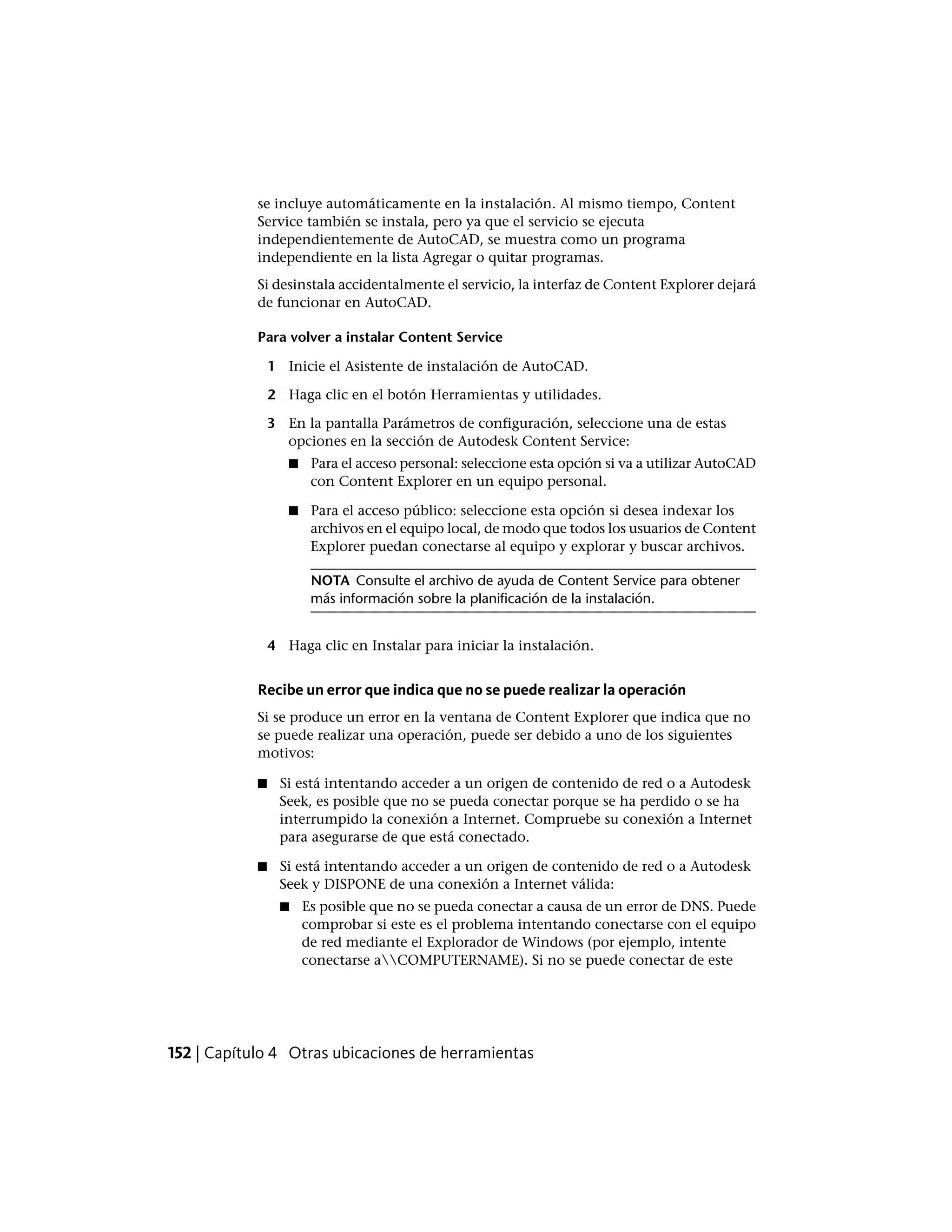 se incluye automáticamente en la instalación. Al mismo tiempo, Content
Service también se instala, pero ya que el servicio se ejecuta
independientemente de AutoCAD, se muestra como un programa
independiente en la lista Agregar o quitar programas.
Si desinstala accidentalmente el servicio, la interfaz de Content Explorer dejará
de funcionar en AutoCAD.
Para volver a instalar Content Service
1 Inicie el Asistente de instalación de AutoCAD.
2 Haga clic en el botón Herramientas y utilidades.
3 En la pantalla Parámetros de configuración, seleccione una de estas
opciones en la sección de Autodesk Content Service:
■ Para el acceso personal: seleccione esta opción si va a utilizar AutoCAD
con Content Explorer en un equipo personal.
■ Para el acceso público: seleccione esta opción si desea indexar los
archivos en el equipo local, de modo que todos los usuarios de Content
Explorer puedan conectarse al equipo y explorar y buscar archivos.
NOTA Consulte el archivo de ayuda de Content Service para obtener
más información sobre la planificación de la instalación.
4 Haga clic en Instalar para iniciar la instalación.
Recibe un error que indica que no se puede realizar la operación
Si se produce un error en la ventana de Content Explorer que indica que no
se puede realizar una operación, puede ser debido a uno de los siguientes
motivos:
■ Si está intentando acceder a un origen de contenido de red o a Autodesk
Seek, es posible que no se pueda conectar porque se ha perdido o se ha
interrumpido la conexión a Internet. Compruebe su conexión a Internet
para asegurarse de que está conectado.
■ Si está intentando acceder a un origen de contenido de red o a Autodesk
Seek y DISPONE de una conexión a Internet válida:
■ Es posible que no se pueda conectar a causa de un error de DNS. Puede
comprobar si este es el problema intentando conectarse con el equipo
de red mediante el Explorador de Windows (por ejemplo, intente
conectarse aCOMPUTERNAME). Si no se puede conectar de este
152 | Capítulo 4 Otras ubicaciones de herramientas
 