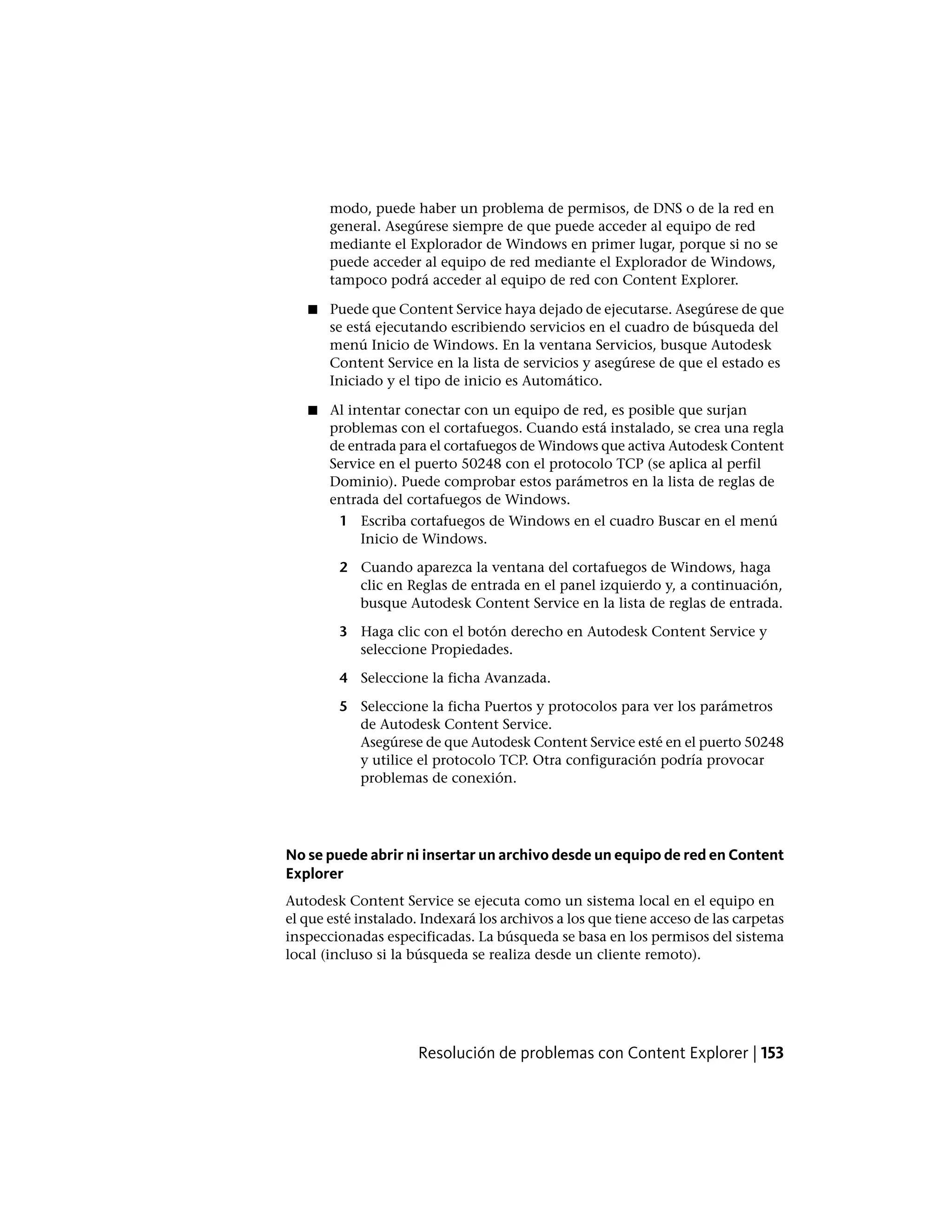 modo, puede haber un problema de permisos, de DNS o de la red en
general. Asegúrese siempre de que puede acceder al equipo de red
mediante el Explorador de Windows en primer lugar, porque si no se
puede acceder al equipo de red mediante el Explorador de Windows,
tampoco podrá acceder al equipo de red con Content Explorer.
■ Puede que Content Service haya dejado de ejecutarse. Asegúrese de que
se está ejecutando escribiendo servicios en el cuadro de búsqueda del
menú Inicio de Windows. En la ventana Servicios, busque Autodesk
Content Service en la lista de servicios y asegúrese de que el estado es
Iniciado y el tipo de inicio es Automático.
■ Al intentar conectar con un equipo de red, es posible que surjan
problemas con el cortafuegos. Cuando está instalado, se crea una regla
de entrada para el cortafuegos de Windows que activa Autodesk Content
Service en el puerto 50248 con el protocolo TCP (se aplica al perfil
Dominio). Puede comprobar estos parámetros en la lista de reglas de
entrada del cortafuegos de Windows.
1 Escriba cortafuegos de Windows en el cuadro Buscar en el menú
Inicio de Windows.
2 Cuando aparezca la ventana del cortafuegos de Windows, haga
clic en Reglas de entrada en el panel izquierdo y, a continuación,
busque Autodesk Content Service en la lista de reglas de entrada.
3 Haga clic con el botón derecho en Autodesk Content Service y
seleccione Propiedades.
4 Seleccione la ficha Avanzada.
5 Seleccione la ficha Puertos y protocolos para ver los parámetros
de Autodesk Content Service.
Asegúrese de que Autodesk Content Service esté en el puerto 50248
y utilice el protocolo TCP. Otra configuración podría provocar
problemas de conexión.
No se puede abrir ni insertar un archivo desde un equipo de red en Content
Explorer
Autodesk Content Service se ejecuta como un sistema local en el equipo en
el que esté instalado. Indexará los archivos a los que tiene acceso de las carpetas
inspeccionadas especificadas. La búsqueda se basa en los permisos del sistema
local (incluso si la búsqueda se realiza desde un cliente remoto).
Resolución de problemas con Content Explorer | 153
 