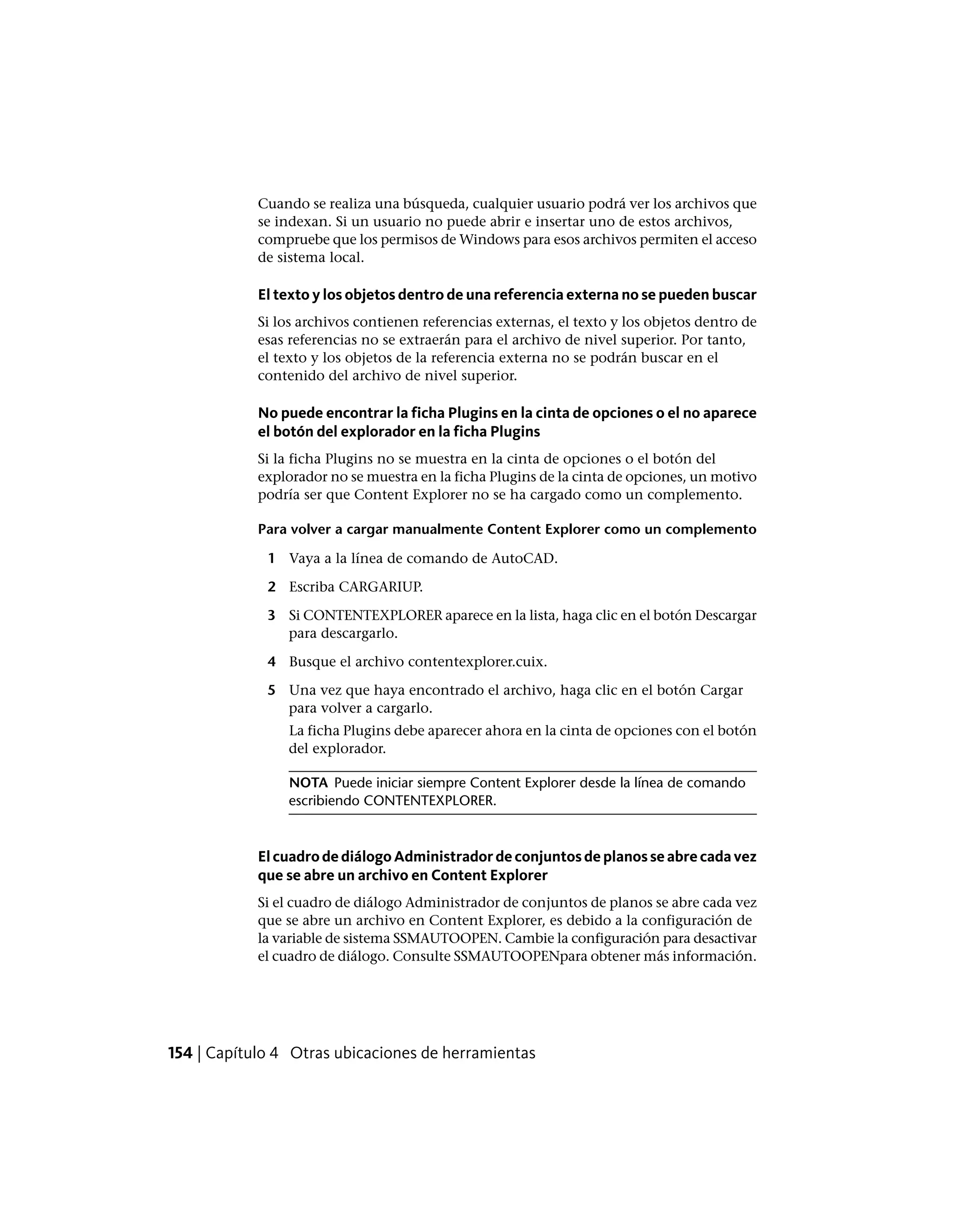 Cuando se realiza una búsqueda, cualquier usuario podrá ver los archivos que
se indexan. Si un usuario no puede abrir e insertar uno de estos archivos,
compruebe que los permisos de Windows para esos archivos permiten el acceso
de sistema local.
El texto y los objetos dentro de una referencia externa no se pueden buscar
Si los archivos contienen referencias externas, el texto y los objetos dentro de
esas referencias no se extraerán para el archivo de nivel superior. Por tanto,
el texto y los objetos de la referencia externa no se podrán buscar en el
contenido del archivo de nivel superior.
No puede encontrar la ficha Plugins en la cinta de opciones o el no aparece
el botón del explorador en la ficha Plugins
Si la ficha Plugins no se muestra en la cinta de opciones o el botón del
explorador no se muestra en la ficha Plugins de la cinta de opciones, un motivo
podría ser que Content Explorer no se ha cargado como un complemento.
Para volver a cargar manualmente Content Explorer como un complemento
1 Vaya a la línea de comando de AutoCAD.
2 Escriba CARGARIUP.
3 Si CONTENTEXPLORER aparece en la lista, haga clic en el botón Descargar
para descargarlo.
4 Busque el archivo contentexplorer.cuix.
5 Una vez que haya encontrado el archivo, haga clic en el botón Cargar
para volver a cargarlo.
La ficha Plugins debe aparecer ahora en la cinta de opciones con el botón
del explorador.
NOTA Puede iniciar siempre Content Explorer desde la línea de comando
escribiendo CONTENTEXPLORER.
ElcuadrodediálogoAdministradordeconjuntosdeplanosseabrecadavez
que se abre un archivo en Content Explorer
Si el cuadro de diálogo Administrador de conjuntos de planos se abre cada vez
que se abre un archivo en Content Explorer, es debido a la configuración de
la variable de sistema SSMAUTOOPEN. Cambie la configuración para desactivar
el cuadro de diálogo. Consulte SSMAUTOOPENpara obtener más información.
154 | Capítulo 4 Otras ubicaciones de herramientas
 