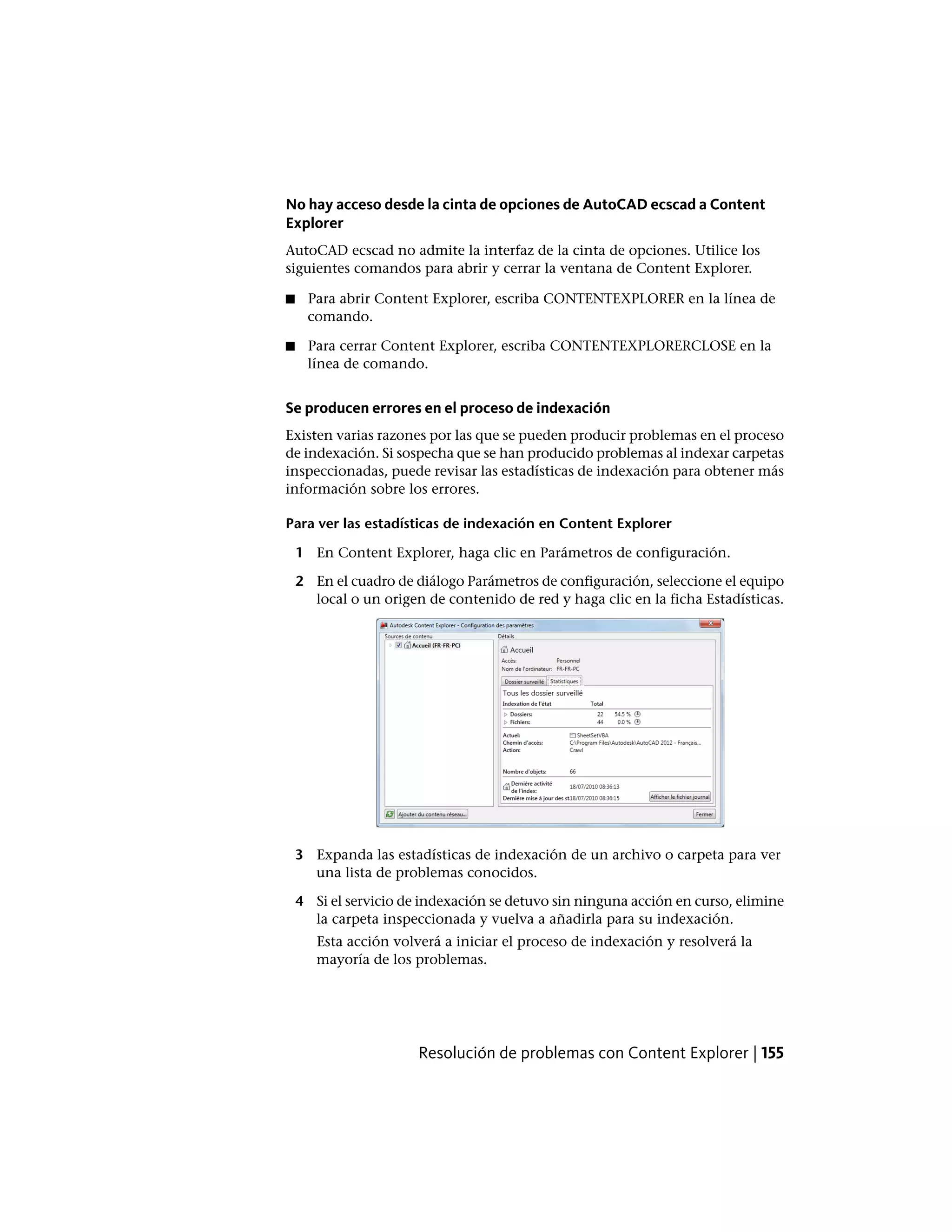No hay acceso desde la cinta de opciones de AutoCAD ecscad a Content
Explorer
AutoCAD ecscad no admite la interfaz de la cinta de opciones. Utilice los
siguientes comandos para abrir y cerrar la ventana de Content Explorer.
■ Para abrir Content Explorer, escriba CONTENTEXPLORER en la línea de
comando.
■ Para cerrar Content Explorer, escriba CONTENTEXPLORERCLOSE en la
línea de comando.
Se producen errores en el proceso de indexación
Existen varias razones por las que se pueden producir problemas en el proceso
de indexación. Si sospecha que se han producido problemas al indexar carpetas
inspeccionadas, puede revisar las estadísticas de indexación para obtener más
información sobre los errores.
Para ver las estadísticas de indexación en Content Explorer
1 En Content Explorer, haga clic en Parámetros de configuración.
2 En el cuadro de diálogo Parámetros de configuración, seleccione el equipo
local o un origen de contenido de red y haga clic en la ficha Estadísticas.
3 Expanda las estadísticas de indexación de un archivo o carpeta para ver
una lista de problemas conocidos.
4 Si el servicio de indexación se detuvo sin ninguna acción en curso, elimine
la carpeta inspeccionada y vuelva a añadirla para su indexación.
Esta acción volverá a iniciar el proceso de indexación y resolverá la
mayoría de los problemas.
Resolución de problemas con Content Explorer | 155
 