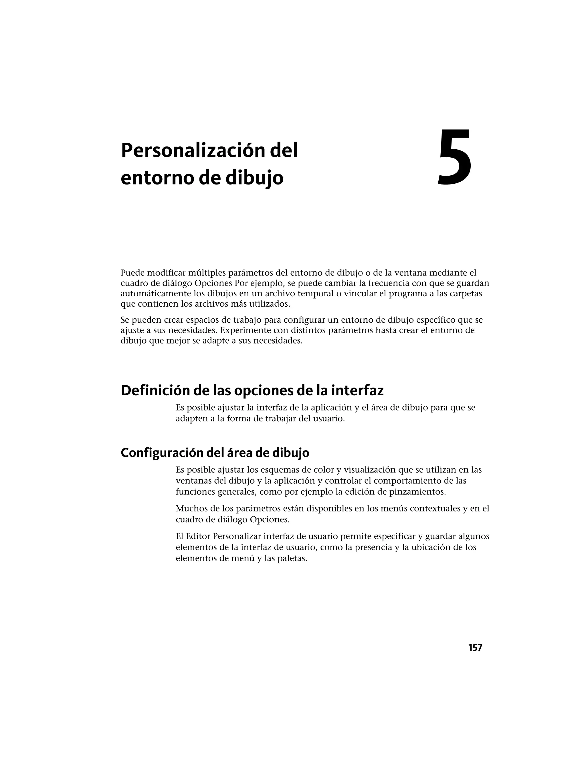 Personalización del
entorno de dibujo
Puede modificar múltiples parámetros del entorno de dibujo o de la ventana mediante el
cuadro de diálogo Opciones Por ejemplo, se puede cambiar la frecuencia con que se guardan
automáticamente los dibujos en un archivo temporal o vincular el programa a las carpetas
que contienen los archivos más utilizados.
Se pueden crear espacios de trabajo para configurar un entorno de dibujo específico que se
ajuste a sus necesidades. Experimente con distintos parámetros hasta crear el entorno de
dibujo que mejor se adapte a sus necesidades.
Definición de las opciones de la interfaz
Es posible ajustar la interfaz de la aplicación y el área de dibujo para que se
adapten a la forma de trabajar del usuario.
Configuración del área de dibujo
Es posible ajustar los esquemas de color y visualización que se utilizan en las
ventanas del dibujo y la aplicación y controlar el comportamiento de las
funciones generales, como por ejemplo la edición de pinzamientos.
Muchos de los parámetros están disponibles en los menús contextuales y en el
cuadro de diálogo Opciones.
El Editor Personalizar interfaz de usuario permite especificar y guardar algunos
elementos de la interfaz de usuario, como la presencia y la ubicación de los
elementos de menú y las paletas.
5
157
 