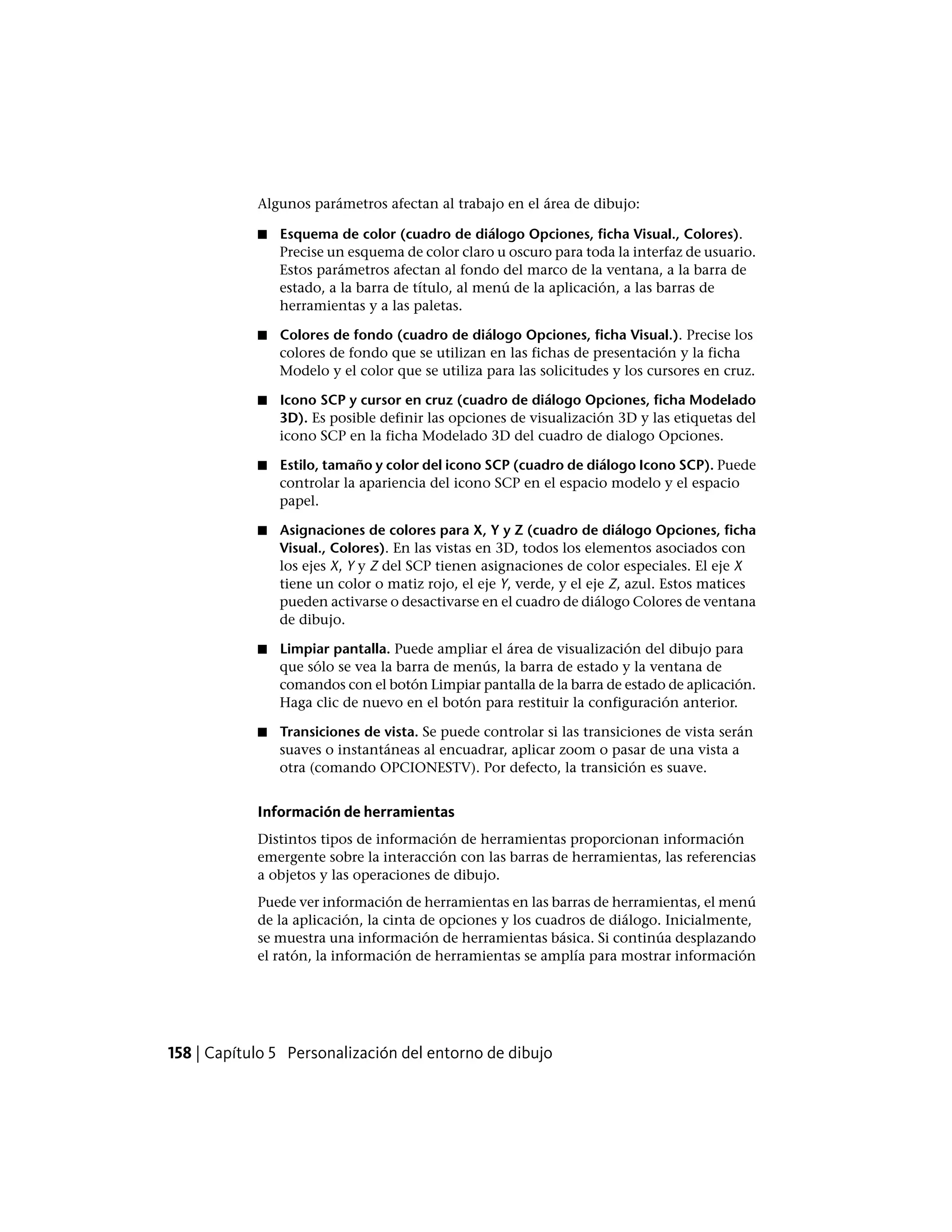 Algunos parámetros afectan al trabajo en el área de dibujo:
■ Esquema de color (cuadro de diálogo Opciones, ficha Visual., Colores).
Precise un esquema de color claro u oscuro para toda la interfaz de usuario.
Estos parámetros afectan al fondo del marco de la ventana, a la barra de
estado, a la barra de título, al menú de la aplicación, a las barras de
herramientas y a las paletas.
■ Colores de fondo (cuadro de diálogo Opciones, ficha Visual.). Precise los
colores de fondo que se utilizan en las fichas de presentación y la ficha
Modelo y el color que se utiliza para las solicitudes y los cursores en cruz.
■ Icono SCP y cursor en cruz (cuadro de diálogo Opciones, ficha Modelado
3D). Es posible definir las opciones de visualización 3D y las etiquetas del
icono SCP en la ficha Modelado 3D del cuadro de dialogo Opciones.
■ Estilo, tamaño y color del icono SCP (cuadro de diálogo Icono SCP). Puede
controlar la apariencia del icono SCP en el espacio modelo y el espacio
papel.
■ Asignaciones de colores para X, Y y Z (cuadro de diálogo Opciones, ficha
Visual., Colores). En las vistas en 3D, todos los elementos asociados con
los ejes X, Y y Z del SCP tienen asignaciones de color especiales. El eje X
tiene un color o matiz rojo, el eje Y, verde, y el eje Z, azul. Estos matices
pueden activarse o desactivarse en el cuadro de diálogo Colores de ventana
de dibujo.
■ Limpiar pantalla. Puede ampliar el área de visualización del dibujo para
que sólo se vea la barra de menús, la barra de estado y la ventana de
comandos con el botón Limpiar pantalla de la barra de estado de aplicación.
Haga clic de nuevo en el botón para restituir la configuración anterior.
■ Transiciones de vista. Se puede controlar si las transiciones de vista serán
suaves o instantáneas al encuadrar, aplicar zoom o pasar de una vista a
otra (comando OPCIONESTV). Por defecto, la transición es suave.
Información de herramientas
Distintos tipos de información de herramientas proporcionan información
emergente sobre la interacción con las barras de herramientas, las referencias
a objetos y las operaciones de dibujo.
Puede ver información de herramientas en las barras de herramientas, el menú
de la aplicación, la cinta de opciones y los cuadros de diálogo. Inicialmente,
se muestra una información de herramientas básica. Si continúa desplazando
el ratón, la información de herramientas se amplía para mostrar información
158 | Capítulo 5 Personalización del entorno de dibujo
 