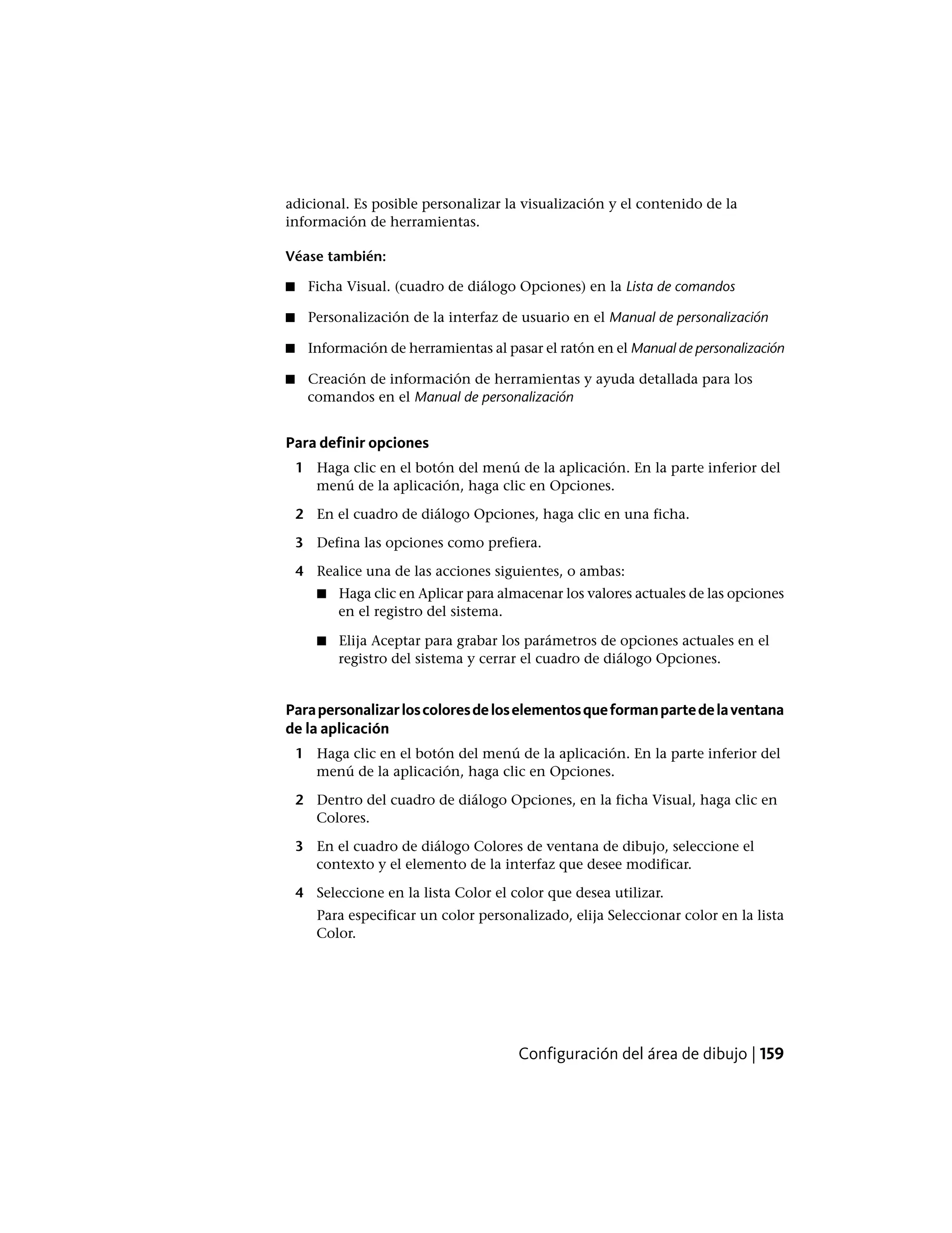 adicional. Es posible personalizar la visualización y el contenido de la
información de herramientas.
Véase también:
■ Ficha Visual. (cuadro de diálogo Opciones) en la Lista de comandos
■ Personalización de la interfaz de usuario en el Manual de personalización
■ Información de herramientas al pasar el ratón en el Manual de personalización
■ Creación de información de herramientas y ayuda detallada para los
comandos en el Manual de personalización
Para definir opciones
1 Haga clic en el botón del menú de la aplicación. En la parte inferior del
menú de la aplicación, haga clic en Opciones.
2 En el cuadro de diálogo Opciones, haga clic en una ficha.
3 Defina las opciones como prefiera.
4 Realice una de las acciones siguientes, o ambas:
■ Haga clic en Aplicar para almacenar los valores actuales de las opciones
en el registro del sistema.
■ Elija Aceptar para grabar los parámetros de opciones actuales en el
registro del sistema y cerrar el cuadro de diálogo Opciones.
Parapersonalizarloscoloresdeloselementosqueformanpartedelaventana
de la aplicación
1 Haga clic en el botón del menú de la aplicación. En la parte inferior del
menú de la aplicación, haga clic en Opciones.
2 Dentro del cuadro de diálogo Opciones, en la ficha Visual, haga clic en
Colores.
3 En el cuadro de diálogo Colores de ventana de dibujo, seleccione el
contexto y el elemento de la interfaz que desee modificar.
4 Seleccione en la lista Color el color que desea utilizar.
Para especificar un color personalizado, elija Seleccionar color en la lista
Color.
Configuración del área de dibujo | 159
 