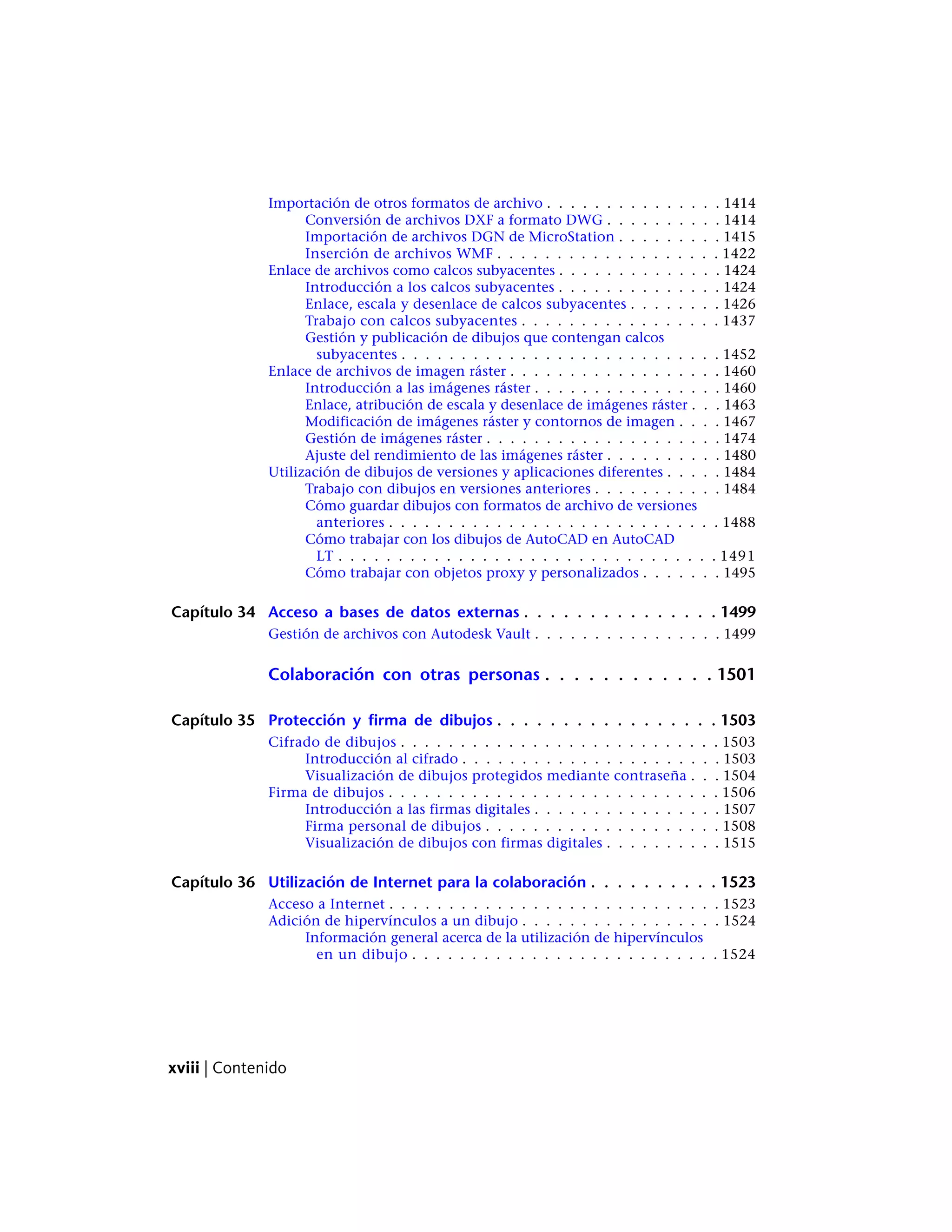 Importación de otros formatos de archivo . . . . . . . . . . . . . . . 1414
Conversión de archivos DXF a formato DWG . . . . . . . . . . 1414
Importación de archivos DGN de MicroStation . . . . . . . . . 1415
Inserción de archivos WMF . . . . . . . . . . . . . . . . . . . 1422
Enlace de archivos como calcos subyacentes . . . . . . . . . . . . . . 1424
Introducción a los calcos subyacentes . . . . . . . . . . . . . . 1424
Enlace, escala y desenlace de calcos subyacentes . . . . . . . . 1426
Trabajo con calcos subyacentes . . . . . . . . . . . . . . . . . 1437
Gestión y publicación de dibujos que contengan calcos
subyacentes . . . . . . . . . . . . . . . . . . . . . . . . . . . 1452
Enlace de archivos de imagen ráster . . . . . . . . . . . . . . . . . . 1460
Introducción a las imágenes ráster . . . . . . . . . . . . . . . . 1460
Enlace, atribución de escala y desenlace de imágenes ráster . . . 1463
Modificación de imágenes ráster y contornos de imagen . . . . 1467
Gestión de imágenes ráster . . . . . . . . . . . . . . . . . . . . 1474
Ajuste del rendimiento de las imágenes ráster . . . . . . . . . . 1480
Utilización de dibujos de versiones y aplicaciones diferentes . . . . . 1484
Trabajo con dibujos en versiones anteriores . . . . . . . . . . . 1484
Cómo guardar dibujos con formatos de archivo de versiones
anteriores . . . . . . . . . . . . . . . . . . . . . . . . . . . . 1488
Cómo trabajar con los dibujos de AutoCAD en AutoCAD
LT . . . . . . . . . . . . . . . . . . . . . . . . . . . . . . . . 1491
Cómo trabajar con objetos proxy y personalizados . . . . . . . 1495
Capítulo 34 Acceso a bases de datos externas . . . . . . . . . . . . . . . 1499
Gestión de archivos con Autodesk Vault . . . . . . . . . . . . . . . . 1499
Colaboración con otras personas . . . . . . . . . . . . 1501
Capítulo 35 Protección y firma de dibujos . . . . . . . . . . . . . . . . . 1503
Cifrado de dibujos . . . . . . . . . . . . . . . . . . . . . . . . . . . 1503
Introducción al cifrado . . . . . . . . . . . . . . . . . . . . . . 1503
Visualización de dibujos protegidos mediante contraseña . . . 1504
Firma de dibujos . . . . . . . . . . . . . . . . . . . . . . . . . . . . 1506
Introducción a las firmas digitales . . . . . . . . . . . . . . . . 1507
Firma personal de dibujos . . . . . . . . . . . . . . . . . . . . 1508
Visualización de dibujos con firmas digitales . . . . . . . . . . 1515
Capítulo 36 Utilización de Internet para la colaboración . . . . . . . . . . 1523
Acceso a Internet . . . . . . . . . . . . . . . . . . . . . . . . . . . . 1523
Adición de hipervínculos a un dibujo . . . . . . . . . . . . . . . . . 1524
Información general acerca de la utilización de hipervínculos
en un dibujo . . . . . . . . . . . . . . . . . . . . . . . . . . 1524
xviii | Contenido
 
