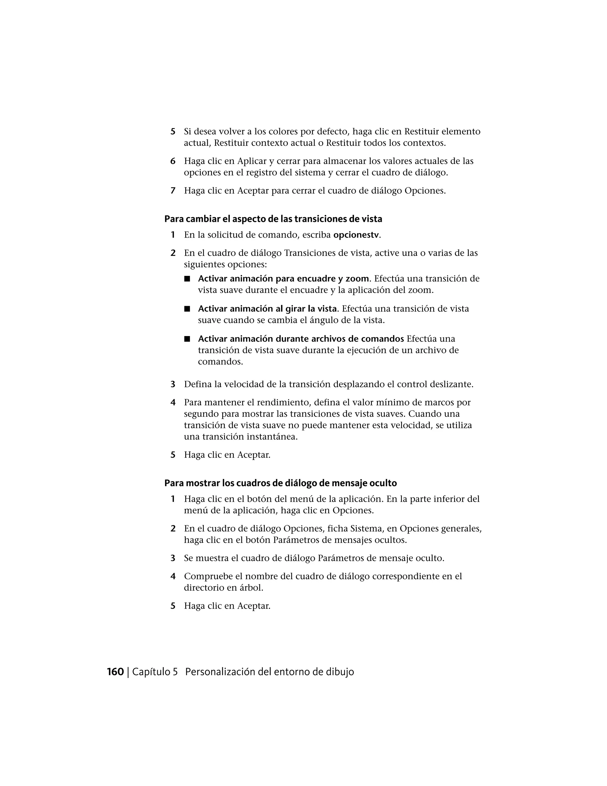 5 Si desea volver a los colores por defecto, haga clic en Restituir elemento
actual, Restituir contexto actual o Restituir todos los contextos.
6 Haga clic en Aplicar y cerrar para almacenar los valores actuales de las
opciones en el registro del sistema y cerrar el cuadro de diálogo.
7 Haga clic en Aceptar para cerrar el cuadro de diálogo Opciones.
Para cambiar el aspecto de las transiciones de vista
1 En la solicitud de comando, escriba opcionestv.
2 En el cuadro de diálogo Transiciones de vista, active una o varias de las
siguientes opciones:
■ Activar animación para encuadre y zoom. Efectúa una transición de
vista suave durante el encuadre y la aplicación del zoom.
■ Activar animación al girar la vista. Efectúa una transición de vista
suave cuando se cambia el ángulo de la vista.
■ Activar animación durante archivos de comandos Efectúa una
transición de vista suave durante la ejecución de un archivo de
comandos.
3 Defina la velocidad de la transición desplazando el control deslizante.
4 Para mantener el rendimiento, defina el valor mínimo de marcos por
segundo para mostrar las transiciones de vista suaves. Cuando una
transición de vista suave no puede mantener esta velocidad, se utiliza
una transición instantánea.
5 Haga clic en Aceptar.
Para mostrar los cuadros de diálogo de mensaje oculto
1 Haga clic en el botón del menú de la aplicación. En la parte inferior del
menú de la aplicación, haga clic en Opciones.
2 En el cuadro de diálogo Opciones, ficha Sistema, en Opciones generales,
haga clic en el botón Parámetros de mensajes ocultos.
3 Se muestra el cuadro de diálogo Parámetros de mensaje oculto.
4 Compruebe el nombre del cuadro de diálogo correspondiente en el
directorio en árbol.
5 Haga clic en Aceptar.
160 | Capítulo 5 Personalización del entorno de dibujo
 