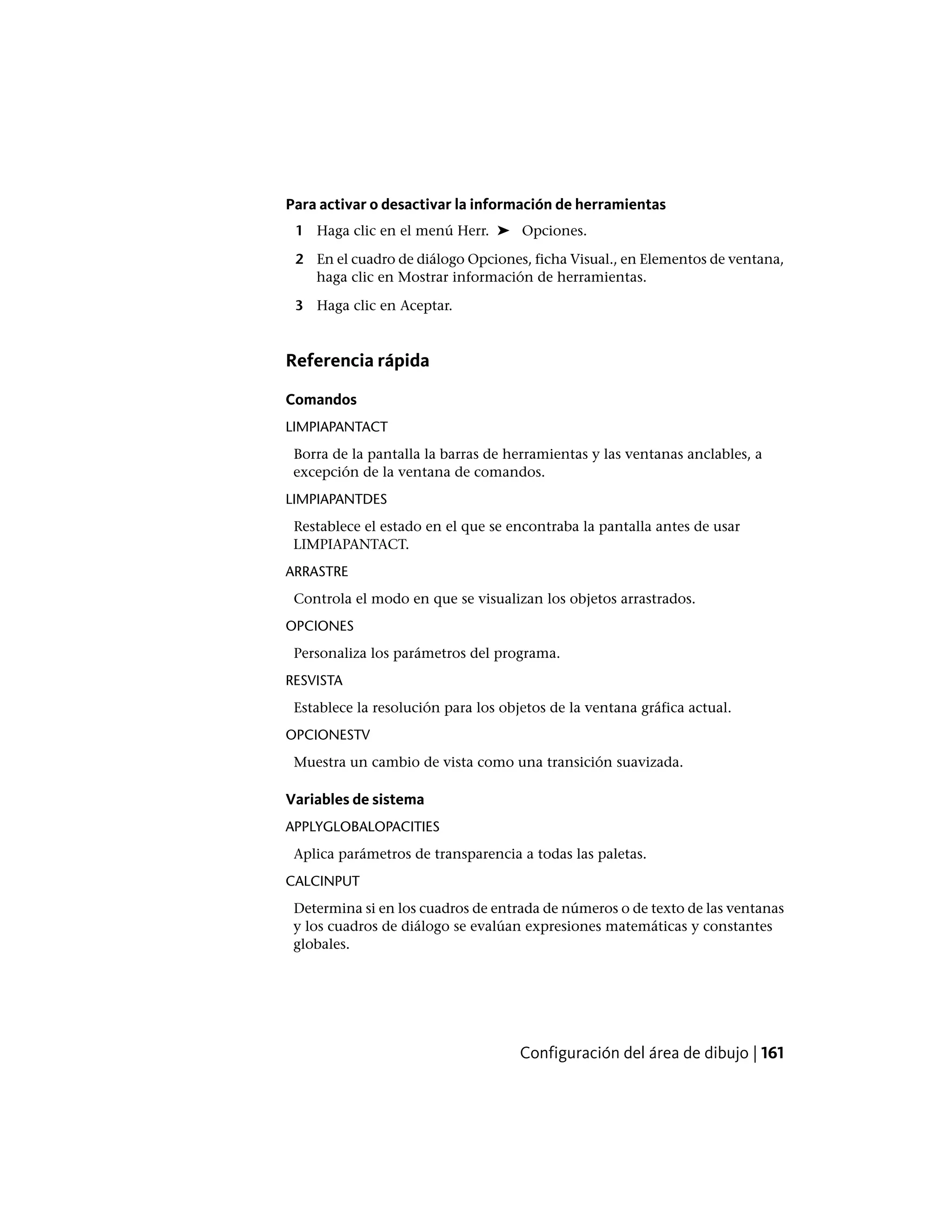 Para activar o desactivar la información de herramientas
1 Haga clic en el menú Herr. ➤ Opciones.
2 En el cuadro de diálogo Opciones, ficha Visual., en Elementos de ventana,
haga clic en Mostrar información de herramientas.
3 Haga clic en Aceptar.
Referencia rápida
Comandos
LIMPIAPANTACT
Borra de la pantalla la barras de herramientas y las ventanas anclables, a
excepción de la ventana de comandos.
LIMPIAPANTDES
Restablece el estado en el que se encontraba la pantalla antes de usar
LIMPIAPANTACT.
ARRASTRE
Controla el modo en que se visualizan los objetos arrastrados.
OPCIONES
Personaliza los parámetros del programa.
RESVISTA
Establece la resolución para los objetos de la ventana gráfica actual.
OPCIONESTV
Muestra un cambio de vista como una transición suavizada.
Variables de sistema
APPLYGLOBALOPACITIES
Aplica parámetros de transparencia a todas las paletas.
CALCINPUT
Determina si en los cuadros de entrada de números o de texto de las ventanas
y los cuadros de diálogo se evalúan expresiones matemáticas y constantes
globales.
Configuración del área de dibujo | 161
 