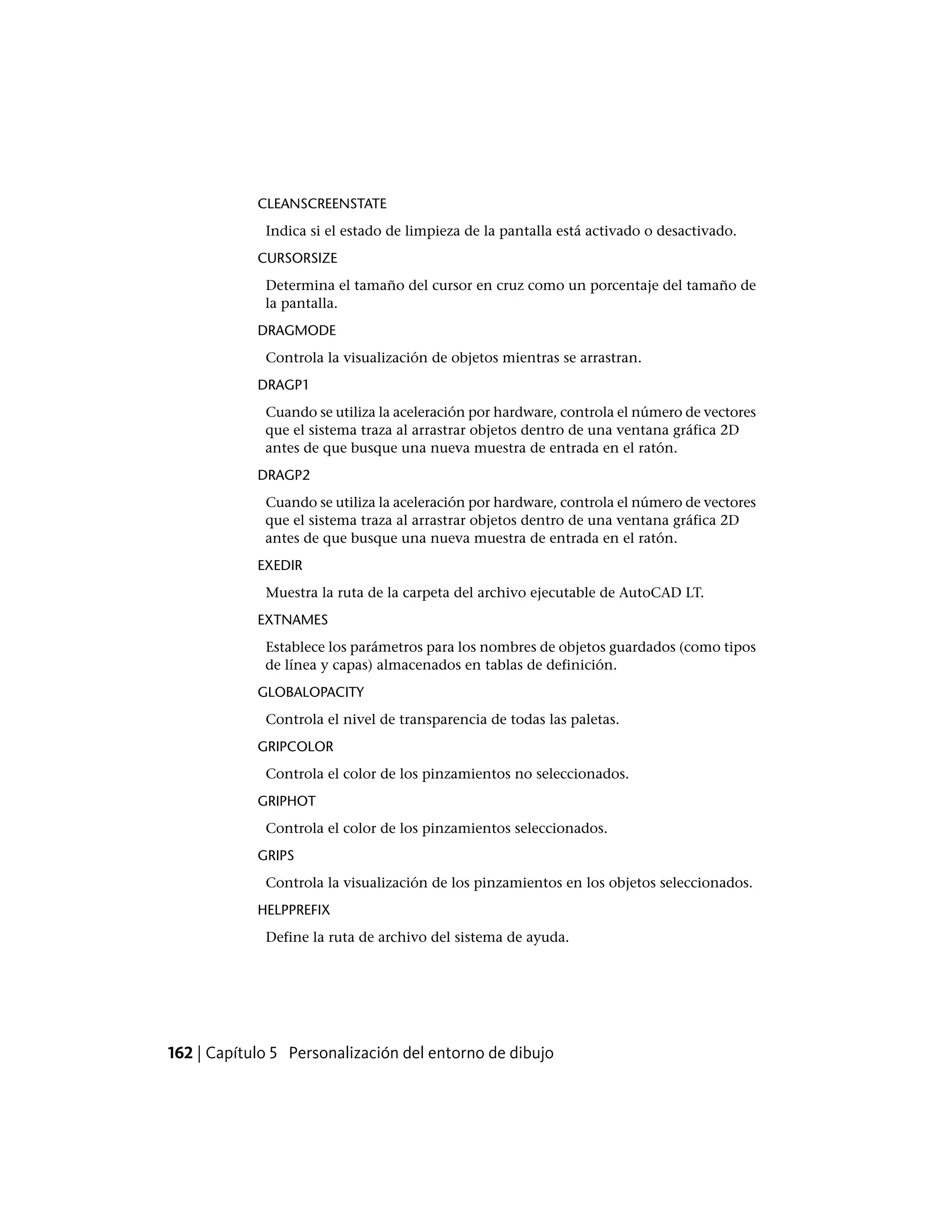 CLEANSCREENSTATE
Indica si el estado de limpieza de la pantalla está activado o desactivado.
CURSORSIZE
Determina el tamaño del cursor en cruz como un porcentaje del tamaño de
la pantalla.
DRAGMODE
Controla la visualización de objetos mientras se arrastran.
DRAGP1
Cuando se utiliza la aceleración por hardware, controla el número de vectores
que el sistema traza al arrastrar objetos dentro de una ventana gráfica 2D
antes de que busque una nueva muestra de entrada en el ratón.
DRAGP2
Cuando se utiliza la aceleración por hardware, controla el número de vectores
que el sistema traza al arrastrar objetos dentro de una ventana gráfica 2D
antes de que busque una nueva muestra de entrada en el ratón.
EXEDIR
Muestra la ruta de la carpeta del archivo ejecutable de AutoCAD LT.
EXTNAMES
Establece los parámetros para los nombres de objetos guardados (como tipos
de línea y capas) almacenados en tablas de definición.
GLOBALOPACITY
Controla el nivel de transparencia de todas las paletas.
GRIPCOLOR
Controla el color de los pinzamientos no seleccionados.
GRIPHOT
Controla el color de los pinzamientos seleccionados.
GRIPS
Controla la visualización de los pinzamientos en los objetos seleccionados.
HELPPREFIX
Define la ruta de archivo del sistema de ayuda.
162 | Capítulo 5 Personalización del entorno de dibujo
 