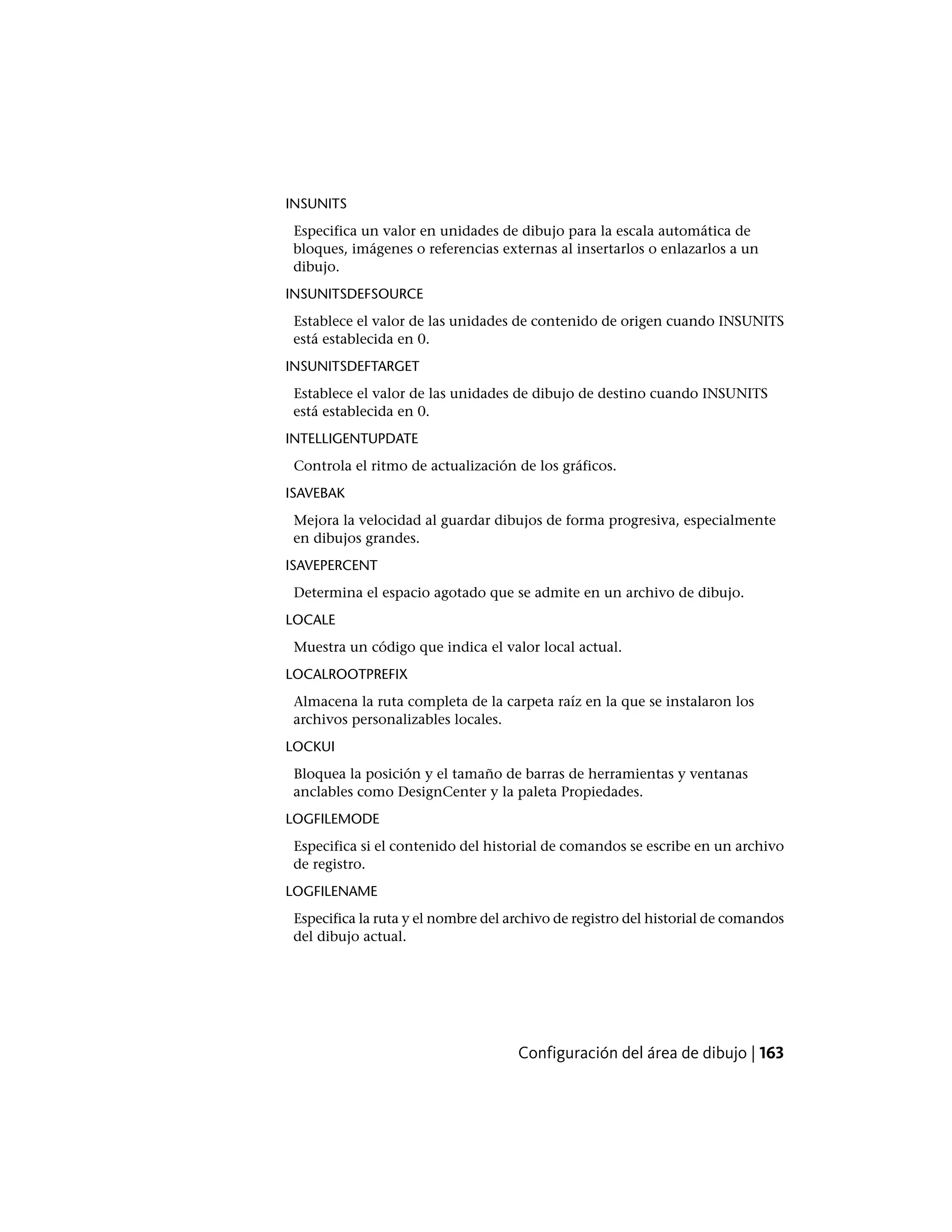 INSUNITS
Especifica un valor en unidades de dibujo para la escala automática de
bloques, imágenes o referencias externas al insertarlos o enlazarlos a un
dibujo.
INSUNITSDEFSOURCE
Establece el valor de las unidades de contenido de origen cuando INSUNITS
está establecida en 0.
INSUNITSDEFTARGET
Establece el valor de las unidades de dibujo de destino cuando INSUNITS
está establecida en 0.
INTELLIGENTUPDATE
Controla el ritmo de actualización de los gráficos.
ISAVEBAK
Mejora la velocidad al guardar dibujos de forma progresiva, especialmente
en dibujos grandes.
ISAVEPERCENT
Determina el espacio agotado que se admite en un archivo de dibujo.
LOCALE
Muestra un código que indica el valor local actual.
LOCALROOTPREFIX
Almacena la ruta completa de la carpeta raíz en la que se instalaron los
archivos personalizables locales.
LOCKUI
Bloquea la posición y el tamaño de barras de herramientas y ventanas
anclables como DesignCenter y la paleta Propiedades.
LOGFILEMODE
Especifica si el contenido del historial de comandos se escribe en un archivo
de registro.
LOGFILENAME
Especifica la ruta y el nombre del archivo de registro del historial de comandos
del dibujo actual.
Configuración del área de dibujo | 163
 