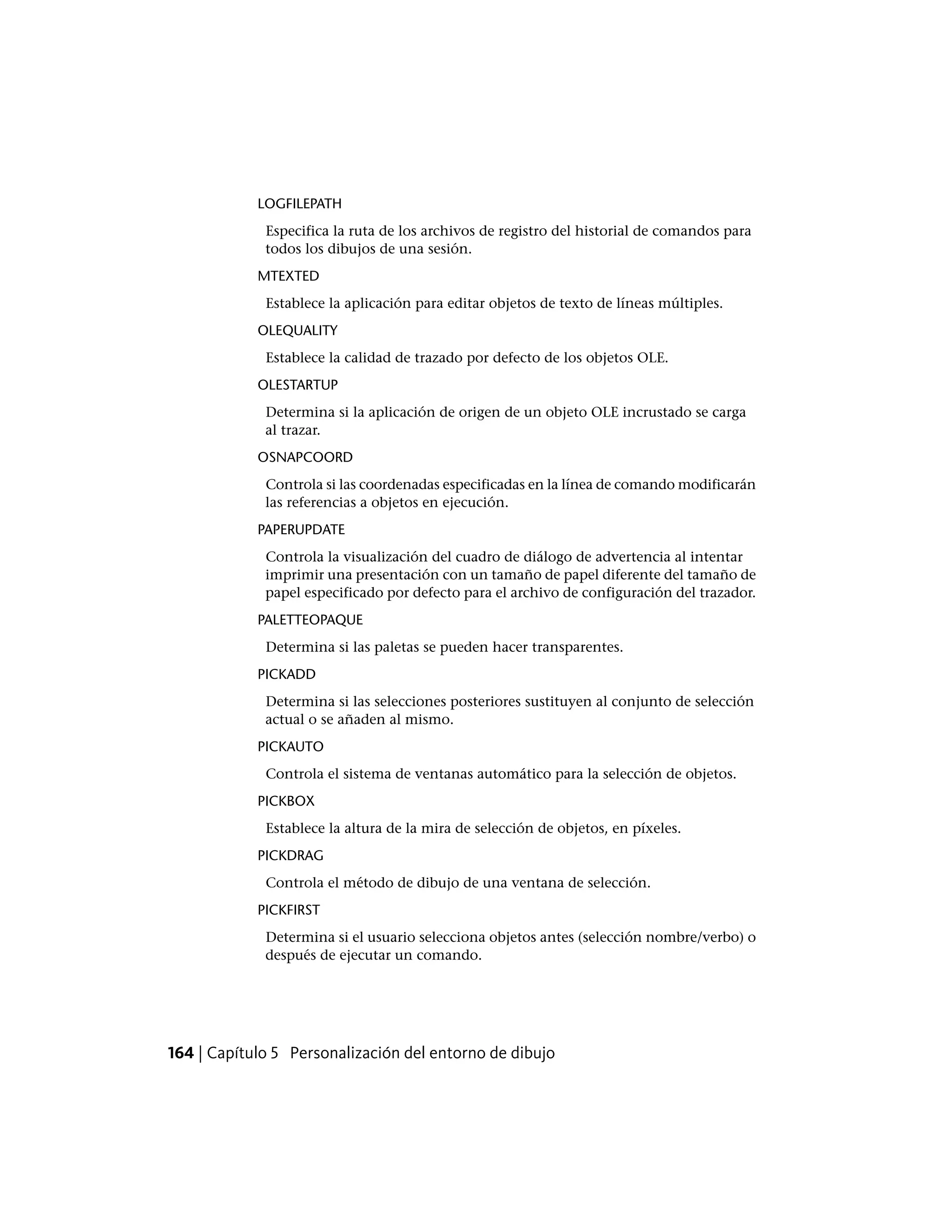 LOGFILEPATH
Especifica la ruta de los archivos de registro del historial de comandos para
todos los dibujos de una sesión.
MTEXTED
Establece la aplicación para editar objetos de texto de líneas múltiples.
OLEQUALITY
Establece la calidad de trazado por defecto de los objetos OLE.
OLESTARTUP
Determina si la aplicación de origen de un objeto OLE incrustado se carga
al trazar.
OSNAPCOORD
Controla si las coordenadas especificadas en la línea de comando modificarán
las referencias a objetos en ejecución.
PAPERUPDATE
Controla la visualización del cuadro de diálogo de advertencia al intentar
imprimir una presentación con un tamaño de papel diferente del tamaño de
papel especificado por defecto para el archivo de configuración del trazador.
PALETTEOPAQUE
Determina si las paletas se pueden hacer transparentes.
PICKADD
Determina si las selecciones posteriores sustituyen al conjunto de selección
actual o se añaden al mismo.
PICKAUTO
Controla el sistema de ventanas automático para la selección de objetos.
PICKBOX
Establece la altura de la mira de selección de objetos, en píxeles.
PICKDRAG
Controla el método de dibujo de una ventana de selección.
PICKFIRST
Determina si el usuario selecciona objetos antes (selección nombre/verbo) o
después de ejecutar un comando.
164 | Capítulo 5 Personalización del entorno de dibujo
 