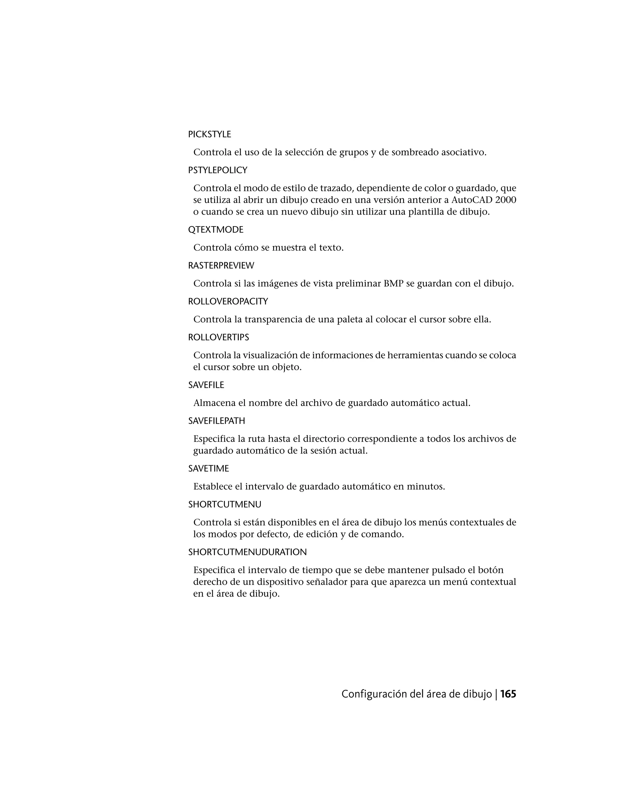 PICKSTYLE
Controla el uso de la selección de grupos y de sombreado asociativo.
PSTYLEPOLICY
Controla el modo de estilo de trazado, dependiente de color o guardado, que
se utiliza al abrir un dibujo creado en una versión anterior a AutoCAD 2000
o cuando se crea un nuevo dibujo sin utilizar una plantilla de dibujo.
QTEXTMODE
Controla cómo se muestra el texto.
RASTERPREVIEW
Controla si las imágenes de vista preliminar BMP se guardan con el dibujo.
ROLLOVEROPACITY
Controla la transparencia de una paleta al colocar el cursor sobre ella.
ROLLOVERTIPS
Controla la visualización de informaciones de herramientas cuando se coloca
el cursor sobre un objeto.
SAVEFILE
Almacena el nombre del archivo de guardado automático actual.
SAVEFILEPATH
Especifica la ruta hasta el directorio correspondiente a todos los archivos de
guardado automático de la sesión actual.
SAVETIME
Establece el intervalo de guardado automático en minutos.
SHORTCUTMENU
Controla si están disponibles en el área de dibujo los menús contextuales de
los modos por defecto, de edición y de comando.
SHORTCUTMENUDURATION
Especifica el intervalo de tiempo que se debe mantener pulsado el botón
derecho de un dispositivo señalador para que aparezca un menú contextual
en el área de dibujo.
Configuración del área de dibujo | 165
 