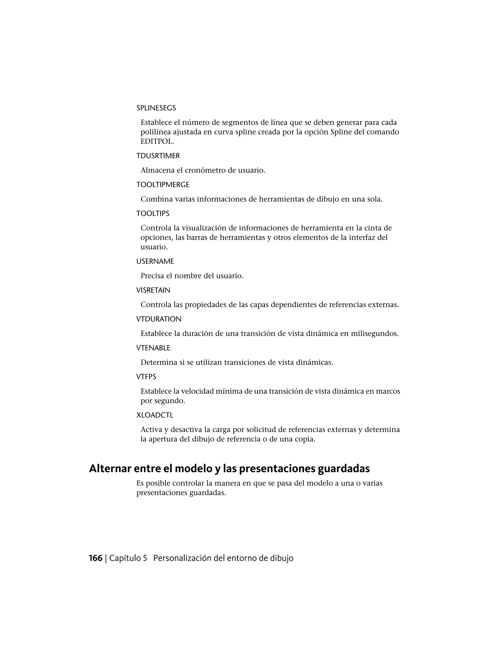 SPLINESEGS
Establece el número de segmentos de línea que se deben generar para cada
polilínea ajustada en curva spline creada por la opción Spline del comando
EDITPOL.
TDUSRTIMER
Almacena el cronómetro de usuario.
TOOLTIPMERGE
Combina varias informaciones de herramientas de dibujo en una sola.
TOOLTIPS
Controla la visualización de informaciones de herramienta en la cinta de
opciones, las barras de herramientas y otros elementos de la interfaz del
usuario.
USERNAME
Precisa el nombre del usuario.
VISRETAIN
Controla las propiedades de las capas dependientes de referencias externas.
VTDURATION
Establece la duración de una transición de vista dinámica en milisegundos.
VTENABLE
Determina si se utilizan transiciones de vista dinámicas.
VTFPS
Establece la velocidad mínima de una transición de vista dinámica en marcos
por segundo.
XLOADCTL
Activa y desactiva la carga por solicitud de referencias externas y determina
la apertura del dibujo de referencia o de una copia.
Alternar entre el modelo y las presentaciones guardadas
Es posible controlar la manera en que se pasa del modelo a una o varias
presentaciones guardadas.
166 | Capítulo 5 Personalización del entorno de dibujo
 