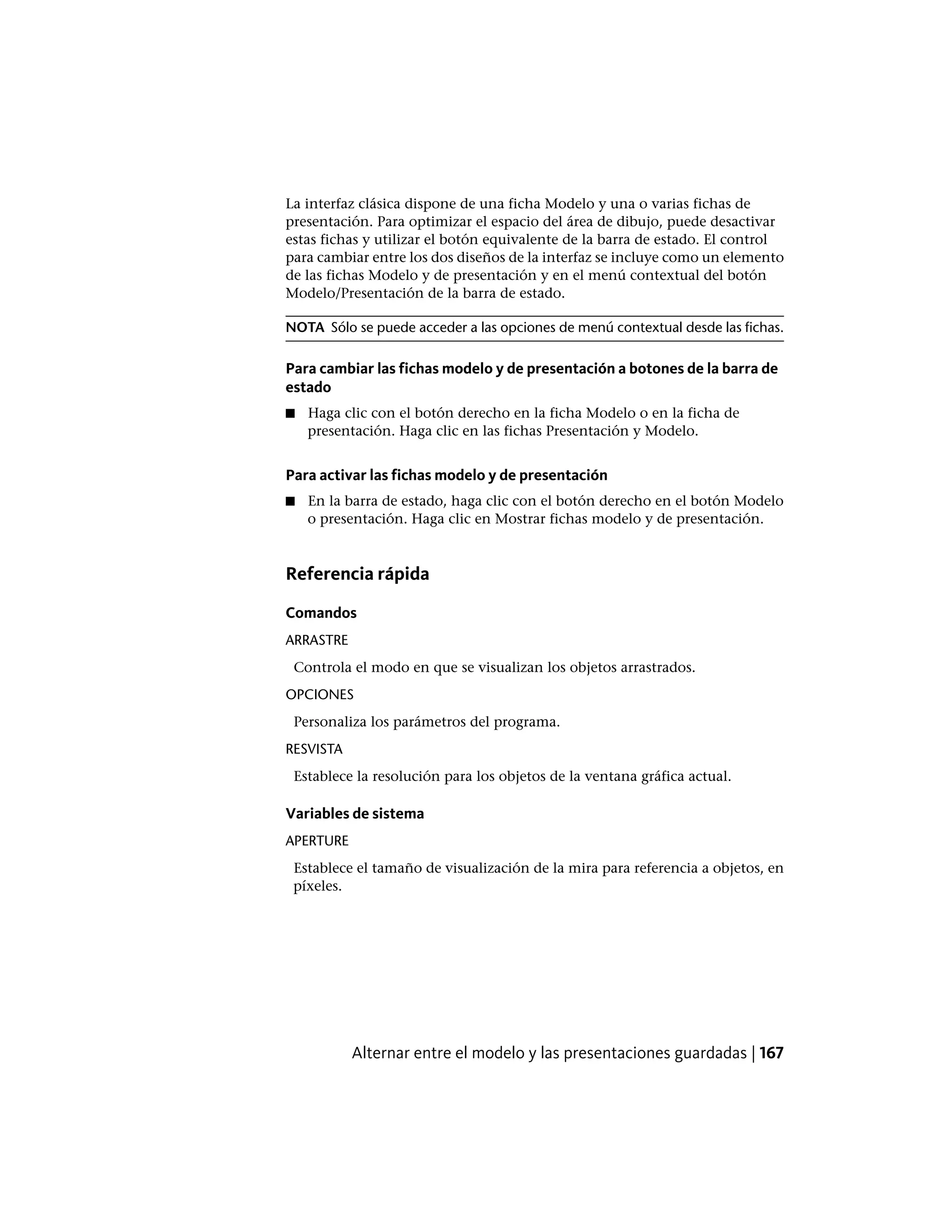 La interfaz clásica dispone de una ficha Modelo y una o varias fichas de
presentación. Para optimizar el espacio del área de dibujo, puede desactivar
estas fichas y utilizar el botón equivalente de la barra de estado. El control
para cambiar entre los dos diseños de la interfaz se incluye como un elemento
de las fichas Modelo y de presentación y en el menú contextual del botón
Modelo/Presentación de la barra de estado.
NOTA Sólo se puede acceder a las opciones de menú contextual desde las fichas.
Para cambiar las fichas modelo y de presentación a botones de la barra de
estado
■ Haga clic con el botón derecho en la ficha Modelo o en la ficha de
presentación. Haga clic en las fichas Presentación y Modelo.
Para activar las fichas modelo y de presentación
■ En la barra de estado, haga clic con el botón derecho en el botón Modelo
o presentación. Haga clic en Mostrar fichas modelo y de presentación.
Referencia rápida
Comandos
ARRASTRE
Controla el modo en que se visualizan los objetos arrastrados.
OPCIONES
Personaliza los parámetros del programa.
RESVISTA
Establece la resolución para los objetos de la ventana gráfica actual.
Variables de sistema
APERTURE
Establece el tamaño de visualización de la mira para referencia a objetos, en
píxeles.
Alternar entre el modelo y las presentaciones guardadas | 167
 