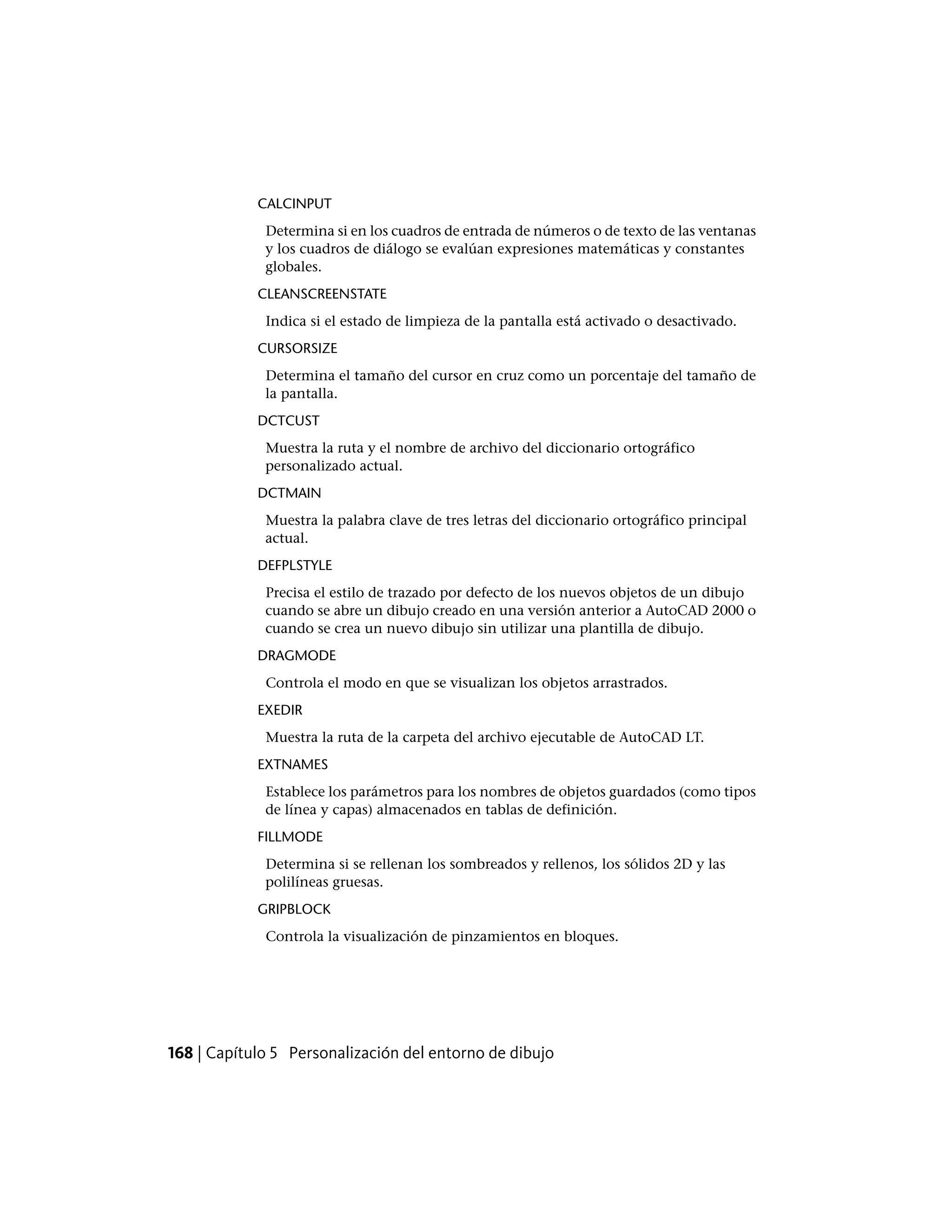 CALCINPUT
Determina si en los cuadros de entrada de números o de texto de las ventanas
y los cuadros de diálogo se evalúan expresiones matemáticas y constantes
globales.
CLEANSCREENSTATE
Indica si el estado de limpieza de la pantalla está activado o desactivado.
CURSORSIZE
Determina el tamaño del cursor en cruz como un porcentaje del tamaño de
la pantalla.
DCTCUST
Muestra la ruta y el nombre de archivo del diccionario ortográfico
personalizado actual.
DCTMAIN
Muestra la palabra clave de tres letras del diccionario ortográfico principal
actual.
DEFPLSTYLE
Precisa el estilo de trazado por defecto de los nuevos objetos de un dibujo
cuando se abre un dibujo creado en una versión anterior a AutoCAD 2000 o
cuando se crea un nuevo dibujo sin utilizar una plantilla de dibujo.
DRAGMODE
Controla el modo en que se visualizan los objetos arrastrados.
EXEDIR
Muestra la ruta de la carpeta del archivo ejecutable de AutoCAD LT.
EXTNAMES
Establece los parámetros para los nombres de objetos guardados (como tipos
de línea y capas) almacenados en tablas de definición.
FILLMODE
Determina si se rellenan los sombreados y rellenos, los sólidos 2D y las
polilíneas gruesas.
GRIPBLOCK
Controla la visualización de pinzamientos en bloques.
168 | Capítulo 5 Personalización del entorno de dibujo
 