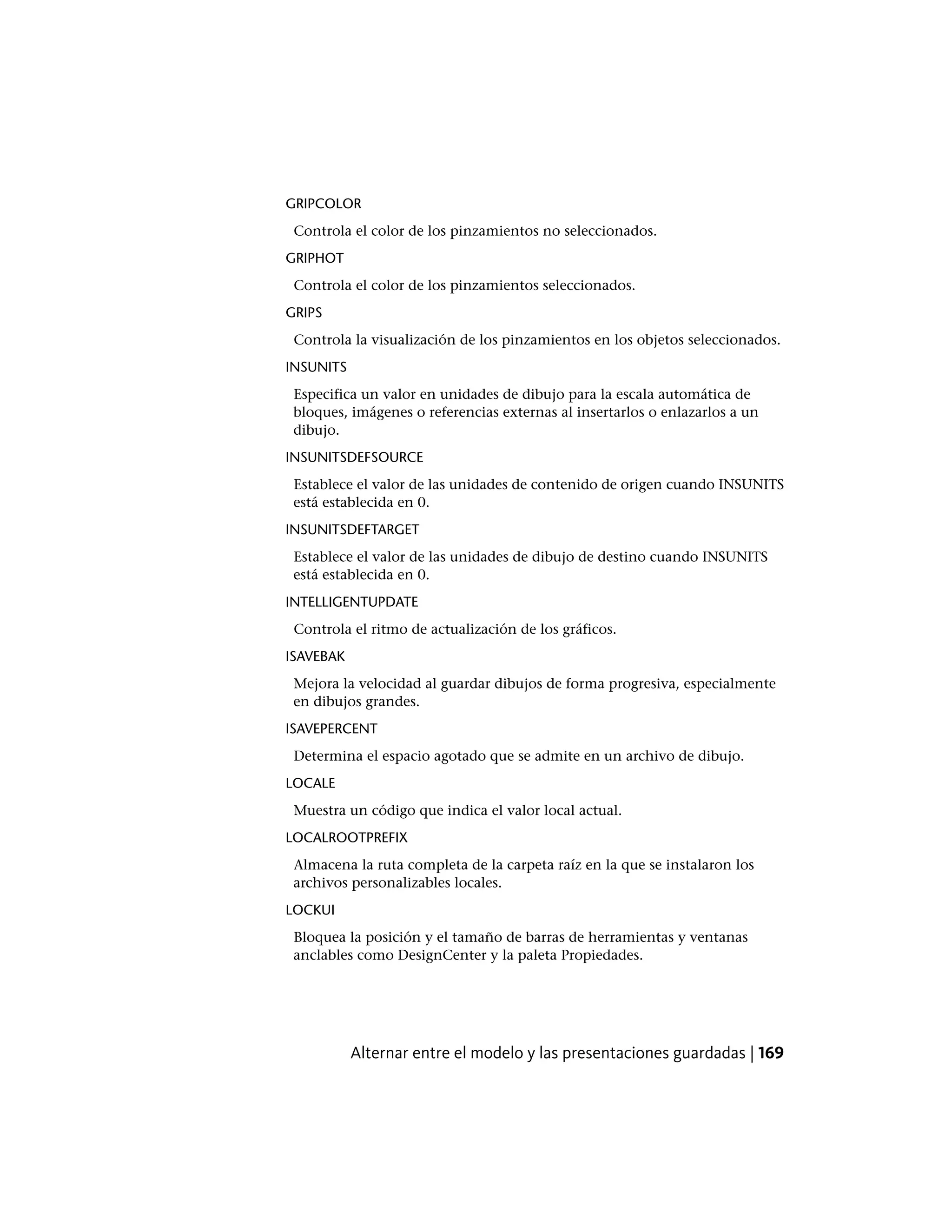 GRIPCOLOR
Controla el color de los pinzamientos no seleccionados.
GRIPHOT
Controla el color de los pinzamientos seleccionados.
GRIPS
Controla la visualización de los pinzamientos en los objetos seleccionados.
INSUNITS
Especifica un valor en unidades de dibujo para la escala automática de
bloques, imágenes o referencias externas al insertarlos o enlazarlos a un
dibujo.
INSUNITSDEFSOURCE
Establece el valor de las unidades de contenido de origen cuando INSUNITS
está establecida en 0.
INSUNITSDEFTARGET
Establece el valor de las unidades de dibujo de destino cuando INSUNITS
está establecida en 0.
INTELLIGENTUPDATE
Controla el ritmo de actualización de los gráficos.
ISAVEBAK
Mejora la velocidad al guardar dibujos de forma progresiva, especialmente
en dibujos grandes.
ISAVEPERCENT
Determina el espacio agotado que se admite en un archivo de dibujo.
LOCALE
Muestra un código que indica el valor local actual.
LOCALROOTPREFIX
Almacena la ruta completa de la carpeta raíz en la que se instalaron los
archivos personalizables locales.
LOCKUI
Bloquea la posición y el tamaño de barras de herramientas y ventanas
anclables como DesignCenter y la paleta Propiedades.
Alternar entre el modelo y las presentaciones guardadas | 169
 