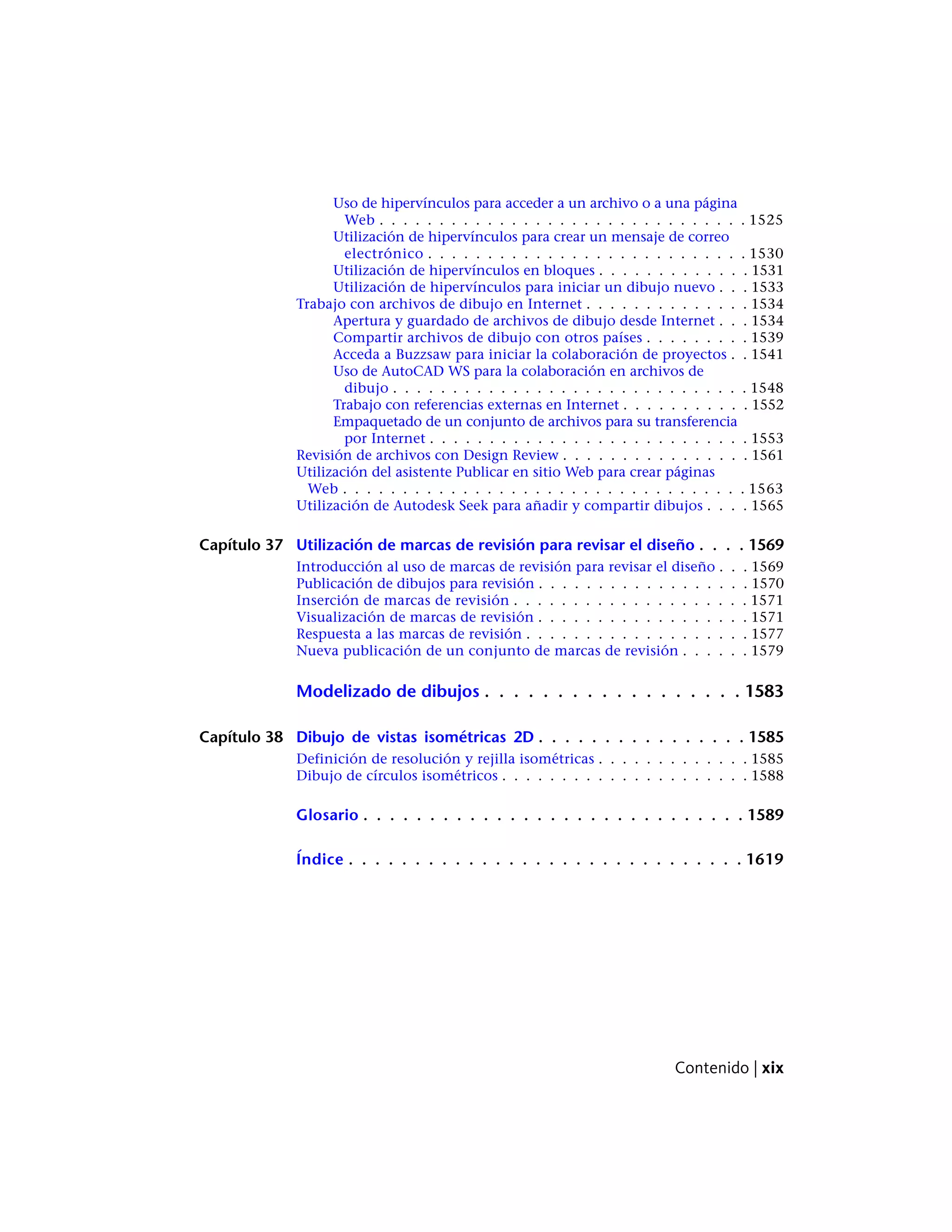 Uso de hipervínculos para acceder a un archivo o a una página
Web . . . . . . . . . . . . . . . . . . . . . . . . . . . . . . . 1525
Utilización de hipervínculos para crear un mensaje de correo
electrónico . . . . . . . . . . . . . . . . . . . . . . . . . . . 1530
Utilización de hipervínculos en bloques . . . . . . . . . . . . . 1531
Utilización de hipervínculos para iniciar un dibujo nuevo . . . 1533
Trabajo con archivos de dibujo en Internet . . . . . . . . . . . . . . 1534
Apertura y guardado de archivos de dibujo desde Internet . . . 1534
Compartir archivos de dibujo con otros países . . . . . . . . . 1539
Acceda a Buzzsaw para iniciar la colaboración de proyectos . . 1541
Uso de AutoCAD WS para la colaboración en archivos de
dibujo . . . . . . . . . . . . . . . . . . . . . . . . . . . . . . 1548
Trabajo con referencias externas en Internet . . . . . . . . . . . 1552
Empaquetado de un conjunto de archivos para su transferencia
por Internet . . . . . . . . . . . . . . . . . . . . . . . . . . . 1553
Revisión de archivos con Design Review . . . . . . . . . . . . . . . . 1561
Utilización del asistente Publicar en sitio Web para crear páginas
Web . . . . . . . . . . . . . . . . . . . . . . . . . . . . . . . . . . 1563
Utilización de Autodesk Seek para añadir y compartir dibujos . . . . 1565
Capítulo 37 Utilización de marcas de revisión para revisar el diseño . . . . 1569
Introducción al uso de marcas de revisión para revisar el diseño . . . 1569
Publicación de dibujos para revisión . . . . . . . . . . . . . . . . . . 1570
Inserción de marcas de revisión . . . . . . . . . . . . . . . . . . . . 1571
Visualización de marcas de revisión . . . . . . . . . . . . . . . . . . 1571
Respuesta a las marcas de revisión . . . . . . . . . . . . . . . . . . . 1577
Nueva publicación de un conjunto de marcas de revisión . . . . . . 1579
Modelizado de dibujos . . . . . . . . . . . . . . . . . . 1583
Capítulo 38 Dibujo de vistas isométricas 2D . . . . . . . . . . . . . . . . 1585
Definición de resolución y rejilla isométricas . . . . . . . . . . . . . 1585
Dibujo de círculos isométricos . . . . . . . . . . . . . . . . . . . . . 1588
Glosario . . . . . . . . . . . . . . . . . . . . . . . . . . . . . 1589
Índice . . . . . . . . . . . . . . . . . . . . . . . . . . . . . . 1619
Contenido | xix
 