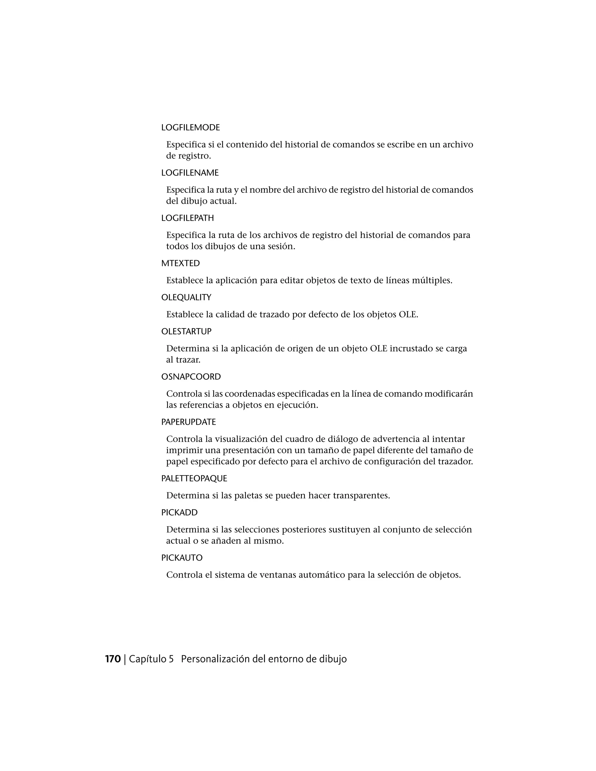 LOGFILEMODE
Especifica si el contenido del historial de comandos se escribe en un archivo
de registro.
LOGFILENAME
Especifica la ruta y el nombre del archivo de registro del historial de comandos
del dibujo actual.
LOGFILEPATH
Especifica la ruta de los archivos de registro del historial de comandos para
todos los dibujos de una sesión.
MTEXTED
Establece la aplicación para editar objetos de texto de líneas múltiples.
OLEQUALITY
Establece la calidad de trazado por defecto de los objetos OLE.
OLESTARTUP
Determina si la aplicación de origen de un objeto OLE incrustado se carga
al trazar.
OSNAPCOORD
Controla si las coordenadas especificadas en la línea de comando modificarán
las referencias a objetos en ejecución.
PAPERUPDATE
Controla la visualización del cuadro de diálogo de advertencia al intentar
imprimir una presentación con un tamaño de papel diferente del tamaño de
papel especificado por defecto para el archivo de configuración del trazador.
PALETTEOPAQUE
Determina si las paletas se pueden hacer transparentes.
PICKADD
Determina si las selecciones posteriores sustituyen al conjunto de selección
actual o se añaden al mismo.
PICKAUTO
Controla el sistema de ventanas automático para la selección de objetos.
170 | Capítulo 5 Personalización del entorno de dibujo
 