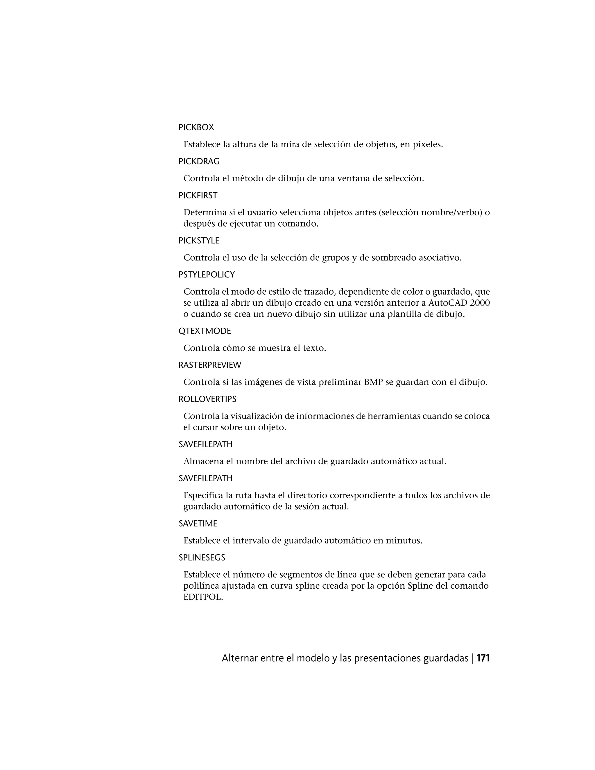 PICKBOX
Establece la altura de la mira de selección de objetos, en píxeles.
PICKDRAG
Controla el método de dibujo de una ventana de selección.
PICKFIRST
Determina si el usuario selecciona objetos antes (selección nombre/verbo) o
después de ejecutar un comando.
PICKSTYLE
Controla el uso de la selección de grupos y de sombreado asociativo.
PSTYLEPOLICY
Controla el modo de estilo de trazado, dependiente de color o guardado, que
se utiliza al abrir un dibujo creado en una versión anterior a AutoCAD 2000
o cuando se crea un nuevo dibujo sin utilizar una plantilla de dibujo.
QTEXTMODE
Controla cómo se muestra el texto.
RASTERPREVIEW
Controla si las imágenes de vista preliminar BMP se guardan con el dibujo.
ROLLOVERTIPS
Controla la visualización de informaciones de herramientas cuando se coloca
el cursor sobre un objeto.
SAVEFILEPATH
Almacena el nombre del archivo de guardado automático actual.
SAVEFILEPATH
Especifica la ruta hasta el directorio correspondiente a todos los archivos de
guardado automático de la sesión actual.
SAVETIME
Establece el intervalo de guardado automático en minutos.
SPLINESEGS
Establece el número de segmentos de línea que se deben generar para cada
polilínea ajustada en curva spline creada por la opción Spline del comando
EDITPOL.
Alternar entre el modelo y las presentaciones guardadas | 171
 