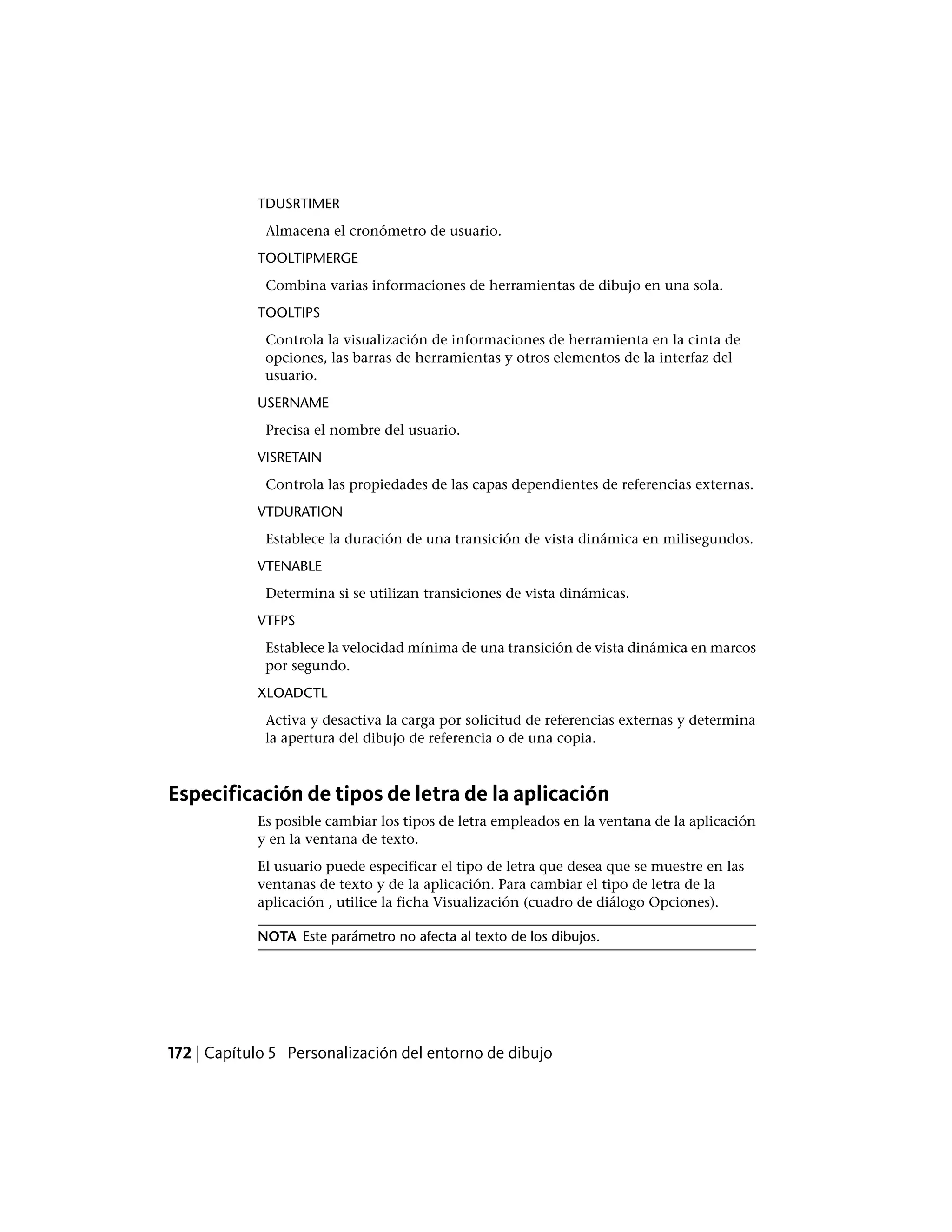 TDUSRTIMER
Almacena el cronómetro de usuario.
TOOLTIPMERGE
Combina varias informaciones de herramientas de dibujo en una sola.
TOOLTIPS
Controla la visualización de informaciones de herramienta en la cinta de
opciones, las barras de herramientas y otros elementos de la interfaz del
usuario.
USERNAME
Precisa el nombre del usuario.
VISRETAIN
Controla las propiedades de las capas dependientes de referencias externas.
VTDURATION
Establece la duración de una transición de vista dinámica en milisegundos.
VTENABLE
Determina si se utilizan transiciones de vista dinámicas.
VTFPS
Establece la velocidad mínima de una transición de vista dinámica en marcos
por segundo.
XLOADCTL
Activa y desactiva la carga por solicitud de referencias externas y determina
la apertura del dibujo de referencia o de una copia.
Especificación de tipos de letra de la aplicación
Es posible cambiar los tipos de letra empleados en la ventana de la aplicación
y en la ventana de texto.
El usuario puede especificar el tipo de letra que desea que se muestre en las
ventanas de texto y de la aplicación. Para cambiar el tipo de letra de la
aplicación , utilice la ficha Visualización (cuadro de diálogo Opciones).
NOTA Este parámetro no afecta al texto de los dibujos.
172 | Capítulo 5 Personalización del entorno de dibujo
 