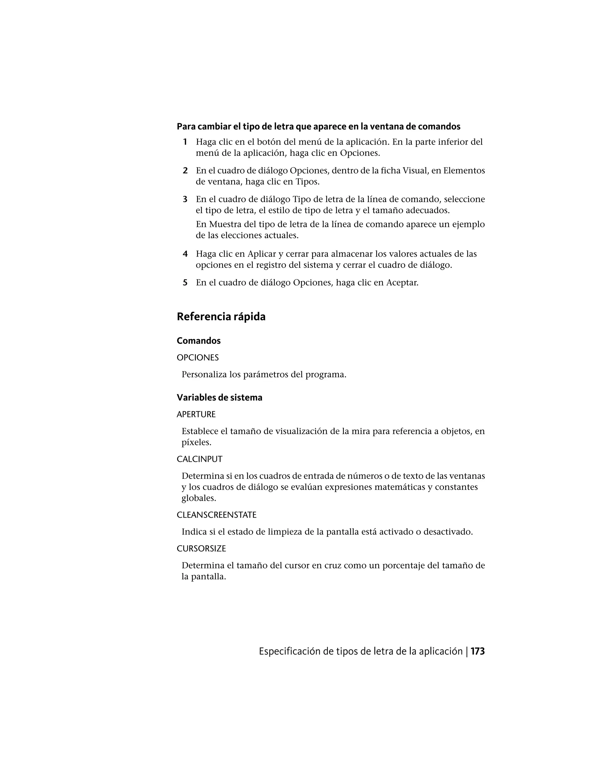 Para cambiar el tipo de letra que aparece en la ventana de comandos
1 Haga clic en el botón del menú de la aplicación. En la parte inferior del
menú de la aplicación, haga clic en Opciones.
2 En el cuadro de diálogo Opciones, dentro de la ficha Visual, en Elementos
de ventana, haga clic en Tipos.
3 En el cuadro de diálogo Tipo de letra de la línea de comando, seleccione
el tipo de letra, el estilo de tipo de letra y el tamaño adecuados.
En Muestra del tipo de letra de la línea de comando aparece un ejemplo
de las elecciones actuales.
4 Haga clic en Aplicar y cerrar para almacenar los valores actuales de las
opciones en el registro del sistema y cerrar el cuadro de diálogo.
5 En el cuadro de diálogo Opciones, haga clic en Aceptar.
Referencia rápida
Comandos
OPCIONES
Personaliza los parámetros del programa.
Variables de sistema
APERTURE
Establece el tamaño de visualización de la mira para referencia a objetos, en
píxeles.
CALCINPUT
Determina si en los cuadros de entrada de números o de texto de las ventanas
y los cuadros de diálogo se evalúan expresiones matemáticas y constantes
globales.
CLEANSCREENSTATE
Indica si el estado de limpieza de la pantalla está activado o desactivado.
CURSORSIZE
Determina el tamaño del cursor en cruz como un porcentaje del tamaño de
la pantalla.
Especificación de tipos de letra de la aplicación | 173
 