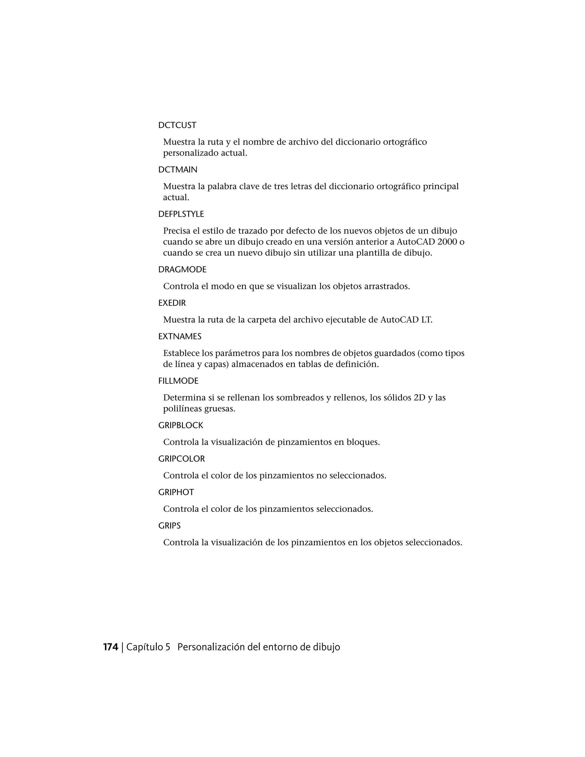 DCTCUST
Muestra la ruta y el nombre de archivo del diccionario ortográfico
personalizado actual.
DCTMAIN
Muestra la palabra clave de tres letras del diccionario ortográfico principal
actual.
DEFPLSTYLE
Precisa el estilo de trazado por defecto de los nuevos objetos de un dibujo
cuando se abre un dibujo creado en una versión anterior a AutoCAD 2000 o
cuando se crea un nuevo dibujo sin utilizar una plantilla de dibujo.
DRAGMODE
Controla el modo en que se visualizan los objetos arrastrados.
EXEDIR
Muestra la ruta de la carpeta del archivo ejecutable de AutoCAD LT.
EXTNAMES
Establece los parámetros para los nombres de objetos guardados (como tipos
de línea y capas) almacenados en tablas de definición.
FILLMODE
Determina si se rellenan los sombreados y rellenos, los sólidos 2D y las
polilíneas gruesas.
GRIPBLOCK
Controla la visualización de pinzamientos en bloques.
GRIPCOLOR
Controla el color de los pinzamientos no seleccionados.
GRIPHOT
Controla el color de los pinzamientos seleccionados.
GRIPS
Controla la visualización de los pinzamientos en los objetos seleccionados.
174 | Capítulo 5 Personalización del entorno de dibujo
 