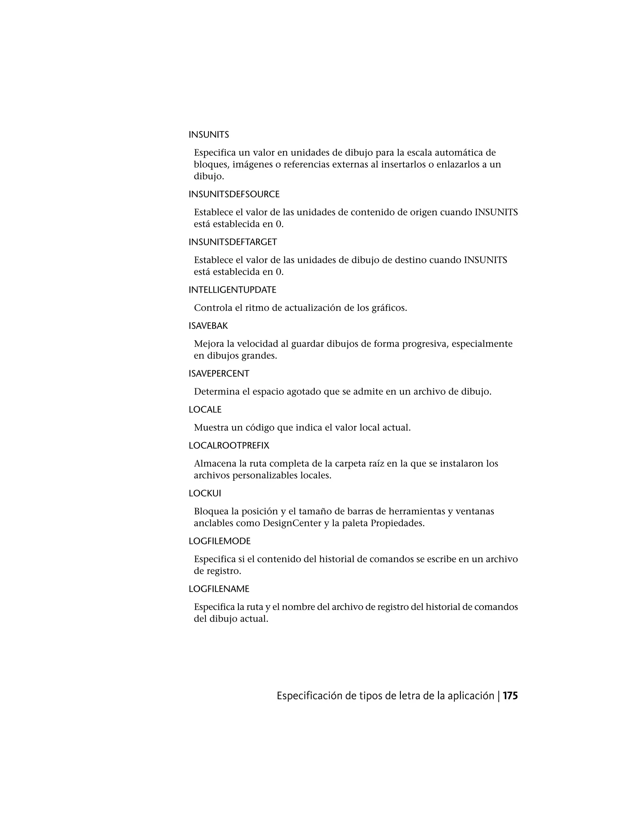 INSUNITS
Especifica un valor en unidades de dibujo para la escala automática de
bloques, imágenes o referencias externas al insertarlos o enlazarlos a un
dibujo.
INSUNITSDEFSOURCE
Establece el valor de las unidades de contenido de origen cuando INSUNITS
está establecida en 0.
INSUNITSDEFTARGET
Establece el valor de las unidades de dibujo de destino cuando INSUNITS
está establecida en 0.
INTELLIGENTUPDATE
Controla el ritmo de actualización de los gráficos.
ISAVEBAK
Mejora la velocidad al guardar dibujos de forma progresiva, especialmente
en dibujos grandes.
ISAVEPERCENT
Determina el espacio agotado que se admite en un archivo de dibujo.
LOCALE
Muestra un código que indica el valor local actual.
LOCALROOTPREFIX
Almacena la ruta completa de la carpeta raíz en la que se instalaron los
archivos personalizables locales.
LOCKUI
Bloquea la posición y el tamaño de barras de herramientas y ventanas
anclables como DesignCenter y la paleta Propiedades.
LOGFILEMODE
Especifica si el contenido del historial de comandos se escribe en un archivo
de registro.
LOGFILENAME
Especifica la ruta y el nombre del archivo de registro del historial de comandos
del dibujo actual.
Especificación de tipos de letra de la aplicación | 175
 